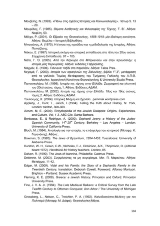 104
Μουζέλης, Ν. (1993). «Πάνω στις σχέσεις Ιστορίας και Κοινωνιολογίας». ΄Ιστωρ 5. 13
– 20.
Μουρέλος, Γ. (1985). Θέματα Αισθητικής και Φιλοσοφίας της Τέχνης. Τ. Β΄. Αθήνα:
Νεφέλη, 53.
Μόλχο, Ρ. (2001). Οι Εβραίοι της Θεσσαλονίκης, 1856-1919: μία ιδιαίτερη κοινότητα.
Αθήνα: Θεμέλιο – Ιστορική Βιβλιοθήκη.
Μπαγιόνας, Α. (1970). Η έννοια της προόδου και η μεθοδολογία της Ιστορίας. Αθήνα:
Παπαζήσης.
Νάκου, Ε. (1997). Ιστορική σκέψη και ιστορική εκπαίδευση στα τέλη του 20ου αιώνα.
Σύγχρονη Εκπαίδευση. 97 – 105.
Νάτα, Γ. Ό. (2005). Από την Κέρκυρα στο Μπίρκεναου και στην Ιερουσαλήμ: η
ιστορία μίας Κερκυραίας. Αθήνα: εκδόσεις Γαβριηλίδης.
Ναχμάν, Ε. (1996). Γιάννενα: ταξίδι στο παρελθόν. Αθήνα: Talos Pres.
Νεχαμά, Γ. (2000). Ιστορία των ισραηλιτών της Σαλονίκης, βιβλία 1ο
-3ο
, μετάφραση
από τα γαλλικά: Τομέας Μετάφρασης του Τμήματος Γαλλικής του Α.Π.Θ.
Θεσσαλονίκη: Ισραηλιτική Κοινότητα Θεσσαλονίκης & University Studio Press.
Παπανικολάου, Μ. (1999). Ιστορία της τέχνης στην Ελλάδα. Ζωγραφική και γλυπτική
του 20ού αιώνα, τόμος 1. Αθήνα: Εκδόσεις ΑΔΑΜ.
Παπανικολάου, Μ. (2002). Ιστορία της τέχνης στην Ελλάδα. 18ος και 19ος αιώνας,
τόμος 2. Αθήνα: Εκδόσεις ΑΔΑΜ.
Τουλούμης, Κ. (2004). Ιστορική Μνήµη και Σχολείο. pammak.wordpress.com
Appleby, J., Hunt, L., Jacob, L.(1994). Telling the truth about History. N. York,
London: Norton, 308-309.
Avrum, Μ. Ε. (2009). Encyclopedia of the Jewish Diaspora: Origins, Experiences,
and Culture. Vol. 1-3, ABC Clio, Santa Barbara.
Benbassa, E., & Rodrigue, A. (2000). Sephardi Jewry: a History of the Judeo-
Spanish Community, 14th
-20th
Century. Berkeley – Los Angeles – London:
University of California Press.
Bloch, M. (1994). Απολογία για την ιστορία, το επάγγελμα του ιστορικού (Μεταφρ: Κ.
Γαγανάκης). Αθήνα:.
Bowman, S. (1985). The Jews of Byzantium, 1204-1453. Tuscaloosa: University of
Alabama Press.
Burston, W. H., Green, C.W., Nicholas, E.J., Dickinson, A.K., Thopmson, D. (editorial
board 1972). Handbook for History teachers. London, 85.
Dalven, R. (1990). The Jews of Ioannina, Philadelfia: Cadmus Press.
Detienne, M. (2003). Συγκρίνοντας τα μη συγκρίσιμα. Μετ. Π. Μαρκέτου. Αθήνα:
Μεταίχμιο, 11-42.
Edgar, M. (2009). Vidal and his Family: the Story of a Sephardic Family in the
Twentieth Century, translation: Deborah Cowell, Foreword: Alfonso Montuori.
Brighton – Portland: Sussex Academic Press.
Fleming, K. E. (2008). Greece: a Jewish History. Princeton and Oxford: Princeton
University Press.
Fine, J. V. A. Jr. (1994). The Late Medieval Balkans: a Critical Survey from the Late
Twelfth Century to Ottoman Conquest. Ann Arbor / The University of Michigan
Press.
Grossberg, L., Nelson, C., Treichler, P. A. (1992). Καλειδοσκόπιο-Μελέτες για τον
Πολιτισμό (Μεταφρ: Μ. Διάφα). Θεσσαλονίκη:Μάγια.
 