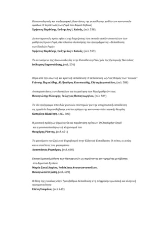 Κοινωνιολογικές και παιδαγωγικές διαστάσεις της εκπαίδευσης ευάλωτων κοινωνικών
ομάδων. Η περίπτωση των Ρομά του Νομού Ευβοίας
Χρήστος Παρθένης, Ευάγγελος Ι. Χαϊνάς, (σελ. 538)
Διεπιστημονικές προσεγγίσεις της διαχείρισης των εκπαιδευτικών ανισοτήτων των
μαθητών/τριών Ρομά, στο πλαίσιο υλοποίησης του προγράμματος: «Εκπαίδευση
των Παιδιών Ρομά»
Χρήστος Παρθένης, Ευάγγελος Ι. Χαϊνάς, (σελ. 559)
Το αντικείμενο της Κοινωνιολογίας στην Εκπαίδευση Στελεχών της Εμπορικής Ναυτιλίας
Ισίδωρος Παχουνδάκης, (σελ. 576)
Πέρα από την ιδιωτική και κρατική εκπαίδευση: Η εκπαίδευση ως ένας θεσμός των “κοινών”
Γιάννης Πεχτελίδης, Αλέξανδρος Κιουπκιολής, Ελένη Δαμοπούλου, (σελ. 588)
Αναπαραστάσεις των δασκάλων για τη φοίτηση των Ρομά μαθητών τους
Παναγιώτης Πίλουρης, Γεώργιος Παπαγεωργίου, (σελ. 589)
Το νέο πρόγραμμα σπουδών φυσικών επιστημών για την υποχρεωτική εκπαίδευση
ως εργαλείο διαμεσολάβησης υπό το πρίσμα της κοινωνικο-πολιτισμικής θεωρίας
Κατερίνα Πλακίτση, (σελ. 600)
Η μουσική πράξη ως δημιουργία και παράσταση σχέσεων: Ο Christopher Small
και η μουσικοπαιδαγωγική κληρονομιά του
Θεοχάρης Ράπτης, (σελ. 601)
Το φαινόμενο του Σχολικού Εκφοβισμού στην Ελληνική Εκπαίδευση: Οι τύποι, οι αιτίες
και οι συνέπειες του φαινομένου
Αναστάσιος Ρομπόρας, (σελ. 608)
Επαγγελματική μάθηση των Νηπιαγωγών ως παράγοντας επιτυχημένης μετάβασης
στο Δημοτικό Σχολείο
Μαρία Σακελλαρίου, Ροδόκλεια Αναγνωστοπούλου,
Παναγιώτα Στράτη, (σελ. 609)
H θέση της γυναίκας στην Τριτοβάθμια Εκπαίδευση στη σύγχρονη ευρωπαϊκή και ελληνική
πραγματικότητα
Ελένη Σιαφάκα, (σελ. 619)
 