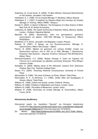 105
Gutterman, B., & and Avner, S. (2008). To Bear Witness: Holocaust Remembrance
at Yad Vashem. Jerusalem: Yad Vashem.
Hobsbawm, E. J. (1998). Για την Ιστορία (Μεταφρ: Π. Ματάλας). Αθήνα: Θεμέλιο.
Hobsbawm, E. J. (1981). Η συμβολή του Κάρολου Μαρξ στην επιστήμη της Ιστορίας
(Μεταφρ: Α. Πολίτης). Αθήνα: ΕΜΝΕ – Μνήμων.
Kandel, E. (2007). In Search of Memory: The Emergence of a New Science of Mind.
New York: W. W. Norton & Company.
Lewkowicz, B. (2006). The Jewish Community of Salonika: History, Memory, Identity.
London – Portland: Vallentine Mitchell.
Mazower, M. (2004). Θεσσαλονίκη, πόλη των φαντασμάτων: χριστιανοί,
μουσουλμάνοι και εβραίοι, 1430-1950 (Μεταφρ: Κ. Κουρεμένος). Αθήνα:
Αλεξάνδρεια.
Montefiore, S. S. (2012). Jerusalem: the Biography. London: Phoenix.
Peskine, B. (1997). Ο δρόμος για την Κωνσταντινούπολη. (Mεταφρ: Ε.
Χρονοπούλου). Αθήνα: Νέα Σύνορα – Λιβάνη.
Pierron, B. (2004). Εβραίοι και χριστιανοί στη νεότερη Ελλάδα: ιστορία των
διακοινοτικών σχέσεων, από το 1821 ως το 1945. (Mεταφρ: Γ. Σαρατσιώτης.
Επιμέλεια: Έφη Αμιλήτου – Δήμητρα Τουλάτου. Εισαγωγή: Ρίκα Μπενβενίστε).
Αθήνα: Πόλις.
Schminck-Gustavus, C.V. (2008). Μνήμες Κατοχής ΙΙ: Ιταλοί και Γερμανοί στα
Γιάννενα και η καταστροφή της εβραϊκής κοινότητας (Επίμετρο: Ρένα Μόλχο).
Ιωάννινα: Ισνάφι.
Schweber, S. (2004). Making sense of the Holocaust: Lessons from Classroom
Practice. New York: Teachers College Press.
Seixas, P.C. (2004). Theorizing Historical Consciousness. University of Toronto
Press.
Stavroulakis, N. (1990). The Jews of Greece: an Essay. Athens: Talos Press.
Stavroulakis, N. P., & DeVinney, T.J. (1992). Jewish Sites and Synagogues of
Greece. Athens: Talos Press.
Williams, R. (1958). Culture and society. London: Chatto & Windus.
Williams, R. (1980). Problems in Materialism and Culture. London: Verso.
Williams, R. (1989). The politics of Modernism. London: Verso.
Williams, R. (1994). Κουλτούρα και Ιστορία (Μεταφρ: Β. Αποστολίδου). Αθήνα:
Γνώση, 30-34.
Ηλεκτρονικές Διευθύνσεις
Ηλεκτρονικό αρχείο του περιοδικού "Χρονικά" του Κεντρικού Ισραηλιτικού
Συμβουλίου:http://www.kis.gr/index.php?option=com_content&view=category&l
ayout=blog&id=48&Itemid=77 (τελευταία ανάκτηση 14/12/2014).
Zoi Alexiou https://www.academia.edu/3319928/_and_2012_Public_History_
(τελευταία ανάκτηση 14/12/2014).
 