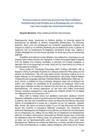 107
Η κοινωνική και πολιτική αγωγή στην Πρωτοβάθμια
Εκπαίδευση στην Ελλάδα και η διαμόρφωση του πολίτη
της νέας εποχής της παγκοσμιοποίησης
Ασημίνα Βατσίτση, Υποψ. Διδάκτωρ Παντείου Πανεπιστημίου
Παρατηρώντας κανείς προσεκτικά τις διεθνείς εξελίξεις τα τελευταία χρόνια δε
δυσκολεύεται να οδηγηθεί σε κάποιες στοιχειώδεις διαπιστώσεις. Τις τελευταίες
δεκαετίες, ιδίως μετά την κατάρρευση του υπαρκτού σοσιαλισμού επικρατεί μια
σύγχυση σε σχέση με τις πολιτικές ιδεολογίες και μια αίσθηση ότι αυτές, ή μάλλον τα
πρόσωπα που τις επικαλούνται δε διαφέρουν ουσιαστικά μεταξύ τους, καθώς οι
εξελίξεις διαγράφονται πια από κέντρα εξουσίας, τα οποία έχουν όλο και μεγαλύτερη
εμβέλεια.
Η αίσθηση αυτή φαίνεται να έχει οδηγήσει τους ανθρώπους παγκοσμίως σε μια
ατομοκεντρική στάση απέναντι στα πράγματα. Η στάση αυτή χαρακτηρίζεται αφενός
από την έμφαση στις ατομικές ελευθερίες ή καλύτερα στο ατομικό συμφέρον κι
αφετέρου από τη μη συμμετοχή στα κοινά, εκτός από τις περιπτώσεις στις οποίες το
τελευταίο φαίνεται να θίγεται.
Όπως τονίζει ο Κ. Τσουκαλάς (Τσουκαλάς, 2001, Το Βήμα, 28/1/2001): «Με το
λεγόμενο «τέλος της Ιστορίας θεωρείται ότι ο κόσμος πορεύεται πλέον μόνος του και
μάλιστα ‘εξ αντικειμένου’. Και υπό τους όρους αυτούς πιστεύεται ευρέως ότι κι αν
ακόμα ‘θέλουμε’ να τον αλλάξουμε δε θα μπορούσαμε». (βλ.επίσης: Osler & Starkey
«Citizenship and Language Learning»,Tretntham Books, Staffordshire, 2005 σελ. 5)
Αυτή, λοιπόν, η αίσθηση ότι όλες οι εξελίξεις ελέγχονται πέρα από τη βούληση του
πολίτη, που παράγει την πεποίθηση ότι δε μπορούμε να αλλάξουμε τίποτα στον
κόσμο έχουν οδηγήσει την ίδια την πολιτική στην έκπτωσή της ως ιδέας αλλά και ως
δραστηριότητας. «Η πολιτική εμφανίζεται ως εάν ήταν ένας στίβος συνάντησης
έλλογων ατομικών συμφερόντων, ένας χώρος που ελάχιστα μπορεί πια να αφορά
την καθημερινή ζωή των κοινωνιών» (ό.π.)
Κάτω από το πρίσμα αυτών των ραγδαίων κοινωνικών εξελίξεων αποκτά
εξαιρετικό ενδιαφέρον η μελέτη της Κοινωνικής και Πολιτικής Αγωγής που λαμβάνουν
οι μαθητές. Και πριν γίνει οποιοσδήποτε λόγος για Κοινωνική και Πολιτική Αγωγή θα
πρέπει να αποσαφηνιστεί η έννοια και η σημασία της για την παρούσα εργασία.
Εδώ, λοιπόν, θα πρέπει να καταστεί σαφές ότι με τον όρο Κοινωνική και Πολιτική
Αγωγή δεν εννοείται το ξεχωριστό διδακτικό αντικείμενο που απαντάται στα
Αναλυτικά Προγράμματα και αναφέρεται στην ιδιότητα του Πολίτη και στα δικαιώματα
και τις υποχρεώσεις του, καθώς και στις δομές και την οργάνωση του δημοκρατικού
αλλά και των άλλων πολιτευμάτων. Κοινωνική και Πολιτική Αγωγή είναι η ανάπτυξη
και καλλιέργεια αξιών και στάσεων ζωής του μελλοντικού πολίτη, ο οποίος καλείται
να ζήσει και να δραστηριοποιηθεί μέσα στην νέα κοινωνία, όπως αυτή τώρα
διαμορφώνεται. Πρόκειται για στάσεις και δεξιότητες, οι οποίες σχετίζονται άμεσα και
υπό τύπον συνεπαγωγής με τις Αξίες, καθώς απορρέουν από αυτές και σε πολλές
 