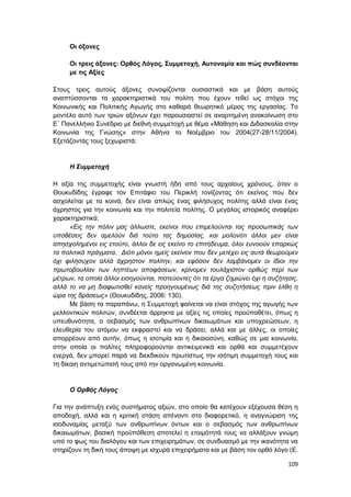 109
Οι άξονες
Οι τρεις άξονες: Ορθός Λόγος, Συμμετοχή, Αυτονομία και πώς συνδέονται
με τις Αξίες
Στους τρεις αυτούς άξονες συνοψίζονται ουσιαστικά και με βάση αυτούς
αναπτύσσονται τα χαρακτηριστικά του πολίτη που έχουν τεθεί ως στόχοι της
Κοινωνικής και Πολιτικής Αγωγής στο καθαρά θεωρητικό μέρος της εργασίας. Το
μοντέλο αυτό των τριών αξόνων έχει παρουσιαστεί σε αναρτημένη ανακοίνωση στο
Ε΄ Πανελλήνιο Συνέδριο με διεθνή συμμετοχή με θέμα «Μάθηση και Διδασκαλία στην
Κοινωνία της Γνώσης» στην Αθήνα το Νοέμβριο του 2004(27-28/11/2004).
Εξετάζοντάς τους ξεχωριστά:
Η Συμμετοχή
Η αξία της συμμετοχής είναι γνωστή ήδη από τους αρχαίους χρόνους, όταν ο
Θουκυδίδης έγραφε τον Επιτάφιο του Περικλή τονίζοντας ότι εκείνος που δεν
ασχολείται με τα κοινά, δεν είναι απλώς ένας φιλήσυχος πολίτης αλλά είναι ένας
άχρηστος για την κοινωνία και την πολιτεία πολίτης. Ο μεγάλος ιστορικός αναφέρει
χαρακτηριστικά:
«Εις την πόλιν μας άλλωστε, εκείνοι που επιμελούνται τας προσωπικάς των
υποθέσεις δεν αμελούν διά τούτο τας δημοσίας, και μολονότι άλλοι μεν είναι
απησχολημένοι εις ετούτο, άλλοι δε εις εκείνο το επιτήδευμα, όλοι ευνοούν επαρκώς
τα πολιτικά πράγματα. Διότι μόνοι ημείς εκείνον που δεν μετέχει εις αυτά θεωρούμεν
όχι φιλήσυχον αλλά άχρηστον πολίτην, και εφόσον δεν λαμβάνομεν οι ίδιοι την
πρωτοβουλίαν των ληπτέων αποφάσεων, κρίνομεν τουλάχιστον ορθώς περί των
μέτρων, τα οποία άλλοι εισηγούνται, πιστεύοντες ότι τα έργα ζημιώνει όχι η συζήτησις,
αλλά το να μη διαφωτισθεί κανείς προηγουμένως διά της συζητήσεως πριν έλθη η
ώρα της δράσεως» (Θουκυδίδης, 2006: 130).
Με βάση τα παραπάνω, η Συμμετοχή φαίνεται να είναι στόχος της αγωγής των
μελλοντικών πολιτών, συνδέεται άρρηκτα με αξίες τις οποίες προϋποθέτει, όπως η
υπευθυνότητα, ο σεβασμός των ανθρωπίνων δικαιωμάτων και υποχρεώσεων, η
ελευθερία του ατόμου να εκφραστεί και να δράσει, αλλά και με άλλες, οι οποίες
απορρέουν από αυτήν, όπως η ισοτιμία και η δικαιοσύνη, καθώς σε μια κοινωνία,
στην οποία οι πολίτες πληροφορούνται αντικειμενικά και ορθά και συμμετέχουν
ενεργά, δεν μπορεί παρά να διεκδικούν πρωτίστως την ισότιμη συμμετοχή τους και
τη δίκαιη αντιμετώπισή τους από την οργανωμένη κοινωνία.
Ο Ορθός Λόγος
Για την ανάπτυξη ενός συστήματος αξιών, στο οποίο θα κατέχουν εξέχουσα θέση η
αποδοχή, αλλά και η κριτική στάση απέναντι στο διαφορετικό, η αναγνώριση της
ισοδυναμίας μεταξύ των ανθρωπίνων όντων και ο σεβασμός των ανθρωπίνων
δικαιωμάτων, βασική προϋπόθεση αποτελεί η ετοιμότητά τους να αλλάξουν γνώμη
υπό το φως του διαλόγου και των επιχειρημάτων, σε συνδυασμό με την ικανότητα να
στηρίζουν τη δική τους άποψη με ισχυρά επιχειρήματα και με βάση τον ορθό λόγο (E.
 