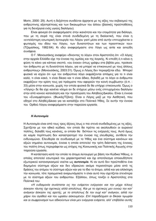 110
Morin, 2000: 29). Αυτή η δεξιότητα συνδέεται άρρηκτα με τις αξίες του σεβασμού της
ανθρώπινης αξιοπρέπειας και των δικαιωμάτων του άλλου (βασικές προϋποθέσεις
για τη διενέργεια ενός υγιούς διαλόγου).
Είναι φανερό ότι αναφερόμαστε στην ικανότητα και την ετοιμότητα για διάλογο,
που με τη σειρά της είναι στενά συνδεδεμένη με τη διαλεκτική, που είναι η
«εντελέστερη εσωτερική λειτουργία του Λόγου γιατί μέσα από αυτήν επιτυγχάνεται ο
φωτισμός του ιδίου του Λόγου, των δυνατοτήτων και των προοπτικών του»
(Τζαμαλίκος, 1982:64). Κι εδώ αναφερόμαστε στο Λόγο ως αιτία και αιτιώδη
συνάφεια.
Ο Γ. Μανουσάκης αναφέρει «δίνοντας το λόγο» στον Αριστοτέλη ότι: «Ο λόγος
στην αρχαία Ελλάδα είχε την έννοια της ομιλίας και της λογικής. Κι επειδή ό,τι κάνει η
φύση το κάνει για κάποιο σκοπό, «ου ένεκα» όπως γράφω στα βιβλία μου, προίκισε
τον άνθρωπο με τη δυνατότητα λόγου, για να μπορεί να επικοινωνεί με τους άλλους
ανθρώπους» (Μανουσάκης, 2003:31). Όμως ο Λόγος δεν περιορίζεται εδώ. Μπορεί
φυσικά να ισχύει ότι «με τον ανθρώπινο λόγο εκφράζονται απόψεις για το τι είναι
καλό, τι είναι κακό, τι είναι δίκαιο και τι είναι άδικο, δηλαδή με το λόγο οι άνθρωποι
εκφράζουν την κρίση τους για πράγματα που αφορούν την κοινή συμβίωση» (ό.π. :
33) μέσα στην κοινωνία, χωρίς την οποία φυσικά δε θα υπήρχε επικοινωνία. Όμως ο
«Λόγος» δε θα είχε κανένα νόημα αν δε στόχευε μέσω ενός επιτυχημένου διαλόγου
στην από κοινού κατανόηση και την προσέγγιση του Αληθούς/Δικαίου. Είναι η έννοια
του «Συναμφότερον». (Φωκάς/Τζάνη). Είναι ο Λόγος μαζί με την Αισθητική, που
οδηγεί στο Αληθές/Δίκαιο για να καταλήξει στο Πολιτικό Ήθος. Σε αυτήν την έννοια
του Ορθού Λόγου αναφερόμαστε στην παρούσα εργασία.
Η Αυτονομία
Η Αυτονομία είναι από τους τρεις άξονες ίσως ο πιο στενά συνδεδεμένος με τις αξίες.
Σχετίζεται με τον ηθικό κώδικα, τον οποίο θα πρέπει να ακολουθούν οι αυριανοί
πολίτες, δηλαδή τους κανόνες, οι οποίοι θα διέπουν τις ενέργειές τους. Αυτό όμως
σε καμία περίπτωση δεν καταστρατηγεί την έννοια της ελευθερίας, αντίθετα την
ενδυναμώνει. Ελευθερία σε συνδυασμό με το Ήθος και ένα σύστημα κανόνων και
αξιών σημαίνει αυτονομία, έννοια η οποία αποτελεί την τρίτη διάσταση της έννοιας
του πολίτη όπως περιγράφεται ως στόχος της Κοινωνικής και Πολιτικής Αγωγής στην
παρούσα εργασία.
Η κατάσταση κατά την οποία το άτομο λειτουργεί με βάση τον Κώδικα Ήθους, ο
οποίος αποτελεί εσωτερικό του χαρακτηριστικό και όχι αποτέλεσμα οποιουδήποτε
εξωτερικού καταναγκασμού νοείται ως αυτονομία. Κι αν αυτό δεν προϋποθέτει ένα
δομημένο σύστημα αξιών και δεν εδραιώνει ακόμα περισσότερο μέσα από τις
δράσεις του ατόμου το σύστημα αξιών και για το ίδιο το άτομο, αλλά και για ολόκληρη
την κοινωνία, τότε πραγματικά αναρωτιόμαστε τι είναι αυτό που σχετίζεται στενότερα
με το σύστημα αξιών του ανθρώπου. Εξάλλου, όπως τονίζει ο Αριστοτέλης στα
Πολιτικά του:
«Η ευδαιμονία συνίσταται εις την ενάρετον ενέργειαν και την μέχρι τέλους
άσκησιν τάυτης όχι σχετικώς αλλά απολύτως. Και με το σχετικώς μεν εννοώ την κατ’
ανάγκην άσκησιν της αρετής, με το απολύτως δε την ουχί κατ’ ανάγκην, αλλά την
χάριν του αγαθού και του ωραίου ασκουμένην. Επί παραδείγματι αι δίκαιαι τιμωρίαι
και οι σωφρονισμοί των αδικούντων είναι μεν ενέργειαι ενάρετοι, αλλ’ επιβάλλει αυτάς
 