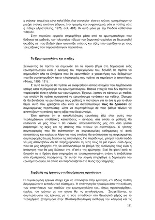 111
η ανάγκη· επομένως είναι καλαί διότι είναι αναγκαίαι· είναι εν τούτοις προτιμότερον να
μη έχει ανάγκη τοιούτων μέτρων, ήτοι τιμωρίας και σωφρονισμού, ούτε ο πολίτης ούτε
η πόλις» (Αριστοτέλης, 1975, σελ. 461). Κι αυτό μόνο με την Παιδεία καθίσταται
πιθανόν.
Στην παρούσα εργασία επιχειρήθηκε μέσα από τα ερωτηματολόγια που
δόθηκαν σε μαθητές των τελευταίων τάξεων του δημοτικού σχολείου να διερευνηθεί
ακριβώς σε ποιο βαθμό είχαν αναπτύξει στάσεις και αξίες που σχετίζονται με τους
τρεις άξονες που παρουσιάστηκαν παραπάνω.
Το Ερωτηματολόγιο και οι αξίες
Ξεκινώντας θα πρέπει να σημειωθεί ότι το πρώτο βήμα στη δημιουργία ενός
ερωτηματολογίου είναι ο ορισμός του περιεχομένου του, δηλαδή θα πρέπει να
σημειωθούν όλα τα ζητήματα που θα ερευνηθούν, ο χαρακτήρας των δεδομένων
που θα συγκεντρωθούν και οι πληροφορίες που πρέπει να περιέχουν οι απαντήσεις
(Φίλιας, 1996: 151).
Σ’ αυτό το σημείο θα πρέπει να αναφερθούν κάποια στοιχεία που λαμβάνονται
υπόψη κατά τη δημιουργία του ερωτηματολογίου. Βασικό στοιχείο που δεν πρέπει να
παραλειφθεί είναι η ηλικία των ερωτώμενων. Έχουμε, λοιπόν να κάνουμε με παιδιά,
των οποίων θα πρέπει ουσιαστικά να ερευνήσουμε «στάσεις» και «αξίες». Σίγουρα
δε θα βοηθούσε να ρωτήσουμε τους μαθητές τι πιστεύουν για το ένα ή για το άλλο
θέμα. Αυτό που χρειάζεται εδώ είναι να διαπιστώσουμε πώς θα δρούσαν σε
συγκεκριμένες περιπτώσεις, ώστε να συμπεράνουμε σε ποιο βαθμό τείνουν να
αναπτύξουν τις στάσεις και τις αξίες που διερευνούμε.
Έτσι φαίνεται ότι οι καταλληλότερες ερωτήσεις εδώ είναι αυτές που
περιλαμβάνουν υποθετικές καταστάσεις – σενάρια, στα οποία οι μαθητές θα
καλούνται να μας πουν τι θα έκαναν, αποκαλύπτοντάς μας έτσι όσο γίνεται
σαφέστερα τις αξίες και τις στάσεις που τείνουν να αναπτύξουν. Ο τρόπος
συμπεριφοράς που θα ανέπτυσσαν σε συγκεκριμένες καθημερινές γι’ αυτά
καταστάσεις και κυρίως οι λόγοι για τους οποίους θα ανέπτυσσαν τις συγκεκριμένες
συμπεριφορές θα μας δώσουν τις απαντήσεις. Για παράδειγμα, μπορεί πολλά παιδιά
να μας απαντήσουν ότι θα παραχωρούσαν τη θέση τους σε μία έγκυο, αυτό όμως
που θα μας οδηγήσει στο να κατανοήσουμε το βαθμό της αυτονομίας τους είναι η
απάντηση που θα μας δώσουν στο «Γιατί;» της ερώτησης. Εκεί θα φανεί κατά το
δυνατόν αν η δράση είναι στηριγμένη σε εσωτερικοποιημένη στάση ή επιβάλλεται
από εξωτερικούς παράγοντες. Σε αυτήν την λογική στηρίχθηκε η δημιουργία του
ερωτηματολογίου, το οποίο και παρουσιάζεται στο τέλος της εισήγησης.
Συμβολή της έρευνας στη διαμόρφωση προτάσεων
Η συγκεκριμένη έρευνα στόχο έχει να απαντήσει στην ερώτηση «Τι είδους πολίτη
διαμορφώνει το εκπαιδευτικό σύστημα;». Η απάντηση θα προκύψει από την ανάλυση
των απαντήσεων των παιδιών στο ερωτηματολόγιο και,. όπως προαναφέρθηκε,
κυρίως του τρόπου με τον οποίο θα τις αιτιολογήσουν. Συσχετίζοντας τα
συμπεράσματα της έρευνας με τα όσα ειπώθηκαν στο θεωρητικό μέρος για το
περιεχόμενο (στηριγμένο στην Ολιστική-Οικολογική αντίληψη του κόσμου) και τις
 