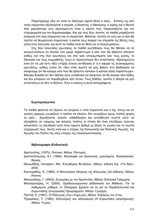 117
Παρατηρούμε εδώ ότι είναι σε ιδιαίτερα υψηλή θέση ο λαός… Επίσης ως κάτι
πολύ σημαντικό αξιολογείται η σημαία, ο δικαστής, ο δάσκαλος, ο ιερέας και η Βουλή
λίγο χαμηλότερα ενώ αξιοσημείωτη είναι η εικόνα που παρουσιάζεται για τον
επιχειρηματία και τον δημοσιογράφο. Και για τους δύο, λοιπόν, τα παιδιά μοιράζονται
ανάμεσα στο λίγο σημαντικό και το σημαντικό. Φαίνεται, λοιπόν ότι ενώ και οι δύο θα
πρέπει να θεωρούνται σημαντικοί, η εικόνα τους αναιρεί την σημασία της θέσης τους
μέσα στην κοινωνία, και αυτό τα παιδιά είναι σε θέση να το αναγνωρίσουν.
Στις δύο τελευταίες ερωτήσεις τα παιδιά ρωτήθηκαν πώς θα ήθελαν να τα
αντιμετωπίσουν αν έκαναν ένα μικρό παράπτωμα ή κάτι που θα έβλαπτε κάποιον
καθώς και στις δύο ερωτήσεις και στα τρία υποερωτήματα (για τους γονείς, το
δάσκαλο και τους συμμαθητές τους) οι περισσότεροι δεν απάντησαν. Αξιοσημείωτο
είναι ότι σε μία έκτη τάξη υπήρξε έντονη αντίδραση σ’ ό,τι αφορά τις συγκεκριμένες
ερωτήσεις, καθώς είπαν ότι «δεν είναι σωστό να μας βάζετε στη διαδικασία να
σκεφτούμε ότι θα κάναμε κάτι που θα έβλαπτε κάποιον ή κάποιο άλλο παράπτωμα».
Φάνηκε δηλαδή ότι δεν ήθελαν ούτε υποθετικά να σκεφτούν ότι θα έκαναν κάτι λάθος
και δεν μπορούν να παραδεχθούν κάτι τέτοιο. Τους δόθηκε, λοιπόν η οδηγία να μην
απαντήσουν αν δεν το θέλουν. Έτσι κι αλλιώς κι αυτό καταγράφεται.
Συμπερασματικά
Τα παιδιά φαίνεται ότι ξέρουν να εκτιμούν τι είναι σημαντικό και τι όχι, όπως και σε
γενικές γραμμές γνωρίζουν τι πρέπει να κάνουν, δεν γνωρίζουν όμως πολλές φορές
το γιατί… Χρειάζονται, λοιπόν, καθοδήγηση και εκπαίδευση σωστή ώστε να
εξελιχθούν σε ώριμους και ικανούς πολίτες οι οποίοι θα είναι ελεύθεροι, έχοντας
κατακτήσει τη ελευθερία αυτή στον ύψιστο βαθμό με βάση τη γνώση και τη σωστή
ενημέρωσή τους. Αυτός είναι και ο στόχος της Κοινωνικής και Πολιτικής Αγωγής, της
Αγωγής του Πολίτη της νέας εποχής της παγκοσμιοποίησης.
Βιβλιογραφία (Ενδεικτική)
Αριστοτέλης. (1975). Πολιτικά. Αθήνα: Πάπυρος.
Δεσποτόπουλος, Κ.Ι. (1990). Φιλοσοφία και Διαλεκτική, μελετήματα. Θεσσαλονίκη:
Βανιας.
Θουκυδίδης «Ιστορίαι», Μετ. Ελευθέριου Βενιζέλου, Αθήνα, έκδοση Εφ. «Τα Νέα»,
2005.
Καστοριάδης, Κ. (1985). Η Φαντασιακή Θέσμιση της Κοινωνίας (2η έκδοση). Αθήνα:
Ράππα.
Μανουσάκης, Γ. (2003). Συνομιλίες με τον Αριστοτέλη. Αθήνα: Ελληνικά Γράμματα.
Ματσαγγούρας, Η. (2000). Ομαδοσυνεργατική Διδασκαλία και Μάθηση: Για το
καθημερινό μάθημα, το Ολοήμερο Σχολείο κα τα για τα Περιβαλλοντικά και
Ευρωπαϊκής Συνεργασίας Προγράμματα. Αθήνα: Γρηγόρη.
Παππά, Ε. (1997). Ο Πλάτωνας στην εποχή μας. Αθήνα: Εκδόσεις του 21ου.
Τζαμαλίκος, Τ. (1982). Ελληνισμός και αλλοτρίωση (Η Ευρωπαϊκή ολοκλήρωση).
Αθήνα: Γνώση.
 