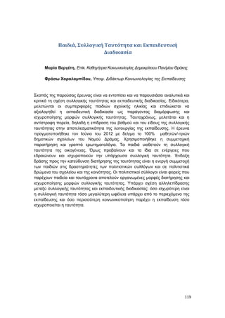 119
Παιδιά, Συλλογική Ταυτότητα και Εκπαιδευτική
Διαδικασία
Μαρία Βεργέτη, Επίκ. Καθηγήτρια Κοινωνιολογίας Δημοκρίτειου Παν/μίου Θράκης
Φρόσω Χαραλαμπίδου, Υποψ. Διδάκτωρ Κοινωνιολογίας της Εκπαίδευσης
Σκοπός της παρούσας έρευνας είναι να εντοπίσει και να παρουσιάσει αναλυτικά και
κριτικά τη σχέση συλλογικής ταυτότητας και εκπαιδευτικής διαδικασίας. Ειδικότερα,
μελετώνται οι συμπεριφορές παιδιών σχολικής ηλικίας και επιδιώκεται να
αξιολογηθεί η εκπαιδευτική διαδικασία ως παράγοντας διαμόρφωσης και
ισχυροποίησης μορφών συλλογικής ταυτότητας. Ταυτοχρόνως, μελετάται και η
αντίστροφη πορεία, δηλαδή η επίδραση του βαθμού και του είδους της συλλογικής
ταυτότητας στην αποτελεσματικότητα της λειτουργίας της εκπαίδευσης. Η έρευνα
πραγματοποιήθηκε τον Ιούνιο του 2012 με δείγμα το 100% μαθητών/-τριών
δημοτικών σχολείων του Νομού Δράμας. Χρησιμοποιήθηκε η συμμετοχική
παρατήρηση και γραπτά ερωτηματολόγια. Τα παιδιά υιοθετούν τη συλλογική
ταυτότητα της οικογένειας. Όμως προβαίνουν και τα ίδια σε ενέργειες που
εδραιώνουν και ισχυροποιούν την υπάρχουσα συλλογική ταυτότητα. Ένδειξη
δράσης προς την κατεύθυνση διατήρησης της ταυτότητας είναι η ενεργή συμμετοχή
των παιδιών στις δραστηριότητες των πολιτιστικών συλλόγων και σε πολιτιστικά
δρώμενα του σχολείου και της κοινότητας. Οι πολιτιστικοί σύλλογοι είναι φορείς που
παρέχουν παιδεία και ταυτόχρονα αποτελούν οργανωμένες μορφές διατήρησης και
ισχυροποίησης μορφών συλλογικής ταυτότητας. Υπάρχει σχέση αλληλεπίδρασης
μεταξύ συλλογικής ταυτότητας και εκπαιδευτικής διαδικασίας: όσο ισχυρότερη είναι
η συλλογική ταυτότητα τόσο μεγαλύτερη ωφέλεια υπάρχει από το περιεχόμενο της
εκπαίδευσης και όσο περισσότερη κοινωνικοποίηση παρέχει η εκπαίδευση τόσο
ισχυροποιείται η ταυτότητα.
 