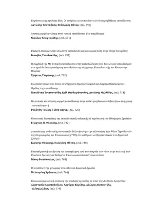 Εκφάνσεις της σχολικής βίας. Οι απόψεις των εκπαιδευτικών δευτεροβάθμιας εκπαίδευσης
Αντώνης Τσατσάκης, Θεόδωρος Θάνος, (σελ. 690)
Άτυπες μορφές γνώσεις στην τυπική εκπαίδευση: Ένα παράδειγμα
Νικόλας Τσαφταρίδης, (σελ. 691)
Επιλογή σπουδών στην ανώτατη εκπαίδευση και κοινωνική τάξη στην εποχή της κρίσης
Ιάκωβος Τσιπλακίδης, (σελ. 697)
Η συμβολή της Μη Τυπικής Εκπαίδευσης στην καταπολέμηση του Κοινωνικού Αποκλεισμού
στο σχολείο: Μια προσέγγιση στο πλαίσιο της σύγχρονης Εκπαιδευτικής και Κοινωνικής
Θεωρίας
Χρήστος Τσιρώνης, (σελ. 702)
Γλωσσικές δομές του πόνου σε σύγχρονα δημοσιογραφικά και διαφημιστικά κείμενα –
Ο ρόλος της εκπαίδευσης
Νικολέττα Τσιτσανούδη, Εμίλ Θεοδωρόπουλος, Αντώνης Μαλλίδης, (σελ. 714)
Μη τυπικές και άτυπες μορφές εκπαίδευσης στην απόκτηση βασικών δεξιοτήτων στη χρήση
του υπολογιστή
Ροδάνθη Τσώνη, Τζένη Παγγέ, (σελ. 725)
Κοινωνικές διαστάσεις της εκπαιδευτικής πολιτικής: Η περίπτωση του Ολοήμερου Σχολείου
Γεώργιος Π. Φλουρής, (σελ. 732)
Δυνατότητες ανάπτυξης κοινωνικών δεξιοτήτων με την αξιοποίηση των Νέων Τεχνολογιών
της Πληροφορίας και Επικοινωνίας (ΤΠΕ) στο μάθημα των Θρησκευτικών στο Δημοτικό
Σχολείο
Ιωάννης Φύκαρης, Πολυξένη Μήτση, (σελ. 748)
Επαγγελματική κατάρτιση και απασχόληση: από την ανεργία των νέων στην πολιτική των
Vouchers Ερευνητικά δεδομένα & κοινωνικοπολιτικές προεκτάσεις
Νίκος Φωτόπουλος, (σελ. 763)
Οι συνέπειες της φτώχειας στο ελληνικό Δημοτικό Σχολείο
Μελπομένη Χρήστου, (σελ. 764)
Κοινωνιοσημειωτική ανάλυση της παιδικής εργασίας σε σποτ της Διεθνούς Αμνηστίας
Αναστασία Χριστοδούλου, Αργύρης Κυρίδης, Λάζαρος Παπουτζής,
Ελένη Σολάκη, (σελ. 779)
 