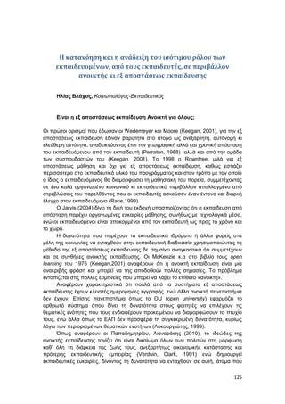 125
Η κατανόηση και η ανάδειξη του ισότιμου ρόλου των
εκπαιδευομένων, από τους εκπαιδευτές, σε περιβάλλον
ανοικτής κι εξ αποστάσεως εκπαίδευσης
Ηλίας Βλάχος, Κοινωνιολόγος-Εκπαιδευτικός
Είναι η εξ αποστάσεως εκπαίδευση Ανοικτή για όλους;
Οι πρώτοι ορισμοί που έδωσαν οι Wedemeyer και Moore (Keegan, 2001), για την εξ
αποστάσεως εκπαίδευση έδιναν βαρύτητα στο άτομο ως ανεξάρτητη, αυτόνομη κι
ελεύθερη οντότητα, αναδεικνύοντας έτσι την γεωγραφική αλλά και χρονική απόσταση
του εκπαιδευόμενου από τον εκπαιδευτή (Perraton, 1988) αλλά και από την ομάδα
των συσπουδαστών του (Keegan, 2001). Το 1998 ο Rowntree, μιλά για εξ
αποστάσεως μάθηση και όχι για εξ αποστάσεως εκπαίδευση, καθώς εστιάζει
περισσότερο στο εκπαιδευτικό υλικό του προγράμματος και στον τρόπο με τον οποίο
ο ίδιος ο εκπαιδευόμενος θα διαμορφώσει τη μαθησιακή του πορεία, συμμετέχοντας
σε ένα καλά οργανωμένο κοινωνικό κι εκπαιδευτικό περιβάλλον απαλλαγμένο από
στρεβλώσεις του παρελθόντος που οι εκπαιδευτές ασκούσαν έναν έντονο και διαρκή
έλεγχο στον εκπαιδευόμενο (Race,1999).
Ο Jarvis (2004) δίνει τη δική του εκδοχή υποστηρίζοντας ότι η εκπαίδευση από
απόσταση παρέχει οργανωμένες ευκαιρίες μάθησης, συνήθως με τεχνολογικά μέσα,
ενώ οι εκπαιδευόμενοι είναι αποκομμένοι από τον εκπαιδευτή ως προς το χρόνο και
το χώρο.
Η δυνατότητα που παρέχουν τα εκπαιδευτικά ιδρύματα ή άλλοι φορείς στα
μέλη της κοινωνίας να ενταχθούν στην εκπαιδευτική διαδικασία χρησιμοποιώντας τη
μέθοδο της εξ αποστάσεως εκπαίδευσης δε σημαίνει αναγκαστικά ότι συμμετέχουν
και σε συνθήκες ανοικτής εκπαίδευσης. Οι McKenzie κ.α στο βιβλίο τους open
learning του 1975 (Keegan,2001) αναφέρουν ότι η ανοικτή εκπαίδευση είναι μια
ανακριβής φράση και μπορεί να της αποδοθούν πολλές σημασίες. Το πρόβλημα
εντοπίζεται στις πολλές ερμηνείες που μπορεί να λάβει το επίθετο «ανοικτή».
Αναφέρουν χαρακτηριστικά ότι πολλά από τα συστήματα εξ αποστάσεως
εκπαίδευσης έχουν κλειστές ημερομηνίες εγγραφής, ενώ άλλα ανοικτά πανεπιστήμια
δεν έχουν. Επίσης πανεπιστήμια όπως το OU (open university) εφαρμόζει το
αρθρωτό σύστημα όπου δίνει τη δυνατότητα στους φοιτητές να επιλέγουν τις
θεματικές ενότητες που τους ενδιαφέρουν προκειμένου να διαμορφώσουν το πτυχίο
τους, ενώ άλλα όπως το ΕΑΠ δεν προσφέρει τη συγκεκριμένη δυνατότητα, κυρίως
λόγω των περιορισμένων θεματικών ενοτήτων (Λυκουργιώτης, 1999).
Όπως αναφέρουν οι Παπαδημητρίου, Λιοναράκης (2010), το ιδεώδες της
ανοικτής εκπαίδευσης τονίζει ότι είναι δικαίωμα όλων των πολιτών στη μόρφωση
καθ’ όλη τη διάρκεια της ζωής τους, ανεξαρτήτως οικονομικής κατάστασης και
πρότερης εκπαιδευτικής εμπειρίας (Verduin, Clark, 1991) ενώ δημιουργεί
εκπαιδευτικές ευκαιρίες, δίνοντας τη δυνατότητα να ενταχθούν σε αυτή, άτομα που
 