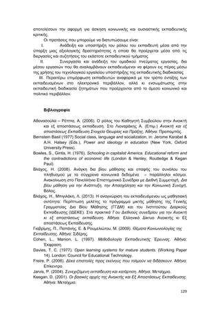 129
αποτελέσουν την αφορμή για άσκηση κοινωνικής και ουσιαστικής εκπαιδευτικής
κριτικής.
Οι προτάσεις που μπορούμε να διατυπώσουμε είναι:
I. Ανάδειξη και υποστήριξη του ρόλου του εκπαιδευτή μέσα από την
ύπαρξη μιας αξιολογικής δραστηριότητας η οποία θα προέρχεται μέσα από τις
διεργασίες και συζητήσεις του εκάστοτε εκπαιδευτικού τμήματος
II. Συνεργασία και ανάδειξη του ομαδικού πνεύματος εργασίας, δια
μέσου εργασιών που θα αναλαμβάνουν εκπαιδευόμενοι να φέρουν εις πέρας μέσω
της χρήσης του τεχνολογικού εργαλείου υποστήριξης της εκπαιδευτικής διαδικασίας
III. Περαιτέρω επιμόρφωση εκπαιδευτών αναφορικά με τον τρόπο ένταξης των
εκπαιδευομένων στο ηλεκτρονικό περιβάλλον, αλλά κι ενσωμάτωσης στην
εκπαιδευτική διαδικασία ζητημάτων που προέρχονται από το άμεσο κοινωνικό και
πολιτικό περιβάλλον.
Βιβλιογραφία
Αθανασούλα – Ρέππα, Α. (2006). Ο ρόλος του Καθηγητή Συμβούλου στην Ανοικτή
και εξ αποστάσεως εκπαίδευση. Στο Λιοναράκης Α. (Επιμ.) Ανοικτή και εξ
αποστάσεως Εκπαίδευση Στοιχεία Θεωρίας και Πράξης, Αθήνα: Προπομπός.
Bernstein Basil (1977) Social class, language and socialization, in: Jerome Karabel &
A.H. Halsey (Eds.), Power and ideology in education (New York, Oxford
University Press).
Bowles, S., Gintis, Η. (1976). Schooling in capitalist America. Educational reform and
the contradictions of economic life (London & Henley, Routledge & Kegan
Paul).
Βλάχος, Η. (2008). Ανάγκη δια βίου μάθησης και επαφής του συνόλου του
πληθυσμού με τα σύγχρονα κοινωνικά δεδομένα – παράλληλοι κόσμοι.
Ανακοίνωση στο Πανελλήνιο Επιστημονικό Συνέδριο με Διεθνή Συμμετοχή, Δια
βίου μάθηση για την Ανάπτυξη, την Απασχόληση και την Κοινωνική Συνοχή,
Βόλος.
Βλάχος, Η., Μπιγιλάκη, Λ. (2013). Η αναγνώριση του εκπαιδευόμενου ως μαθησιακή
οντότητα: Περίπτωση μελέτης το πρόγραμμα μικτής μάθησης της Γενικής
Γραμματείας Δια Βίου Μάθησης (ΓΓΔΜ) και του Ινστιτούτου Διαρκούς
Εκπαίδευσης (ΙΔΕΚΕ). Στα πρακτικά 7 ου Διεθνούς συνεδρίου για την Ανοικτή
κι εξ αποστάσεως εκπαίδευση. Αθήνα: Ελληνικό Δίκτυο Ανοικτής κι Εξ
αποστάσεως Εκπαίδευσης.
Γιαβρίμης, Π., Παπάνης, Ε. & Ρουμελιώτου, Μ. (2009). Θέματα Κοινωνιολογίας της
Εκπαίδευσης. Αθήνα: Σιδέρης.
Cohen, L., Manion, L. (1997). Μεθοδολογία Εκπαιδευτικής Έρευνας. Αθήνα:
Έκφραση.
Davies, T. C. (1977). Open learning systems for mature students. (Working Paper
14). London: Council for Educational Technology.
Freire, P. (2006). Δέκα επιστολές προς εκείνους που τολμούν να διδάσκουν. Αθήνα:
Επίκεντρο.
Jarvis, P. (2004). Συνεχιζόμενη εκπαίδευση και κατάρτιση. Αθήνα: Μεταίχμιο.
Keegan, D. (2001). Οι βασικές αρχές της Ανοικτής και Εξ Αποστάσεως Εκπαίδευσης.
Αθήνα: Μεταίχμιο.
 