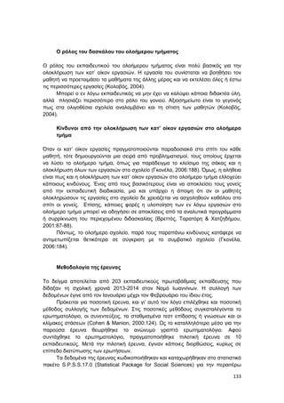 133
Ο ρόλος του δασκάλου του ολοήμερου τμήματος
Ο ρόλος του εκπαιδευτικού του ολοήμερου τμήματος είναι πολύ βασικός για την
ολοκλήρωση των κατ’ οίκον εργασιών. Η εργασία του συνίσταται να βοηθήσει τον
μαθητή να προετοιμάσει τα μαθήματα της άλλης μέρας και να εκτελέσει όλες ή έστω
τις περισσότερες εργασίες (Κολοβός, 2004).
Μπορεί ο εν λόγω εκπαιδευτικός να μην έχει να καλύψει κάποια διδακτέα ύλη,
αλλά πλησιάζει περισσότερο στο ρόλο του γονιού. Αξιοσημείωτο είναι το γεγονός
πως στα ολιγοθέσια σχολεία αναλαμβάνει και τη σίτιση των μαθητών (Κολοβός,
2004).
Κίνδυνοι από την ολοκλήρωση των κατ’ οίκον εργασιών στο ολοήμερο
τμήμα
Όταν οι κατ’ οίκον εργασίες πραγματοποιούνται παραδοσιακά στο σπίτι του κάθε
μαθητή, τότε δημιουργούνται μια σειρά από προβληματισμοί, τους οποίους έρχεται
να λύσει το ολοήμερο τμήμα, όπως για παράδειγμα το κλείσιμο της σάκας και η
ολοκλήρωση όλων των εργασιών στο σχολείο (Γκονέλα, 2006:188). Όμως, η αλήθεια
είναι πως και η ολοκλήρωση των κατ’ οίκον εργασιών στο ολοήμερο τμήμα ελλοχεύει
κάποιους κινδύνους. Ένας από τους βασικότερους είναι να αποκλείσει τους γονείς
από την εκπαιδευτική διαδικασία, μια και υπάρχει η άποψη ότι αν οι μαθητές
ολοκληρώσουν τις εργασίες στο σχολείο δε χρειάζεται να ασχοληθούν καθόλου στο
σπίτι οι γονείς. Επίσης, κάποιες φορές η υλοποίηση των εν λόγω εργασιών στο
ολοήμερο τμήμα μπορεί να οδηγήσει σε αποκλίσεις από τα αναλυτικά προγράμματα
ή συρρίκνωση του περιεχομένου διδασκαλίας (Βρεττός, Ταρατόρη & Χατζηδήμου,
2001:87-88).
Πάντως, το ολοήμερο σχολείο, παρά τους παραπάνω κινδύνους κατάφερε να
αντιμετωπίζεται θετικότερα σε σύγκριση µε το συµβατικό σχολείο (Γκονέλα,
2006:184).
Μεθοδολογία της έρευνας
Το δείγμα αποτελείται από 203 εκπαιδευτικούς πρωτοβάθμιας εκπαίδευσης που
δίδαξαν τη σχολική χρονιά 2013-2014 στον Νομό Ιωαννίνων. Η συλλογή των
δεδομένων έγινε από τον Ιανουάριο μέχρι τον Φεβρουάριο του ίδιου έτος.
Πρόκειται για ποσοτική έρευνα, και γι’ αυτό τον λόγο επιλέχθηκε και ποσοτική
μέθοδος συλλογής των δεδομένων. Στις ποσοτικές μεθόδους συγκαταλέγονται το
ερωτηματολόγιο, οι συνεντεύξεις, τα σταθμισμένα τεστ επίδοσης ή γνώσεων και οι
κλίμακες στάσεων (Cohen & Manion, 2000:124). Ως το καταλληλότερο μέσο για την
παρούσα έρευνα θεωρήθηκε το ανώνυμο γραπτό ερωτηματολόγιο. Αφού
συντάχθηκε το ερωτηματολόγιο, πραγματοποιήθηκε πιλοτική έρευνα σε 10
εκπαιδευτικούς. Μετά την πιλοτική έρευνα, έγιναν κάποιες διορθώσεις, κυρίως σε
επίπεδο διατύπωσης των ερωτήσεων.
Τα δεδομένα της έρευνας κωδικοποιήθηκαν και καταχωρήθηκαν στο στατιστικό
πακέτο S.P.S.S.17.0 (Statistical Package for Social Sciences) για την περαιτέρω
 