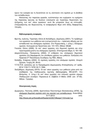 136
έχουν την ευκαιρία και τη δυνατότητα να τις υλοποιούν στο σχολείο με τη βοήθεια
των εκπαιδευτικών.
Κλείνοντας την παρούσα εργασία, ευελπιστούμε και ευχόμαστε τα ευρήματα
της παρούσας έρευνας να δώσουν εναύσματα για περαιτέρω διερεύνηση του
ζητήματος των κατ’ οίκον εργασιών· αυτό θα μπορούσε ίσως να επιτευχθεί,
επεξεργάζοντας και διερευνώντας το αναφερόμενο θέμα από άλλες διαφορετικές
πλευρές.
Βιβλιογραφικές αναφορές
Βρεττός, Ιωάννης, Ταρατόρη, Ελένη & Χατζηδήµου, Δημήτριος (2001). Το πρόβληµα
των εργασιών των µαθητών και η αντιµετώπισή του – πρακτικές οδηγίες για τον
εκπαιδευτικό του ολοήµερου σχολείου. Στο Πυργιωτάκης, Ι. (επιμ.), Ολοήμερο
σχολείο: Λειτουργία και Προοπτικές (σσ. 141-157). Αθήνα: ΟΕΔΒ.
Γκονέλα, Ελένη (2006). Οι κατ’ οίκον εργασίες στο δημοτικό σχολείο και στην
προετοιμασία-μελέτη του ολοήμερου σχολείου. Επιστημονικό Βήμα, 6, 181-190.
Διαμαντόπουλος, Παναγιώτης (2002). Η επίδραση του ολοήμερου δημοτικού
σχολείου στη διαμόρφωση του ελεύθερου χρόνου των μαθητών. Εισήγηση στα
Πρακτικά 3ου
Πανελλήνιου Συνέδριου της ΠΕΕ, Αθήνα.
Κολοβός, Στέφανος (2004). Οι σχολικές εργασίες στο ολοήμερο σχολείο, Ανοιχτό
Σχολείο, Τεύχος 93, 38-43.
Υ.Π.Ε.Π.Θ. εγκύκλιος για τα Προγράμματα Δημιουργικής Απασχόλησης υπ’ αριθμ.
Φ13/ 1155 Γ1/ 1079/ 30.11.1994.
Χατζηδήμου, Δημήτριος (2010). Οι κατ’ οίκον εργασίες των μαθητών μέσα από την
αναδίφηση της παιδαγωγικής σχετικής βιβλιογραφίας ΜΟ.ΔΙ.ΕΠ. Στο
Μπόμπας, Λ. (επιμ.) Οι κατ' οίκον εργασίες στο ελληνικό σχολείο σήμερα
Παιδαγωγικό συνέδριο: Παρασκευή 8, Σάββατο 9 Μαΐου 2009. (σσ. 37-50).
Αθήνα: Γρηγόρη.
Ηλεκτρονικές πηγές
Δεμίρογλου, Παντελής (2009), Αριστοτέλειο Πανεπιστήμιο Θεσσαλονίκης (ΑΠΘ), Το
ολοήμερο δημοτικό σχολείο από την σκοπιά των εκπαιδευτικών. Ανακτήθηκε
στις 8-11-2013 από:
http://thesis.ekt.gr/thesisBookReader/id/28210#page/110/mode/1up.
 