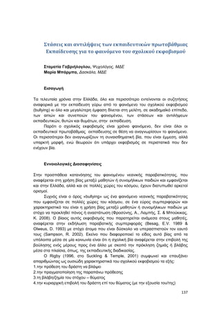 137
Στάσεις και αντιλήψεις των εκπαιδευτικών πρωτοβάθμιας
Εκπαίδευσης για το φαινόμενο του σχολικού εκφοβισμού
Σταματία Γαβριήλογλου, Ψυχολόγος, ΜΔΕ
Μαρία Μπάρμπα, Δασκάλα, ΜΔΕ
Εισαγωγή
Τα τελευταία χρόνια στην Ελλάδα, όλο και περισσότερο εντείνονται οι συζητήσεις
αναφορικά με την εκπαίδευση γύρω από το φαινόμενο του σχολικού εκφοβισμού
(bullying) κι όλο και μεγαλύτερη έμφαση δίνεται στη μελέτη, σε ακαδημαϊκό επίπεδο,
των αιτιών και συνεπειών του φαινομένου, των στάσεων και αντιλήψεων
εκπαιδευτικών, θυτών και θυμάτων, στην εκπαίδευση.
Παρότι ο σχολικός εκφοβισμός είναι χρόνιο φαινόμενο, δεν είναι όλοι οι
εκπαιδευτικοί πρωτοβάθμιας εκπαίδευσης σε θέση να αναγνωρίσουν το φαινόμενο.
Οι περισσότεροι δεν αναγνωρίζουν τη συναισθηματική βία, που είναι έμμεση, αλλά
υπαρκτή μορφή, ενώ θεωρούν ότι υπάρχει εκφοβισμός σε περιστατικά που δεν
ενέχουν βία.
Εννοιολογικές Διασαφηνίσεις
Στην προσπάθεια κατανόησης του φαινομένου νεανικής παραβατικότητας, που
αναφέρεται στη χρήση βίας μεταξύ μαθητών ή συνομήλικων παιδιών και εμφανίζεται
και στην Ελλάδα, αλλά και σε πολλές χώρες του κόσμου, έχουν διατυπωθεί αρκετοί
ορισμοί.
Συχνός είναι ο όρος «bullying» ως ένα φαινόμενο νεανικής παραβατικότητας
που εμφανίζεται σε πολλές χώρες του κόσμου, σε ένα εύρος συμπεριφορών και
χαρακτηριστικό του είναι η χρήση βίας μεταξύ μαθητών ή συνομήλικων παιδιών με
στόχο να προκληθεί πόνος ή αναστάτωση (Φροσύνης, Α., Λαμπής, Σ. & Μπούκικας,
Κ. 2008). Ο βίαιος αυτός εκφοβισμός που παρατηρείται ανάμεσα στους μαθητές,
αναφέρεται στην εκδήλωση παραβατικής συμπεριφοράς (Besag, E.V. 1989 &
Olweus, D. 1993) με στόχο άτομα που είναι δύσκολο να υπερασπιστούν τον εαυτό
τους (Sampson, R. 2002). Εκείνο που διαφοροποιεί το είδος αυτό βίας από τα
υπόλοιπα μέσα σε μία κοινωνία είναι ότι η σχολική βία αναφέρεται στην επιβολή της
βούλησης ενός μέρους προς ένα άλλο με σκοπό την πρόκληση ζημιάς ή βλάβης
μέσα στα πλαίσια, όπως, της εκπαιδευτικής διαδικασίας.
Ο Rigby (1996, στο Suckling & Temple, 2001) συμφωνεί και επαυξάνει
απαριθμώντας ως ουσιώδη χαρακτηριστικά του σχολικού εκφοβισμού τα εξής:
1.την πρόθεση του δράστη να βλάψει
2.την πραγματοποίηση της παραπάνω πρόθεσης
3.τη βλάβη/ζημία του στόχου – θύματος
4.την κυριαρχική επιβολή του δράστη επί του θύματος (με την εξουσία του/της)
 
