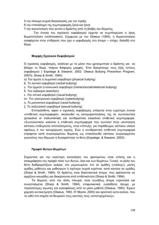138
5.την έλλειψη συχνά δικαιολογίας για την πράξη
6.την επανάληψη της συμπεριφοράς ξανά και ξανά
7.την ικανοποίηση που αντλεί ο δράστης από τη βλάβη του θύματος.
Την έννοια του σχολικού εκφοβισμού έρχεται να συμπληρώσει ο όρος
θυματοποίηση (victimization). Σύμφωνα με τον Olweus (1993), η θυματοποίηση
αναφέρεται στην επίδραση που έχει ο εκφοβισμός στο άτομο – στόχο, δηλαδή στο
θύμα.
Μορφές Σχολικού Εκφοβισμού
Ο σχολικός εκφοβισμός, ανάλογα με τα μέσα που χρησιμοποιεί ο δράστης για να
βλάψει το θύμα, παίρνει διάφορες μορφές. Έτσι διακρίνουμε τους εξής τύπους
εκφοβισμού ( Espelage & Swearer, 2003. Olweus Bullying Prevention Program,
2007α. Sharp & Smith, 1994):
α) Τον άμεσο ή σωματικό εκφοβισμό (physical bullying)
β. Το λεκτικό εκφοβισμό (verbal bullying)
γ. Τον έμμεσο ή κοινωνικό εκφοβισμό (indirect/social/relational bullying)
δ. Τον εκβιασμό (extortion)
ε. Τον οπτικό εκφοβισμό (visual bullying)
στ. Τον ηλεκτρονικό εκφοβισμό (cyberbullying)
η. Το ρατσιστικό εκφοβισμό (racial bullying)
ζ. Το σεξουαλικό εκφοβισμό (sexual bullying)
Επιπρόσθετα, αφού ο σχολικός εκφοβισμός υπάγεται στην ευρύτερη έννοια
«επιθετική συμπεριφορά», ακολουθεί τις κατηγοριοποιήσεις της σε συντελεστική
(proactive or instrumental) και αντιδραστική (reactive) επιθετική συμπεριφορά.
«Συντελεστική» καλείται η επιθετική συμπεριφορά που συντελεί στην υλοποίηση
κάποιου επιθυμητού αποτελέσματος, στην επίτευξη, για παράδειγμα, κάποιου υλικού
οφέλους ή την κατοχύρωση ισχύος. Ενώ η αντιδραστική επιθετική συμπεριφορά
στρέφεται κατά συγκεκριμένου θύματος ως επακόλουθο κάποιου συγκεκριμένου
γεγονότος που θύμωσε ή δυσαρέστησε το θύτη (Espelage & Swearer, 2003).
Προφίλ Θυτών-Θυμάτων
Σημαντική για την καλύτερη κατανόηση του φαινομένου είναι επίσης και η
σκιαγράφηση του προφίλ τόσο των θυτών, όσο και των θυμάτων. Γενικά, το ρόλο του
θύτη διαδραματίζουν αγόρια, είτε μεμονωμένα, είτε σε ομάδες («κλίκες»), μικτές
ομάδες μαθητών και μαθητριών ή λιγότερο συχνά κορίτσια, κατά κανόνα σε ομάδες
(Sharp & Smith, 1994). Οι δράστες είναι διασπαστικά άτομα, που αρέσκονται να
αρχίζουν καυγάδες και διακρίνονται από επιθετικότητα (Sharp & Smith, 1994).
Τα θύματα, από την άλλη πλευρά, είναι συνήθως άτομα ντροπαλά και
συνεσταλμένα (Sharp & Smith, 1994), επιφυλακτικά, ευαίσθητα, ήσυχα, με
περισσότερες αγωνίες και ανασφάλειες από το μέσο μαθητή (Olweus, 1993). Έχουν
χαμηλή αυτοεκτίμηση (Olweus, 1993. O' Moore, 2000) και αρνητική αυτο-εικόνα, που
τα ωθεί στο σημείο να θεωρούν τους εαυτούς τους «αποτυχημένους».
 