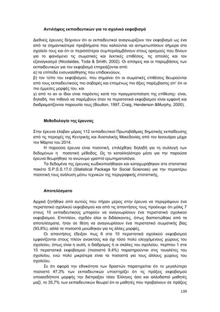 139
Αντιλήψεις εκπαιδευτικών για το σχολικό εκφοβισμό
Διεθνείς έρευνες δείχνουν ότι οι εκπαιδευτικοί αναγνωρίζουν τον εκφοβισμό ως ένα
από τα σημαντικότερα προβλήματα που καλούνται να αντιμετωπίσουν σήμερα στο
σχολείο τους και ότι οι περισσότεροι συμπεριλαμβάνουν στους ορισμούς που δίνουν
για το φαινόμενο τις σωματικές και λεκτικές επιθέσεις, τις απειλές και τον
εξαναγκασμό (Nicolaides, Toda & Smith, 2002). Οι απόψεις και οι παρεμβάσεις των
εκπαιδευτικών για τον εκφοβισμό επηρεάζονται από:
α) τα επίπεδα ενσυναίσθησης που επιδεικνύουν,
β) τον τύπο του εκφοβισμού, που σημαίνει ότι οι σωματικές επιθέσεις θεωρούνται
από τους εκπαιδευτικούς πιο σοβαρές και επομένως πιο άξιες παρέμβασης απ’ ότι οι
πιο έμμεσες μορφές του, και
γ) από το αν οι ίδιοι είναι παρόντες κατά την πραγματοποίηση της επίθεσης- είναι,
δηλαδή, πιο πιθανό να παρέμβουν όταν τα περιστατικά εκφοβισμού είναι εμφανή και
διαδραματίζονται παρουσία τους (Boulton, 1997, Craig, Henderson &Murphy, 2000).
Μεθοδολογία της έρευνας
Στην έρευνα έλαβαν μέρος 112 εκπαιδευτικοί Πρωτοβάθμιας δημοτικής εκπαίδευσης
από τις περιοχές της Κεντρικής και Ανατολικής Μακεδονίας από τον Ιανουάριο μέχρι
τον Μάρτιο του 2014.
Η παρούσα έρευνα είναι ποσοτική, επιλέχθηκε δηλαδή για τη συλλογή των
δεδομένων η ποσοτική μέθοδος. Ως το καταλληλότερο μέσο για την παρούσα
έρευνα θεωρήθηκε το ανώνυμο γραπτό ερωτηματολόγιο.
Τα δεδομένα της έρευνας κωδικοποιήθηκαν και καταχωρήθηκαν στο στατιστικό
πακέτο S.P.S.S.17.0 (Statistical Package for Social Sciences) για την περαιτέρω
ποσοτική τους ανάλυση μέσω τεχνικών της περιγραφικής στατιστικής.
Αποτελέσματα
Αρχικά ζητήθηκε από αυτούς που πήραν μέρος στην έρευνα να περιγράψουν ένα
περιστατικό σχολικού εκφοβισμού και από τις απαντήσεις τους προέκυψε ότι μόλις 7
στους 10 εκπαιδευτικούς μπορούν να αναγνωρίσουν ένα περιστατικό σχολικού
εκφοβισμού. Επιπλέον, σχεδόν όλοι οι διδάσκοντες, όπως διαπιστώθηκε από τα
αποτελέσματα, ήταν σε θέση να αναγνωρίσουν ένα περιστατικό σωματικής βίας
(93,8%), αλλά τα ποσοστά μειώθηκαν για τις άλλες μορφές.
Οι απαντήσεις έδειξαν πως 6 στα 10 περιστατικά σχολικού εκφοβισμού
εμφανίζονται στους πλέον ανοικτούς και όχι τόσο πολύ ελεγχόμενους χώρους του
σχολείου, όπως είναι η αυλή, ο διάδρομος ή οι σκάλες του σχολείου, περίπου 1 στα
10 περιστατικά εκφοβισμού (ποσοστό 9,4%) παρατηρούνται στις τουαλέτες του
σχολείου, ενώ πολύ μικρότερα είναι τα ποσοστά για τους άλλους χώρους του
σχολείου.
Σε ότι αφορά την εθνικότητα των δραστών παρατηρείται ότι το μεγαλύτερο
ποσοστό 47,3% των εκπαιδευτικών υποστηρίζει ότι τις πράξεις εκφοβισμού
οποιασδήποτε μορφής την διέπραξαν τόσο Έλληνες όσο και αλλοδαποί μαθητές
μαζί, το 35,7% των εκπαιδευτικών θεωρεί ότι οι μαθητές που προβαίνουν σε πράξεις
 