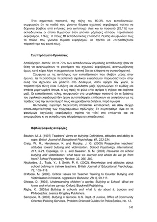 141
Ένα σημαντικό ποσοστό, της τάξης του 80,3% των εκπαιδευτικών,
συμφωνούν ότι τα παιδιά που γίνονται θύματα σχολικού εκφοβισμού πρέπει να
δέχονται βοήθεια από ενήλικες, ενώ αντίστοιχο είναι και το ποσοστό (82,1%) των
εκπαιδευτικών οι οποίοι θυμώνουν όταν γίνονται μάρτυρες κάποιου περιστατικού
εκφοβισμού. Τέλος, 8 στους 10 εκπαιδευτικούς (ποσοστό 79,4%) συμφωνούν πως
τα παιδιά που γίνονται θύματα εκφοβισμού θα πρέπει να υπερασπίζονται
περισσότερο τον εαυτό τους.
Συμπεράσματα-Προτάσεις
Αποδείχτηκε, λοιπόν, ότι το 70% των εκπαιδευτικών δημοτικής εκπαίδευσης ήταν σε
θέση να αναγνωρίσουν το φαινόμενο του σχολικού εκφοβισμού, αναγνωρίζοντας
όμως, κατά κύριο λόγο τη σωματική και λεκτική βία και ελάχιστα τη συναισθηματική.
Σύμφωνα με τις αντιλήψεις των εκπαιδευτικών που έλαβαν μέρος στην
έρευνα, τα περισσότερα περιστατικά σχολικού εκφοβισμού παρουσιάστηκαν στην
αυλή του σχολείου και μάλιστα στο διάλειμμα, όσον αφορά τον χώρο, οι
περισσότεροι θύτες είναι Έλληνες και αλλοδαποί μαζί, οργανωμένοι σε ομάδες και
σπάνια μεμονωμένα άτομα, κι ως προς το φύλο είναι αγόρια ή αγόρια και κορίτσια
μαζί. Οι εκπαιδευτικοί, τέλος, συμφωνούν στο μεγαλύτερο ποσοστό ότι οι δράστες
του σχολικού εκφοβισμού δεν έχουν αυτοπειθαρχία, επιδιώκουν να ενισχύσουν με τις
πράξεις τους την αυτοεκτίμησή τους και χρειάζονται βοήθεια, παρά τιμωρία
Κλείνοντας, ευρύτερη διερεύνηση απαιτείται, καταληκτικά, και στον έλεγχο
αποτελεσματικότητας των προγραμμάτων πρόληψης. Το συμπέρασμα είναι ότι το
φαινόμενο «σχολικός εκφοβισμός» πρέπει να τεθεί στο επίκεντρο και να
ενημερωθούν κι να εκπαιδευτούν πληρέστερα οι εκπαιδευτικοί.
Βιβλιογραφικές αναφορές
Boulton, M. J. (1997) Teachers’ views on bullying: Definitions, attitudes and ability to
cope. British Journal of Educational Psychology, 67, 223-234.
Craig, W. M., Henderson, K. and Murphy, J. G. (2000) Prospective teachers’
attitudes toward bullying and victimization. School Psychology International,
211, 5-21. Espelage, D. L. and Swearer, S. M. (2003) Research on school
bullying and victimization: what have we learned and where do we go from
here? School Psychology Review, 32, 365- 383.
Nicolaides, S., Toda, Y., & Smith, P. K. (2002). Knowledge and attitudes about
school bullying in trainee teachers. British Journal of Educational Psychology,
72, 105–118.
O’Moore, Μ. (2000). Critical Issues for Teacher Training to Counter Bullying and
Victimisation in Ireland. Aggressive Behavior, 26(1), 99-111.
Olweus, D. (1993). Understanding children’ s worlds: Bullying at School. What we
know and what we can do. Oxford: Blackwell Publishing.
Rigby, K. (2003a) Bullying in schools and what to do about it. London and
Philadelphia: Jessica Kingsley Publishers.
Sampson, R. (2002). Bullying in Schools. U.S. Dept. of Justice, Office of Community
Oriented Policing Services, Problem-Oriented Guides for PoliceSeries, No. 12.
 