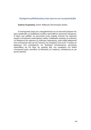143
Ζητήματα μεθοδολογίας στην έρευνα για τη σχολική βία
Στράτος Γεωργούλας, Αναπλ. Καθηγητής Πανεπιστημίου Αιγαίου
Ο επιστημονικός λόγος και η παρεμβατικότητα του σε κοινωνικά ζητήματα που
έχουν οριοθετηθεί ως προβλήματα συνήθως προϋποθέτουν ερευνητική τεκμηρίωση.
Ο λόγος περί μεθόδου της ερευνητικής αυτής στήριξης αποτελεί ένα σημαντικό
κομμάτι επιστημονικού αναστοχασμού καθώς η διαδικασία συλλογής και ανάλυσης
των δεδομένων δεν υφίσταται ως ουδέτερος παρατηρητής, αλλά επιδρά καθοριστικά
στον επιστημονικό λόγο και στις πολιτικές που απορρέουν από αυτόν. Η ανάγκη να
ξεφύγουμε από μονοσήμαντες και ιδεολογικά κατευθυνόμενες ερευνητικές
προσπάθειες και στο θέμα της σχολικής βίας που κυριαρχούν στο διεθνή
επιστημονικό χώρο, κατευθύνει τις διαστάσεις του παρόντος, καταλήγοντας σε μια
κριτική πρόταση.
 