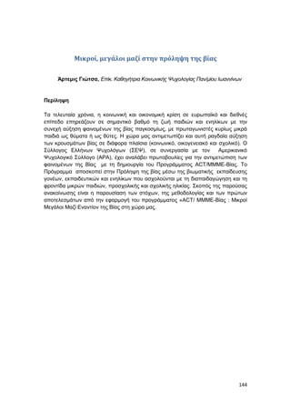 144
Μικροί, μεγάλοι μαζί στην πρόληψη της βίας
Άρτεμις Γιώτσα, Επίκ. Καθηγήτρια Κοινωνικής Ψυχολογίας Παν/μίου Ιωαννίνων
Περίληψη
Τα τελευταία χρόνια, η κοινωνική και οικονομική κρίση σε ευρωπαϊκό και διεθνές
επίπεδο επηρεάζουν σε σημαντικό βαθμό τη ζωή παιδιών και ενηλίκων με την
συνεχή αύξηση φαινομένων της βίας παγκοσμίως, με πρωταγωνιστές κυρίως μικρά
παιδιά ως θύματα ή ως θύτες. Η χώρα μας αντιμετωπίζει και αυτή ραγδαία αύξηση
των κρουσμάτων βίας σε διάφορα πλαίσια (κοινωνικό, οικογενειακό και σχολικό). Ο
Σύλλογος Ελλήνων Ψυχολόγων (ΣΕΨ), σε συνεργασία με τον Αμερικανικό
Ψυχολογικό Σύλλογο (ΑΡΑ), έχει αναλάβει πρωτοβουλίες για την αντιμετώπιση των
φαινομένων της Βίας με τη δημιουργία του Προγράμματος ACT/ΜΜΜΕ-Βίας. Το
Πρόγραμμα αποσκοπεί στην Πρόληψη της βίας μέσω της βιωματικής εκπαίδευσης
γονέων, εκπαιδευτικών και ενηλίκων που ασχολούνται με τη διαπαιδαγώγηση και τη
φροντίδα μικρών παιδιών, προσχολικής και σχολικής ηλικίας. Σκοπός της παρούσας
ανακοίνωσης είναι η παρουσίαση των στόχων, της μεθοδολογίας και των πρώτων
αποτελεσμάτων από την εφαρμογή του προγράμματος «ACT/ ΜΜΜΕ-Βίας : Μικροί
Μεγάλοι Μαζί Εναντίον της Βίας στη χώρα μας.
 