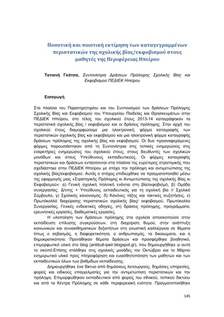 145
Ποσοτική και ποιοτική εκτίμηση των καταγεγραμμένων
περιστατικών της σχολικής βίας/εκφοβισμού στους
μαθητές της Περιφέρειας Ηπείρου
Τατιανή Γκάτσα, Συντονίστρια Δράσεων Πρόληψης Σχολικής Βίας και
Εκφοβισμού ΠΕΔΙΕΚ Ηπείρου
Εισαγωγή
Στα πλαίσια του Παρατηρητηρίου και του Συντονισμού των δράσεων Πρόληψης
Σχολικής Βίας και Εκφοβισμού του Υπουργείου Παιδείας και Θρησκευμάτων στην
ΠΕΔΙΕΚ Ηπείρου, στο τέλος του σχολικού έτους 2013-14 καταγράφηκαν τα
περιστατικά σχολικής βίας / εκφοβισμού και οι δράσεις πρόληψης. Στην αρχή του
σχολικού έτους διαμορφώσαμε μια ηλεκτρονική, φόρμα καταγραφής των
περιστατικών σχολικής βίας και εκφοβισμού και μια ηλεκτρονική φόρμα καταγραφής
δράσεων πρόληψης της σχολικής βίας και εκφοβισμού. Οι δυο προαναφερόμενες
φόρμες παρουσιάστηκαν από τη Συντονίστρια στις τοπικές ενημερώσεις στις
εναρκτήριες ενημερώσεις του σχολικού έτους, στους διευθυντές των σχολικών
μονάδων και στους Υπεύθυνους εκπαιδευτικούς. Οι φόρμες καταγραφής
περιστατικών και δράσεων εντάσσονται στα πλαίσια της ευρύτερης στρατηγικής που
σχεδιάστηκε στην ΠΕΔΙΕΚ Ηπείρου με στόχο την πρόληψη και αντιμετώπισης της
σχολικής βίας/εκφοβισμού. Αυτός ο στόχος επιδιώχθηκε να πραγματοποιηθεί μέσω
της εφαρμογής μιας «Στρατηγικής Πρόληψης κι Αντιμετώπισης της σχολικής Βίας κι
Εκφοβισμού»: α) Γενική σχολική πολιτική ενάντια στη βία/εκφοβισμό, β) Ομάδα
συνεργασίας: Δ/ντης + Υπεύθυνος εκπαιδευτικός για τη σχολική βία // Σχολικό
Σύμβουλο, γ) Σχολικός κανονισμός, δ) Κανόνες τάξης και τακτικές συζητήσεις, ε)
Πρωτόκολλό διαχείρισης περιστατικών σχολικής βίας/ εκφοβισμού, Πρωτόκολλο
Συνεργασίας, Γενικές ενδεικτικές οδηγίες, στ) δράσεις πρόληψης, προγράμματα,
ερευνητικές εργασίες, διαθεματικές εργασίες.
Η υλοποίηση των δράσεων πρόληψης στα σχολεία αποσκοπούσε στην
εκπαίδευση επίλυσης συγκρούσεων, στη διαχείριση θυμού, στην ανάπτυξη
κοινωνικών και συναισθηματικών δεξιοτήτων στη γνωστική καλλιέργεια σε θέματα
όπως ο σεβασμός, η διαφορετικότητα, ο ανθρωπισμός, τα δικαιώματα, και η
δημοκρατικότητα. Προτάθηκαν θέματα δράσεων και προσφέρθηκε βοηθητικό,
επιμορφωτικό υλικό στο blog (antibull-ipeir.blogspot.gr), που δημιουργήθηκε γι αυτό
το σκοπό.Επίσης στάλθηκε στις σχολικές μονάδες τον Οκτώβριο και το Μάρτιο
ενημερωτικό υλικό προς πληροφόρηση και ευαισθητοπόιηση των μαθητών και των
εκπαιδευτικών όλων των βαθμίδων εκπαίδευσης.
Δημιουργήθηκε ένα δίκτυο από δημόσιους λειτουργούς, δημόσιες υπηρεσίες,
φορείς και ειδικούς επαγγελματίες για την αντιμετώπιση περιστατικών και την
πρόληψη. Επιμορφώθηκαν εκπαιδευτικοί από φορείς του εθνικού, τοπικού δικτύου
και από τα Κέντρα Πρόληψης σε κάθε περιφερειακή ενότητα. Πραγματοποιήθηκε
 