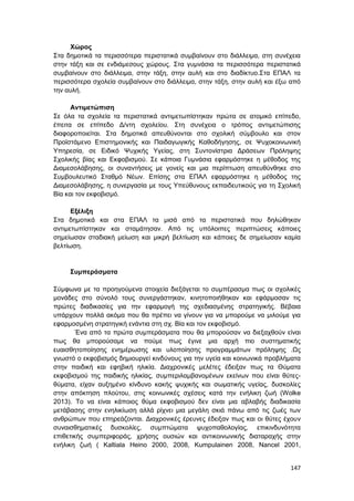 147
Χώρος
Στα δημοτικά τα περισσότερα περιστατικά συμβαίνουν στο διάλλειμα, στη συνέχεια
στην τάξη και σε ενδιάμεσους χώρους. Στα γυμνάσια τα περισσότερα περιστατικά
συμβαίνουν στο διάλλειμα, στην τάξη, στην αυλή και στο διαδίκτυο.Στα ΕΠΑΛ τα
περισσότερα σχολεία συμβαίνουν στο διάλλειμα, στην τάξη, στην αυλή και έξω από
την αυλή.
Αντιμετώπιση
Σε όλα τα σχολεία τα περιστατικά αντιμετωπίστηκαν πρώτα σε ατομικό επίπεδο,
έπειτα σε επίπεδο Δ/ντη σχολείου. Στη συνέχεια ο τρόπος αντιμετώπισης
διαφοροποιείται. Στα δημοτικά απευθύνονται στο σχολική σύμβουλο και στον
Προϊστάμενο Επιστημονικής και Παιδαγωγικής Καθοδήγησης, σε Ψυχοκοινωνική
Υπηρεσία, σε Ειδικό Ψυχικής Υγείας, στη Συντονίστρια Δράσεων Πρόληψης
Σχολικής βίας και Εκφοβισμού. Σε κάποια Γυμνάσια εφαρμόστηκε η μέθοδος της
Διαμεσολάβησης, οι συναντήσεις με γονείς και μια περίπτωση απευθύνθηκε στο
Συμβουλευτικό Σταθμό Νέων. Επίσης στα ΕΠΑΛ εφαρμόστηκε η μέθοδος της
Διαμεσολάβησης, η συνεργασία με τους Υπεύθυνους εκπαιδευτικούς για τη Σχολική
Βία και τον εκφοβισμό.
Εξέλιξη
Στα δημοτικά και στα ΕΠΑΛ τα μισά από τα περιστατικά που δηλώθηκαν
αντιμετωπίστηκαν και σταμάτησαν. Από τις υπόλοιπες περιπτώσεις κάποιες
σημείωσαν σταδιακή μείωση και μικρή βελτίωση και κάποιες δε σημείωσαν καμία
βελτίωση.
Συμπεράσματα
Σύμφωνα με τα προηγούμενα στοιχεία διεξάγεται το συμπέρασμα πως οι σχολικές
μονάδες στο σύνολό τους συνεργάστηκαν, κινητοποιήθηκαν και εφάρμοσαν τις
πρώτες διαδικασίες για την εφαρμογή της σχεδιασμένης στρατηγικής. Βέβαια
υπάρχουν πολλά ακόμα που θα πρέπει να γίνουν για να μπορούμε να μιλούμε για
εφαρμοσμένη στρατηγική ενάντια στη σχ. Βία και τον εκφοβισμό.
Ένα από τα πρώτα συμπεράσματα που θα μπορούσαν να διεξαχθούν είναι
πως θα μπορούσαμε να πούμε πως έγινε μια αρχή πιο συστηματικής
ευαισθητοποίησης ενημέρωσης και υλοποίησης προγραμμάτων πρόληψης .Ως
γνωστό ο εκφοβισμός δημιουργεί κινδύνους για την υγεία και κοινωνικά προβλήματα
στην παιδική και εφηβική ηλικία. Διαχρονικές μελέτες έδειξαν πως τα Θύματα
εκφοβισμού της παιδικής ηλικίας, συμπεριλαμβανομένων εκείνων που είναι θύτες-
θύματα, είχαν αυξημένο κίνδυνο κακής ψυχικής και σωματικής υγείας, δυσκολίες
στην απόκτηση πλούτου, στις κοινωνικές σχέσεις κατά την ενήλικη ζωή (Wolke
2013). Το να είναι κάποιος θύμα εκφοβισμού δεν είναι μια αβλαβής διαδικασία
μετάβασης στην ενηλικίωση αλλά ρίχνει μια μεγάλη σκιά πάνω από τις ζωές των
ανθρώπων που επηρεάζονται. Διαχρονικές έρευνες έδειξαν πως και οι θύτες έχουν
συναισθηματικές δυσκολίες, συμπτώματα ψυχοπαθολογίας, επικινδυνότητα
επιθετικής συμπεριφοράς, χρήσης ουσιών και αντικοινωνικής διαταραχής στην
ενήλικη ζωή ( Kaltiala Heino 2000, 2008, Kumpulainen 2008, Nancel 2001,
 