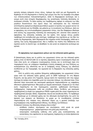 154
κριτικής σκέψης ανάμεσα στους νέους, πράγμα όχι καλό για μια δημοκρατία, αν
δεχθούμε ότι στη δημοκρατία ο πολίτης έχει γνώμη που δεν την αγοράζει στα ράφια
των επικοινωνιακών πολυκαταστημάτων, αλλά τη διαμορφώνει αυτόνομα, και η
γνώμη αυτή είναι στοιχείο διαμόρφωσης της γενικότερης πολιτικής βούλησης σε
συλλογικό επίπεδο. Το άλλο σκέλος του προβλήματος αφορά τη ενίσχυση των ήδη
μεγάλων δυνατοτήτων που έχουν λόγω του οικονομικού και του πολιτικού
εκτοπίσματος ορισμένων βορειοευρωπαϊκών χωρών οι ηγεσίες των χωρών αυτών να
κάνουν πολιτική για την Ελλάδα, και μάλιστα με τη συναίνεση των Ελλήνων. Διότι αν
οι αφηγήσεις του εντυπωσιοθηρικού γερμανικού τύπου, που δεν διαφέρουν ιδιαίτερα
από εκείνες της γερμανικής πολιτικής και οικονομικής ελίτ, γίνονται τόσο εύκολα οι
αφηγήσεις της ελληνικής νεολαίας για την κρίση, τότε έχουμε όντως μεγάλο
πρόβλημα στο εκπαιδευτικό μας σύστημα, πρόβλημα που σχετίζεται με την ίδια την
ουσία της δημοκρατίας. Διότι δημοκρατία δεν σημαίνει απλά πλειοψηφίες, αλλά και ο
τρόπος που αυτές διαμορφώνονται. Και η παιδεία του πολίτη που διδάσκεται στο
σχολείο αυτόν το σκοπό έχει: να βοηθήσει τη νέα γενιά να σκέφτονται αυτόνομα και
κριτικά.
Οι αφηγήσεις των γερμανικών μέσων για την ελληνική κρίση χρέους
Ο βασικότερος λόγος για τη μελέτη του γερμανικού τύπου για την ελληνική κρίση
χρέους είναι να διαπιστωθεί αν οι σχετικές αφηγήσεις έχουν συγκεκριμένη δομή και
ποια είναι αυτή, αν υπάρχουν συγκεκριμένες έννοιες και οι αντίστοιχοι όροι στο
περιεχόμενό τους, αν υπάρχουν παραδοχές ή ρητές αναφορές για τους Έλληνες ως
συλλογικότητα (ως εθνότητα) και αν οι αναφορές στους Έλληνες ως εθνότητα
συνδέονται με την περιγραφή, την ερμηνεία και τη διαχείριση της ελληνικής κρίσης
χρέους.
Από τη μελέτη ενός μεγάλου δείγματος αρθρογραφίας του γερμανικού τύπου
γύρω από την ελληνική κρίση χρέους μετά το 2009 προέκυψε ότι στη Βόρεια
Ευρώπη, και όχι μόνον στη Γερμανία, έχουμε ξανά στο προσκήνιο κάτι που είχαμε
πιστέψει ότι ανήκει στο παρελθόν μετά τον τελευταίο πόλεμο: τον εθνοτικό λόγο. Στον
εθνοτικό λόγο κοινωνικά και οικονομικά φαινόμενα παρουσιάζονται ως εκφράσεις
εθνοτικών χαρακτηριστικών. Μια χώρα με ισχυρή οικονονομία, σύμφωνα με τον λόγο
αυτό, παραπέμπει σε ένα προκομμένο, εργατικό, ορθολογικά σκεπτόμενο,
πειθαρχημένο, παραγωγικό, ευθύ και υπεύθυνο έθνος. Αντίθετα, μια οικονομία
προβληματική (η σειρά των γραμμάτων PIIGS τυχαία μόνο δεν είναι) παραπέμπει σε
προβληματικά (οκνηρά, δόλια, παρασιτικά, άσωτα και ανεύθυνα) έθνη. Το πρόβλημα
που προέκυψε με το ελληνικό χρέος και την αδυναμία εξυπηρέτησής του μετά την
άρνηση των αγορών να δανείσουν τη χώρα με τα συνηθισμένα επιτόκια
παρουσιάζεται στο πλαίσιο τους εθνοτικού λόγου ως η φυσική απόληξη των
συμπεριφορών ενός προβληματικού έθνους, του έθνους των Ελλήνων.
Οι βασικοί πυλώνες της εθνοτικής σκέψης είναι οι εξής5
:
- απόδοση ενιαίων, εξωτερικών και εσωτερικών, από γενιά σε γενιά
κληρονομούμενων χαρακτηριστικών στα μέλη μιας κοινότητας
- αναγνώριση συλλογικής ευθύνης στα μέλη μιας συλλογικότητας για
καταστάσεις που οφείλονται σε συστημικούς παράγοντες οι οποίοι βρίσκονται
5
Βλ. Γκότοβος 2014.
 