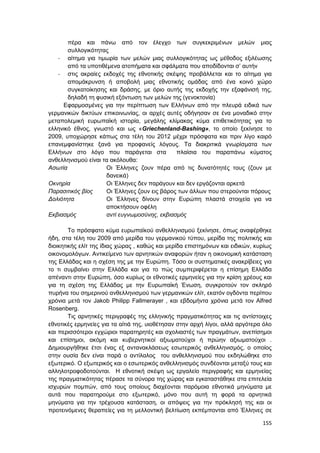 155
πέρα και πάνω από τον έλεγχο των συγκεκριμένων μελών μιας
συλλογικότητας
- αίτημα για τιμωρία των μελών μιας συλλογικότητας ως μέθοδος εξιλέωσης
από τα υποτιθέμενα ατοπήματα και σφάλματα που αποδίδονται σ’ αυτήν
- στις ακραίες εκδοχές της εθνοτικής σκέψης προβάλλεται και το αίτημα για
απομάκρυνση ή αποβολή μιας εθνοτικής ομάδας από ένα κοινό χώρο
συγκατοίκησης και δράσης, με όριο αυτής της εκδοχής την εξαφάνισή της,
δηλαδή τη φυσική εξόντωση των μελών της (γενοκτονία)
Εφαρμοσμένες για την περίπτωση των Ελλήνων από την πλευρά ειδικά των
γερμανικών δικτύων επικοινωνίας, οι αρχές αυτές οδήγησαν σε ένα μοναδικό στην
μεταπολεμική ευρωπαϊκή ιστορία, μεγάλης κλίμακας κύμα επιθετικότητας για το
ελληνικό έθνος, γνωστό και ως «Griechenland-Bashing», το οποίο ξεκίνησε το
2009, υποχώρησε κάπως στα τέλη του 2012 μέχρι πρόσφατα και πριν λίγο καιρό
επανεμφανίστηκε ξανά για προφανείς λόγους. Τα διακριτικά γνωρίσματα των
Ελλήνων στο λόγο που παράγεται στα πλαίσια του παραπάνω κύματος
ανθελληνισμού είναι τα ακόλουθα:
Aσωτία Οι Έλληνες ζουν πέρα από τις δυνατότητές τους (ζουν με
δανεικά)
Οκνηρία Οι Έλληνες δεν παράγουν και δεν εργάζονται αρκετά
Παρασιτικός βίος Οι Έλληνες ζουν εις βάρος των άλλων που στερούνται πόρους
Δολιότητα Οι Έλληνες δίνουν στην Ευρώπη πλαστά στοιχεία για να
αποκτήσουν οφέλη
Εκβιασμός αντί ευγνωμοσύνης, εκβιασμός
Το πρόσφατο κύμα ευρωπαϊκού ανθελληνισμού ξεκίνησε, όπως αναφέρθηκε
ήδη, στα τέλη του 2009 από μερίδα του γερμανικού τύπου, μερίδα της πολιτικής και
διοικητικής ελίτ της ίδιας χώρας , καθώς και μερίδα επιστημόνων και ειδικών, κυρίως
οικονομολόγων. Αντικείμενο των αρνητικών αναφορών ήταν η οικονομική κατάσταση
της Ελλάδας και η σχέση της με την Ευρώπη. Τόσο οι συστηματικές ανακρίβειες για
το τι συμβαίνει στην Ελλάδα και για το πώς συμπεριφέρεται η επίσημη Ελλάδα
απέναντι στην Ευρώπη, όσο κυρίως οι εθνοτικές ερμηνείες για την κρίση χρέους και
για τη σχέση της Ελλάδας με την Ευρωπαϊκή Ένωση, συγκροτούν τον σκληρό
πυρήνα του σημερινού ανθελληνισμού των γερμανικών ελίτ, εκατόν ογδόντα περίπου
χρόνια μετά τον Jakob Philipp Fallmerayer , και εβδομήντα χρόνια μετά τον Alfred
Rosenberg.
Τις αρνητικές περιγραφές της ελληνικής πραγματικότητας και τις αντίστοιχες
εθνοτικές ερμηνείες για τα αίτιά της, υιοθέτησαν στην αρχή λίγοι, αλλά αργότερα όλο
και περισσότεροι εγχώριοι παρατηρητές και σχολιαστές των πραγμάτων, ανεπίσημοι
και επίσημοι, ακόμη και κυβερνητικοί αξιωματούχοι ή πρώην αξιωματούχοι .
Δημιουργήθηκε έτσι ένας εξ αντανακλάσεως εσωτερικός ανθελληνισμός, ο οποίος
στην ουσία δεν είναι παρά ο αντίλαλος του ανθελληνισμού που εκδηλώθηκε στο
εξωτερικό. Ο εξωτερικός και ο εσωτερικός ανθελληνισμός συνδέονται μεταξύ τους και
αλληλοτροφοδοτούνται. Η εθνοτική σκέψη ως εργαλείο περιγραφής και ερμηνείας
της πραγματικότητας πέρασε τα σύνορα της χώρας και εγκαταστάθηκε στα επιτελεία
ισχυρών πομπών, από τους οποίους διαχέονται παρόμοια εθνοτικά μηνύματα με
αυτά που παρατηρούμε στο εξωτερικό, μόνο που αυτή τη φορά τα αρνητικά
μηνύματα για την τρέχουσα κατάσταση, οι απόψεις για την πρόκλησή της και οι
προτεινόμενες θεραπείες για τη μελλοντική βελτίωση εκπέμπονται από Έλληνες σε
 