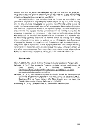 165
Διότι αν αυτά που μας ενώνουν αποδειχθούν λιγότερα από αυτά που μας χωρίζουν,
ίσως τότε δικαιούνται τρίτοι να αποφασίζουν για τη μοίρα της χώρας ποντάροντας
στην απουσία ενιαίας ελληνικής φωνής και στάσης.
Μια πρώτη ανάλυση των αποτελεσμάτων της έρευνας για την εμβέλεια των
γερμανικών στερεοτύπων στην ελληνική νεολαία δείχνει ότι όχι όλες, αλλά αρκετές
από τις στερεοτυπικές περιγραφές και ερμηνείες της ελληνικής κρίσης χρέους τις
οποίες παρήγαγαν τα γερμανικά μέσα μαζικής επικοινωνίας, έχουν υιοθετηθεί από τη
νέα γενιά των μορφωμένων Ελλήνων σε σημαντικό βαθμό, κάτι που παραπέμπει
στην απουσία ενός ισχυρού πομπού κριτικού διαλόγου και κριτικής σκέψης που θα
μπορούσε να ανακόψει την επιτυχημένη εν τέλει επικοινωνιακή πολιτική των διεθνών
κεφαλαιαγορών και των εγχώριων διαχειριστών των αποφάσεων που πηγάζουν από
τα παγκόσμιας εμβέλειας οικονομικά και πολιτικά δίκτυα. Το γεγονός ότι σε εποχή
της υποτιθέμενης επανάστασης της γνώσης και της πληροφορίας είναι δυνατή μια
τέτοια μεγάλης έκτασης συστημική επιρροή, δηλαδή συστημική διαπαιδαγώγηση της
νέας γενιάς οφείλει πρώτα απ’ όλα να προβληματίσει την κοινωνιολογία και τους
κοινωνιολόγους της εκπαίδευσης, ειδικά εκείνους που έχουν καθημερινή επαφή με
τους νέους στα πανεπιστήμια. Διότι η επιτυχία της συστημικής σκέψης γύρω από την
κρίση σημαίνει αποτυχία της κριτικής σκέψης γύρω από κοινωνικά φαινόμενα.
Βιβλιογραφία
Klein, N. (2014). The schock doctrine. The rise of disaster capitalism. Penguin, UK.
Γκότοβος, Α. (2013). Πώς και γιατί η Γερμανία επιτέθηκε εναντίον των Ελλήνων. Η
κρίση χρέους και η εθνοτική ρητορική. Στο:
http://foreignaffairs.gr/articles/69031/athanasios-gkotobos/pos-kai-giati-i-
germania-epitethike-enantion-ton-ellinon.
Γκότοβος, Α. (2014). Νεομετανάστευση και στερεότυπα: παιδεία και ταυτότητα στην
Ελλάδα και στη διασπορά μπροστά σε νέες προκλήσεις. Στο Δαμανάκης, Μ., Σ.
Κωνσταντινίδης, Δ. Τάμης (επιμ.) Νέα Μετανάστευση από και προς την
Ελλάδα. Πανεπιστήμιο Κρήτης, Ρέθυμνο, σελ. 207-225.
Rosenberg, A. (1930). Der Mythus des 20. Jahrhunderts. Hoheneichen.
 
