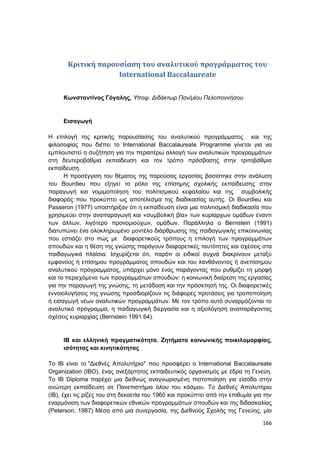 166
Κριτική παρουσίαση του αναλυτικού προγράμματος του
International Baccalaureate
Κωνσταντίνος Γόγαλης, Υποψ. Διδάκτωρ Παν/μίου Πελοποννήσου
Εισαγωγή
Η επιλογή της κριτικής παρουσίασης του αναλυτικού προγράμματος και της
φιλοσοφίας που διέπει το International Baccalaureate Programme γίνεται για να
εμπλουτιστεί η συζήτηση για την περαιτέρω αλλαγή των αναλυτικών προγραμμάτων
στη δευτεροβάθμια εκπαίδευση και τον τρόπο πρόσβασης στην τριτοβάθμια
εκπαίδευση.
Η προσέγγιση του θέματος της παρούσας εργασίας βασίστηκε στην ανάλυση
του Bourdieu που εξηγεί το ρόλο της επίσημης σχολικής εκπαίδευσης στην
παραγωγή και νομιμοποίηση του πολιτισμικού κεφαλαίου και της συμβολικής
διαφοράς που προκύπτει ως αποτέλεσμα της διαδικασίας αυτής. Οι Bourdieu και
Passeron (1977) υποστήριξαν ότι η εκπαίδευση είναι μια πολιτισμική διαδικασία που
χρησιμεύει στην αναπαραγωγή και «συμβολική βία» των κυρίαρχων ομάδων έναντι
των άλλων, λιγότερο προνομιούχων, ομάδων. Παράλληλα ο Bernstein (1991)
διατυπώνει ένα ολοκληρωμένο μοντέλο διάρθρωσης της παιδαγωγικής επικοινωνίας
που εστιάζει στο πώς με διαφορετικούς τρόπους η επιλογή των προγραμμάτων
σπουδών και η θέση της γνώσης παράγουν διαφορετικές ταυτότητες και σχέσεις στα
παιδαγωγικά πλαίσια. Ισχυρίζεται ότι, παρότι οι ειδικοί συχνά διακρίνουν μεταξύ
εμφανούς ή επίσημου προγράμματος σπουδών και του λανθάνοντος ή ανεπίσημου
αναλυτικού πρόγραμματος, υπάρχει μόνο ένας παράγοντας που ρυθμίζει τη μορφή
και το περιεχόμενο των προγραμμάτων σπουδών: η κοινωνική διαίρεση της εργασίας
για την παραγωγή της γνώσης, τη μετάδοση και την πρόσκτησή της. Οι διαφορετικές
εννοιολογήσεις της γνώσης προσδιορίζουν τις διάφορες προτάσεις για τροποποίηση
ή εισαγωγή νέων αναλυτικών προγραμμάτων. Με τον τρόπο αυτό συναρμόζονται το
αναλυτικό πρόγραμμα, η παιδαγωγική διεργασία και η αξιολόγηση αναπαράγοντας
σχέσεις κυριαρχίας (Bernstein 1991:64).
IB και ελληνική πραγματικότητα. Ζητήματα κοινωνικής ποικιλομορφίας,
ισότητας και κινητικότητας
Το IB είναι το "Διεθνές Απολυτήριο" που προσφέρει ο International Baccalaureate
Organization (ΙΒΟ), ένας ανεξάρτητος εκπαιδευτικός οργανισμός με έδρα τη Γενεύη.
Το IB Diploma παρέχει μια διεθνώς αναγνωρισμένη πιστοποίηση για είσοδο στην
ανώτερη εκπαίδευση σε Πανεπιστήμια όλου του κόσμου. Το Διεθνές Απολυτήριο
(ΙΒ), έχει τις ρίζες του στη δεκαετία του 1960 και προκύπτει από την επιθυμία για την
εναρμόνιση των διαφορετικών εθνικών προγραμμάτων σπουδών και της διδασκαλίας
(Peterson, 1987) Μέσα από μια συνεργασία, της Διεθνούς Σχολής της Γενεύης, μία
 