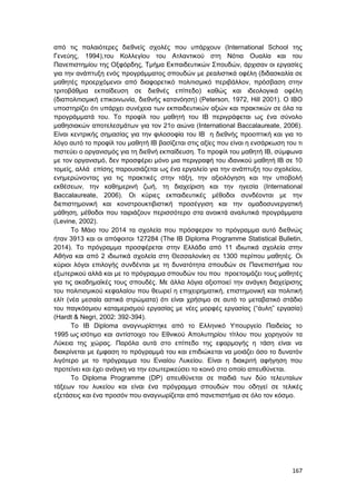 167
από τις παλαιότερες διεθνείς σχολές που υπάρχουν (International School της
Γενεύης, 1994),του Κολλεγίου του Ατλαντικού στη Νότια Ουαλία και του
Πανεπιστημίου της Οξφόρδης, Τμήμα Εκπαιδευτικών Σπουδών, άρχισαν οι εργασίες
για την ανάπτυξη ενός προγράμματος σπουδών με ρεαλιστικά οφέλη (διδασκαλία σε
μαθητές προερχόμενοι από διαφορετικό πολιτισμικό περιβάλλον, πρόσβαση στην
τριτοβάθμια εκπαίδευση σε διεθνές επίπεδο) καθώς και ιδεολογικά οφέλη
(διαπολιτισμική επικοινωνία, διεθνής κατανόηση) (Peterson, 1972, Hill 2001). Ο IBO
υποστηρίζει ότι υπάρχει συνέχεια των εκπαιδευτικών αξιών και πρακτικών σε όλα τα
προγράμματά του. Το προφίλ του μαθητή του IB περιγράφεται ως ένα σύνολο
μαθησιακών αποτελεσμάτων για τον 21ο αιώνα (International Baccalaureate, 2006).
Είναι κεντρικής σημασίας για την φιλοσοφία του IB η διεθνής προοπτική και για το
λόγο αυτό το προφίλ του μαθητή IB βασίζεται στις αξίες που είναι η ενσάρκωση του τι
πιστεύει ο οργανισμός για τη διεθνή εκπαίδευση. Το προφίλ του μαθητή IB, σύμφωνα
με τον οργανισμό, δεν προσφέρει μόνο μια περιγραφή του ιδανικού μαθητή IB σε 10
τομείς, αλλά επίσης παρουσιάζεται ως ένα εργαλείο για την ανάπτυξη του σχολείου,
ενημερώνοντας για τις πρακτικές στην τάξη, την αξιολόγηση και την υποβολή
εκθέσεων, την καθημερινή ζωή, τη διαχείριση και την ηγεσία (International
Baccalaureate, 2006). Οι κύριες εκπαιδευτικές μέθοδοι συνδέονται με την
διεπιστημονική και κονστρουκτιβιστική προσέγγιση και την ομαδοσυνεργατική
μάθηση, μέθοδοι που ταιριάζουν περισσότερο στα ανοικτά αναλυτικά προγράμματα
(Levine, 2002).
Το Μάιο του 2014 τα σχολεία που πρόσφεραν το πρόγραμμα αυτό διεθνώς
ήταν 3913 και οι απόφοιτοι 127284 (The IB Diploma Programme Statistical Bulletin,
2014). Το πρόγραμμα προσφέρεται στην Ελλάδα από 11 ιδιωτικά σχολεία στην
Αθήνα και από 2 ιδιωτικά σχολεία στη Θεσσαλονίκη σε 1300 περίπου μαθητές. Οι
κύριοι λόγοι επιλογής συνδένται με τη δυνατότητα σπουδών σε Πανεπιστήμια του
εξωτερικού αλλά και με το πρόγραμμα σπουδών του που προετοιμάζει τους μαθητές
για τις ακαδημαϊκές τους σπουδές. Με άλλα λόγια αξιοποιεί την ανάγκη διαχείρισης
του πολιτισμικού κεφαλαίου που θεωρεί η επιχειρηματική, επιστημονική και πολιτική
ελίτ (νέα μεσαία αστικά στρώματα) ότι είναι χρήσιμο σε αυτό το μεταβατικό στάδιο
του παγκόσμιου καταμερισμού εργασίας με νέες μορφές εργασίας (“άυλη” εργασία)
(Hardt & Negri, 2002: 392-394).
Το IB Diploma αναγνωρίστηκε από το Ελληνικό Υπουργείο Παιδείας το
1995 ως ισότιμο και αντίστοιχο του Εθνικού Απολυτηρίου τίτλου που χορηγούν τα
Λύκεια της χώρας. Παρόλα αυτά στο επίπεδο της εφαρμογής η τάση είναι να
διακρίνεται με έμφαση το πρόγραμμά του και επιδιώκεται να μοιάζει όσο το δυνατόν
λιγότερο με το πρόγραμμα του Ενιαίου Λυκείου. Είναι η διακριτή αφήγηση που
προτείνει και έχει ανάγκη να την εσωτερικεύσει το κοινό στο οποίο απευθύνεται.
Το Diploma Programme (DP) απευθύνεται σε παιδιά των δύο τελευταίων
τάξεων του λυκείου και είναι ένα πρόγραμμα σπουδών που οδηγεί σε τελικές
εξετάσεις και ένα προσόν που αναγνωρίζεται από πανεπιστήμια σε όλο τον κόσμο.
 