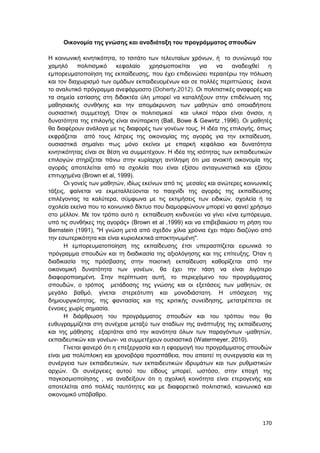170
Οικονομία της γνώσης και αναδιάταξη του προγράμματος σπουδών
Η κοινωνική κινητικότητα, το τσιτάτο των τελευταίων χρόνων, ή το συνώνυμό του
χαμηλό πολιτισμικό κεφαλαίο χρησιμοποιείται για να αναδειχθεί η
εμπορευματοποίηση της εκπαίδευσης, που έχει επιδεινώσει περαιτέρω την πόλωση
και τον διαχωρισμό των ομάδων εκπαιδευομένων και σε πολλές περιπτώσεις έκανε
το αναλυτικό πρόγραμμα ανεφάρμοστο (Doherty,2012). Οι πολιτιστικές αναφορές και
τα σημεία εστίασης στη διδακτέα ύλη μπορεί να καταλήξουν στην επιδείνωση της
μαθησιακής συνθήκης και την απομάκρυνση των μαθητών από οποιαδήποτε
ουσιαστική συμμετοχή. Όταν οι πολιτισμικοί και υλικοί πόροι είναι άνισοι, η
δυνατότητα της επιλογής είναι ανύπαρκτη (Ball, Bowe & Gewirtz ,1996). Οι μαθητές
θα διαφέρουν ανάλογα με τις διαφορές των γονέων τους. Η ιδέα της επιλογής, όπως
εκφράζεται από τους λάτρεις της οικονομίας της αγοράς για την εκπαίδευση,
ουσιαστικά σημαίνει πως μόνο εκείνοι με επαρκή κεφάλαιο και δυνατότητα
κινητικότητας είναι σε θέση να συμμετέχουν. Η ιδέα της ισότητας των εκπαιδευτικών
επιλογών στηρίζεται πάνω στην κυρίαρχη αντίληψη ότι μια ανοικτή οικονομία της
αγοράς αποτελείται από τα σχολεία που είναι εξίσου ανταγωνιστικά και εξίσου
επιτυχημένα (Brown et al, 1999).
Οι γονείς των μαθητών, ιδίως εκείνων από τις μεσαίες και ανώτερες κοινωνικές
τάξεις, φαίνεται να εκμεταλλεύονται το παιχνίδι της αγοράς της εκπαίδευσης
επιλέγοντας τα καλύτερα, σύμφωνα με τις εκτιμήσεις των ειδικών, σχολεία ή τα
σχολεία εκείνα που το κοινωνικό δίκτυο που διαμορφώνουν μπορεί να φανεί χρήσιμο
στο μέλλον. Με τον τρόπο αυτό η εκπαίδευση κινδυνεύει να γίνει «ένα εμπόρευμα,
υπό τις συνθήκες της αγοράς» (Brown et al ,1999) και να επιβεβαιώσει τη ρήση του
Bernstein (1991), "Η γνώση μετά από σχεδόν χίλια χρόνια έχει πάρει διαζύγιο από
την εσωτερικότητα και είναι κυριολεκτικά αποκτηνωμένη".
Η εμπορευματοποίηση της εκπαίδευσης έτσι υπερασπίζεται ειρωνικά το
πρόγραμμα σπουδών και τη διαδικασία της αξιολόγησης και της επίτευξης. Όταν η
διαδικασία της πρόσβασης στην ποιοτική εκπαίδευση καθορίζεται από την
οικονομική δυνατότητα των γονέων, θα έχει την τάση να είναι λιγότερο
διαφοροποιημένη. Στην περίπτωση αυτή, το περιεχόμενο του προγράμματος
σπουδών, ο τρόπος μετάδοσης της γνώσης και οι εξετάσεις των μαθητών, σε
μεγάλο βαθμό, γίνεται στερεότυπη και μονοδιάστατη. Η υπόσχεση της
δημιουργικότητας, της φαντασίας και της κριτικής συνείδησης, μετατρέπεται σε
έννοιες χωρίς σημασία.
Η διάρθρωση του προγράμματος σπουδών και του τρόπου που θα
ευθυγραμμίζεται στη συνέχεια μεταξύ των σταδίων της ανάπτυξης της εκπαίδευσης
και της μάθησης εξαρτάται από την ικανότητα όλων των παραγόντων -μαθητών,
εκπαιδευτικών και γονέων- να συμμετέχουν ουσιαστικά (Watermeyer, 2010).
Γίνεται φανερό ότι η επεξεργασία και η εφαρμογή του προγράμματος σπουδών
είναι μια πολύπλοκη και χρονοβόρα προσπάθεια, που απαιτεί τη συνεργασία και τη
συνέργεια των εκπαιδευτικών, των εκπαιδευτικών ιδρυμάτων και των ρυθμιστικών
αρχών. Οι συνέργειες αυτού του είδους μπορεί, ωστόσο, στην εποχή της
παγκοσμιοποίησης , να αναδείξουν ότι η σχολική κοινότητα είναι ετερογενής και
αποτελείται από πολλές ταυτότητες και με διαφορετικό πολιτιστικό, κοινωνικό και
οικονομικό υπόβαθρο.
 