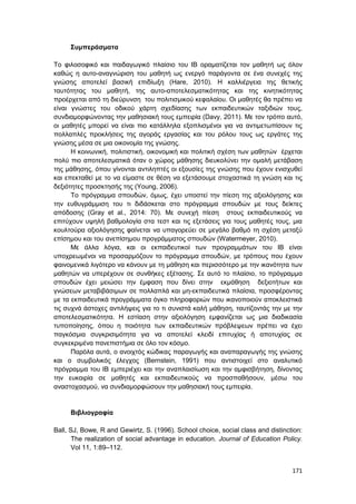 171
Συμπεράσματα
Το φιλοσοφικό και παιδαγωγικό πλαίσιο του IB οραματίζεται τον μαθητή ως όλον
καθώς η αυτο-αναγνώριση του μαθητή ως ενεργό παράγοντα σε ένα συνεχές της
γνώσης αποτελεί βασική επιδίωξη (Hare, 2010). Η καλλιέργεια της θετικής
ταυτότητας του μαθητή, της αυτο-αποτελεσματικότητας και της κινητικότητας
προέρχεται από τη διεύρυνση του πολιτισμικού κεφαλαίου. Οι μαθητές θα πρέπει να
είναι γνώστες του οδικού χάρτη σχεδίασης των εκπαιδευτικών ταξιδιών τους,
συνδιαμορφώνοντας την μαθησιακή τους εμπειρία (Davy, 2011). Με τον τρόπο αυτό,
οι μαθητές μπορεί να είναι πιο κατάλληλα εξοπλισμένοι για να αντιμετωπίσουν τις
πολλαπλές προκλήσεις της αγοράς εργασίας και του ρόλου τους ως εργάτες της
γνώσης μέσα σε μια οικονομία της γνώσης.
Η κοινωνική, πολιτιστική, οικονομική και πολιτική σχέση των μαθητών έρχεται
πολύ πιο αποτελεσματικά όταν ο χώρος μάθησης διευκολύνει την ομαλή μετάβαση
της μάθησης, όπου γίνονται αντιληπτές οι εξουσίες της γνώσης που έχουν ενισχυθεί
και επεκταθεί με το να είμαστε σε θέση να εξετάσουμε στοχαστικά τη γνώση και τις
δεξιότητες προσκτησής της (Young, 2006).
Tο πρόγραμμα σπουδών, όμως, έχει υποστεί την πίεση της αξιολόγησης και
την ευθυγράμμιση του τι διδάσκεται στο πρόγραμμα σπουδών με τους δείκτες
απόδοσης (Gray et al., 2014: 70). Με συνεχή πίεση στους εκπαιδευτικούς να
επιτύχουν υψηλή βαθμολογία στα τεστ και τις εξετάσεις για τους μαθητές τους, μια
κουλτούρα αξιολόγησης φαίνεται να υπαγορεύει σε μεγάλο βαθμό τη σχέση μεταξύ
επίσημου και του ανεπίσημου προγράμματος σπουδών (Watermeyer, 2010).
Με άλλα λόγια, και οι εκπαιδευτικοί των προγραμμάτων του ΙΒ είναι
υποχρεωμένοι να προσαρμόζουν το πρόγραμμα σπουδών, με τρόπους που έχουν
φαινομενικά λιγότερο να κάνουν με τη μάθηση και περισσότερο με την ικανότητα των
μαθητών να υπερέχουν σε συνθήκες εξέτασης. Σε αυτό το πλαίσιο, το πρόγραμμα
σπουδών έχει μειώσει την έμφαση που δίνει στην εκμάθηση δεξιοτήτων και
γνώσεων μεταβιβάσιμων σε πολλαπλά και μη-εκπαιδευτικά πλαίσια, προσφέροντας
με τα εκπαιδευτικά προγράμματα όγκο πληροφοριών που ικανοποιούν αποκλειστικά
τις συχνά άστοχες αντιλήψεις για το τι συνιστά καλή μάθηση, ταυτίζοντάς την με την
αποτελεσματικότητα. Η εστίαση στην αξιολόγηση εμφανίζεται ως μια διαδικασία
τυποποίησης, όπου η ποιότητα των εκπαιδευτικών πρόβλεψεων πρέπει να έχει
παγκόσμια συγκρισιμότητα για να αποτελεί κλειδί επιτυχίας ή αποτυχίας σε
συγκεκριμένα πανεπιστήμια σε όλο τον κόσμο.
Παρόλα αυτά, ο ανοιχτός κώδικας παραγωγής και αναπαραγωγής της γνώσης
και ο συμβολικός έλεγχος (Bernstein, 1991) που αντιστοιχεί στο αναλυτικό
πρόγραμμα του ΙΒ εμπεριέχει και την αναπλαισίωση και την αμφισβήτηση, δίνοντας
την ευκαιρία σε μαθητές και εκπαιδευτικούς να προσπαθήσουν, μέσω του
αναστοχασμού, να συνδιαμορφώσουν την μαθησιακή τους εμπειρία.
Βιβλιογραφία
Ball, SJ, Bowe, R and Gewirtz, S. (1996). School choice, social class and distinction:
The realization of social advantage in education. Journal of Education Policy.
Vol 11, 1:89–112.
 