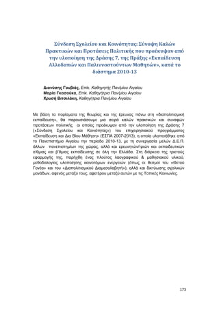 173
Σύνδεση Σχολείου και Κοινότητας: Σύνοψη Καλών
Πρακτικών και Προτάσεις Πολιτικής που προέκυψαν από
την υλοποίηση της Δράσης 7, της Πράξης «Εκπαίδευση
Αλλοδαπών και Παλιννοστούντων Μαθητών», κατά το
διάστημα 2010-13
Διονύσης Γουβιάς, Επίκ. Καθηγητής Παν/μίου Αιγαίου
Μαρία Γκασούκα, Επίκ. Καθηγήτρια Παν/μίου Αιγαίου
Χρυσή Βιτσιλάκη, Καθηγήτρια Παν/μίου Αιγαίου
Με βάση τα πορίσματα της θεωρίας και της έρευνας πάνω στη «διαπολιτισμική
εκπαίδευση», θα παρουσιάσουμε μια σειρά καλών πρακτικών και συναφών
προτάσεων πολιτικής οι οποίες προέκυψαν από την υλοποίηση της Δράσης 7
(«Σύνδεση Σχολείου και Κοινότητας») του επιχειρησιακού προγράμματος
«Εκπαίδευση και Δια Βίου Μάθηση» (ΕΣΠΑ 2007-2013), η οποία υλοποιήθηκε από
το Πανεπιστήμιο Αιγαίου την περίοδο 2010-13, με τη συνεργασία μελών Δ.Ε.Π.
άλλων πανεπιστημίων της χώρας, αλλά και ερευνητών/τριών και εκπαιδευτικών
α’θμιας και β’θμιας εκπαίδευσης σε όλη την Ελλάδα. Στη διάρκεια της τριετούς
εφαρμογής της, παρήχθη ένας πλούτος λαογραφικού & μαθησιακού υλικού,
μεθοδολογίας υλοποίησης καινοτόμων ενεργειών (όπως οι θεσμοί του «Θετού
Γονέα» και του «Διαπολιτισμικού Διαμεσολαβητή»), αλλά και δικτύωσης σχολικών
μονάδων, αφενός μεταξύ τους, αφετέρου μεταξύ αυτών με τις Τοπικές Κοινωνίες.
 