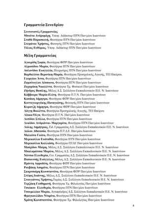 4
Γραμματεία Συνεδρίου
Συντονιστές Γραμματείας
Μπούνα Ανδρομάχη, Υποψ. Διδάκτωρ ΠΤΝ Παν/μίου Ιωαννίνων
Σταθά Παρασκευή, Φοιτήτρια ΠΤΝ Παν/μίου Ιωαννίνων
Στεφάνου Χρήστος, Φοιτητής ΠΤΝ Παν/μίου Ιωαννίνων
Τόλιος Ευθύμιος, Υποψ. Διδάκτωρ ΠΤΝ Παν/μίου Ιωαννίνων
Μέλη Γραμματείας
Αγουρίδη Σοφία, Φοιτήτρια ΦΠΨ Παν/μίου Ιωαννίνων
Αλμασίδου Μαρία, Φοιτήτρια ΠΤΝ Παν/μίου Ιωαννίνων
Ασλανίδου Ευαγγελία, Πτυχιούχος ΠΤΝ Παν/μίου Ιωαννίνων
Βαρθαλίτου Βερονίκη-Μαρία, Φοιτήτρια Προσχολικής Αγωγής, ΤΕΙ Ηπείρου.
Γεωργίου Άννα, Φοιτήτρια ΠΤΝ Παν/μίου Ιωαννίνων
Ζαμπίτογλου Δέσποινα, Φοιτήτρια ΠΤΝ Παν/μίου Ιωαννίνων
Ζαχαράκη Νικολέττα, Φοιτήτρια Τμ. Φυσικού Παν/μίου Ιωαννίνων
Ζήνδρος Βασίλης, Μέλος Δ.Σ. Συλλόγου Εκπαιδευτικών Π.Ε. Ν. Ιωαννίνων
Κάββουρα Μαρία-Ελένη, Φοιτήτρια Π.Τ.Ν. Παν/μίου Ιωαννίνων
Καπάκη Δήμητρα, Φοιτήτρια ΦΠΨ Παν/μίου Ιωαννίνων
Κοντογεωργάκης Παναγιώτης, Φοιτητής ΠΤΝ Παν/μίου Ιωαννίνων
Κυρατζή Δήμητρα, Φοιτήτρια ΦΠΨ Παν/μίου Ιωαννίνων
Λάγγη Βιολέττα, Φοιτήτρια Προσχολικής Αγωγής, ΤΕΙ Ηπείρου
Λέκκα Όλγα, Φοιτήτρια Π.Τ.Ν. Παν/μίου Ιωαννίνων
Λεπίδου Στέλλα, Φοιτήτρια ΠΤΝ Παν/μίου Ιωαννίνων
Λυκίδου Ανδριάννα- Μαργαρίτα, Φοιτήτρια ΠΤΝ Παν/μίου Ιωαννίνων
Λώλης Δημήτριος, Ειδ. Γραμματέας Δ.Σ. Συλλόγου Εκπαιδευτικών Π.Ε. Ν. Ιωαννίνων
Λώλου Αθανασία, Φοιτήτρια Π.Τ.Δ.Ε. Παν/μίου Ιωαννίνων
Μαλιώτα Γιώτα, Φοιτήτρια ΠΤΝ Παν/μίου Ιωαννίνων
Μερεκούλια Ευσταθία, Φοιτήτρια ΠΤΝ Παν/μίου Ιωαννίνων
Μερεκούλια Καλλιόπη, Φοιτήτρια ΠΤΔΕ Παν/μίου Ιωαννίνων
Μοσχίδου Μαίρη, Μέλος Δ.Σ. Συλλόγου Εκπαιδευτικών Π.Ε. Ν. Ιωαννίνων
Μπαλαμάτσια Μαρίνα, Μέλος Δ.Σ. Συλλόγου Εκπαιδευτικών Π.Ε. Ν. Ιωαννίνων
Νάτσια Ελευθερία, Γεν. Γραμματέας Δ.Σ. Συλλόγου Εκπαιδευτικών Π.Ε. Ν. Ιωαννίνων
Παπουτσής Ευάγγελος, Μέλος Δ.Σ. Συλλόγου Εκπαιδευτικών Π.Ε. Ν. Ιωαννίνων
Πρόντη Αφροδίτη, Φοιτήτρια ΦΠΨ Παν/μίου Ιωαννίνων
Ρουβάκη Ασημίνα, Φοιτήτρια ΠΤΝ Παν/μίου Ιωαννίνων
Σκαρτσιάρη Κωνσταντίνα, Φοιτήτρια ΦΠΨ Παν/μίου Ιωαννίνων
Στέφος Ιωάννης, Μέλος Δ.Σ. Συλλόγου Εκπαιδευτικών Π.Ε. Ν. Ιωαννίνων
Στουγιάννος Χρήστος,Ταμίας Δ.Σ. Συλλόγου Εκπαιδευτικών Π.Ε. Ν. Ιωαννίνων
Τερζάκη Γεσθημανή, Φοιτήτρια Τμ. Φιλολογίας Παν/μίου Ιωαννίνων
Τσιώκου Ελευθερία, Φοιτήτρια ΠΤΝ Παν/μίου Ιωαννίνων
Τσουμελέκα Μαρία, Αντιπρόεδρος Δ.Σ. Συλλόγου Εκπαιδευτικών Π.Ε. Ν. Ιωαννίνων
Φραγκουλίδου Ντορίνα, Φοιτήτρια ΠΤΝ Παν/μίου Ιωαννίνων
Χρόνη Κωνσταντίνα, Φοιτήτρια Τμ. Φιλολογίας Παν/μίου Ιωαννίνων
 