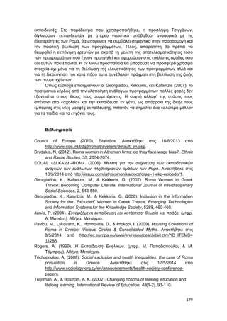 179
εκπαιδευτές. Στο παράδειγμα που χρησιμοποιήθηκε, η πρόσληψη Τσιγγάνων,
δίγλωσσων εκπαι-δευτών με στέρεο γνωστικό υπόβαθρο, αναφορικά με τις
ιδιαιτερότητες των Ρομά, θα μπορούσε να συμβάλει σημαντικά στην προσαρμογή και
την ποιοτική βελτίωση των προγραμμάτων. Τέλος, απαραίτητη θα πρέπει να
θεωρηθεί η εκπόνηση ερευνών με σκοπό τη μελέτη της αποτελεσματικότητας τόσο
των προγραμμάτων που έχουν προηγηθεί και αφορούσαν στις ευάλωτες ομάδες όσο
και αυτών που έπονται. Η εν λόγω προσπάθεια θα μπορούσε να προσφέρει χρήσιμα
στοιχεία όχι μόνο για τη βελτίωση της ελκυστικότητας των προγραμμάτων αλλά και
για τη διερεύνηση του κατά πόσο αυτά συνέβαλαν πράγματι στη βελτίωση της ζωής
των συμμετεχόντων.
Όπως εύστοχα επισημαίνουν οι Georgiadou, Kekkeris, και Kalantzis (2007), το
πραγματικό κέρδος από την υλοποίηση ανάλογων προγραμμάτων πολλές φορές δεν
εξαντλείται στους ίδιους τους συμμετέχοντες. Η συχνή αλλαγή της στάσης τους
απέναντι στο «σχολείο» και την εκπαίδευση εν γένει, ως απόρροια της δικής τους
εμπειρίας στις νέες μορφές εκπαίδευσης, πιθανόν να σημαίνει ένα καλύτερο μέλλον
για τα παιδιά και τα εγγόνια τους.
Βιβλιογραφία
Council of Europe (2010). Statistics. Ανακτήθηκε στις 10/8/2013 από
http://www.coe.int/t/dg3/romatravellers/default_en.asp.
Drydakis, N. (2012). Roma women in Athenian firms: do they face wage bias?. Ethnic
and Racial Studies, 35, 2054-2074.
EQUAL «ΔΙ.ΚΑ.ΔΙ.–ROM». (2006). Μελέτη για την ανίχνευση των εκπαιδευτικών
αναγκών των ευάλωτων πληθυσμιακών ομάδων των Ρομά. Ανακτήθηκε στις
10/5/2014 από http://issuu.com/iatrokoinonika/docs/drasi-1-ekp-epipedo/1.
Georgiadou, K., Kalantzis, M., & Kekkeris, G. (2007). Roma Women in Greek
Thrace: Becoming Computer Literate. International Journal of Interdisciplinary
Social Sciences, 2, 543-550.
Georgiadou, K., Kalantzis, M., & Kekkeris, G. (2008). Inclusion in the Information
Society for the “Excluded” Women in Greek Thrace. Emerging Technologies
and Information Systems for the Knowledge Society, 5288, 460-468.
Jarvis, P. (2004). Συνεχιζόμενη εκπαίδευση και κατάρτιση: θεωρία και πράξη, (μτφρ.
Α. Μανιάτη). Αθήνα: Μεταίχμιο.
Pavlou, M., Lykovardi, K., Hormovitis, D., & Prokopi, I. (2009). Housing Conditions of
Roma in Greece: Vicious Circles & Consolidated Myths. Ανακτήθηκε στις
8/5/2014 από http://ec.europa.eu/ewsi/en/resources/detail.cfm?ID_ITEMS=
11298.
Rogers, A. (1999). Η Εκπαίδευση Ενηλίκων. (μτφρ. Μ. Παπαδοπούλου & Μ.
Τόμπρου). Αθήνα: Μεταίχμιο.
Trichopoulou, A. (2008). Social exclusion and health inequalities: the case of Roma
population in Greece. Ανακτήθηκε στις 12/5/2014 από
http://www.sociology.org.cy/en/announcements/health-society-conference-
papers.
Tuijnman, A., & Boström, A. K. (2002). Changing notions of lifelong education and
lifelong learning. International Review of Education, 48(1-2), 93-110.
 