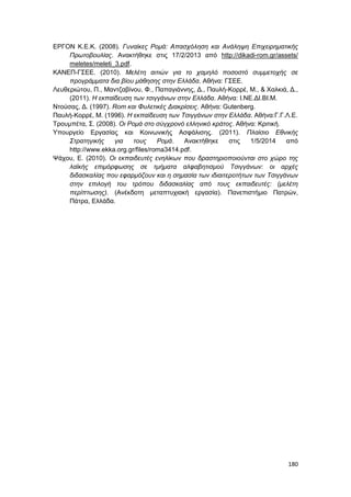 180
ΕΡΓΟΝ Κ.Ε.Κ. (2008). Γυναίκες Ρομά: Απασχόληση και Ανάληψη Επιχειρηματικής
Πρωτοβουλίας. Ανακτήθηκε στις 17/2/2013 από http://dikadi-rom.gr/assets/
meletes/meleti_3.pdf.
ΚΑΝΕΠ-ΓΣΕΕ. (2010). Μελέτη αιτιών για το χαμηλό ποσοστό συμμετοχής σε
προγράμματα δια βίου μάθησης στην Ελλάδα. Αθήνα: ΓΣΕΕ.
Λευθεριώτου, Π., Μαντζαβίνου, Φ., Παπαγιάννης, Δ., Παυλή-Κορρέ, Μ., & Χαλκιά, Δ.,
(2011). Η εκπαίδευση των τσιγγάνων στην Ελλάδα. Αθήνα: Ι.ΝΕ.ΔΙ.ΒΙ.Μ.
Ντούσας, Δ. (1997). Rom και Φυλετικές Διακρίσεις. Αθήνα: Gutenberg.
Παυλή-Κορρέ, Μ. (1996). Η εκπαίδευση των Τσιγγάνων στην Ελλάδα. Αθήνα:Γ.Γ.Λ.Ε.
Τρουμπέτα, Σ. (2008). Οι Ρομά στο σύγχρονό ελληνικό κράτος. Αθήνα: Κριτική.
Υπουργείο Εργασίας και Κοινωνικής Ασφάλισης. (2011). Πλαίσιο Εθνικής
Στρατηγικής για τους Ρομά. Ανακτήθηκε στις 1/5/2014 από
http://www.ekka.org.gr/files/roma3414.pdf.
Ψάχου, Ε. (2010). Οι εκπαιδευτές ενηλίκων που δραστηριοποιούνται στο χώρο της
λαϊκής επιμόρφωσης σε τμήματα αλφαβητισμού Τσιγγάνων: οι αρχές
διδασκαλίας που εφαρμόζουν και η σημασία των ιδιαιτεροτήτων των Τσιγγάνων
στην επιλογή του τρόπου διδασκαλίας από τους εκπαιδευτές: (μελέτη
περίπτωσης). (Ανέκδοτη μεταπτυχιακή εργασία). Πανεπιστήμιο Πατρών,
Πάτρα, Ελλάδα.
 