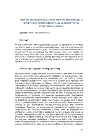 181
«Από την ισότητα ευκαιριών στο μύθο της αξιοκρατίας» Οι
απόψεις των εκπαιδευτικών Πληροφορικής για την
ανισότητα των φύλων
Δήμητρα Γρίνου, Msc, Εκπαιδευτικός
Εισαγωγή
Απ’ όταν η Stanworth (1986:9) χαρακτήριζε ως «μύθο της αξιοκρατίας» την αντίληψη
που θέλει το σχολείο ως αμερόληπτο και ουδέτερο ως προς την αντιμετώπιση των
παιδιών (ανεξάρτητα από φυλή ή φύλο ) και το οποίο καλλιεργεί και αναδεικνύει τα
ατομικά ταλέντα και τις ικανότητες του κάθε παιδιού, πολλά έχουν αλλάξει στο
σχεδιασμό των εκπαιδευτικών προγραμμάτων. Ένα πράγμα παραμένει σταθερό και
αναλλοίωτο, η αναπαραγωγή της σεξιστικής ιδεολογίας, που εσωτερικεύεται σε ένα
πρώτο επίπεδο στην πατριαρχικά δομημένη οικογένεια και συνεχίζεται μέσω των
σχολικών δομών και πρακτικών.
Κοινωνικό φύλο (gender) και Νέες Τεχνολογίες
Στις παραδοσιακές μορφές ανισότητας ανάμεσα στα φύλα, ήρθε κατά τις τελευταίες
δεκαετίες να προστεθεί και μια νέα, αυτή της πρόσβασης και αξιοποίησης των Νέων
Τεχνολογιών της Πληροφορίας και της Επικοινωνίας (στο εξής ΤΠΕ). Το ανδρικό
φύλο κατεξοχήν διαμορφώνει την Τεχνολογία και το γυναικείο φύλο προσαρμόζεται
στις ανάγκες και τις λειτουργίες της (Morse, 1996). Η έννοια του επιστήμονα της
Πληροφορικής ως «ειδήμονα» χαρακτηρίζει τον άνδρα (Adam, 1998) και ισχυροποιεί
τη διάκριση σε ανδρικά και γυναικεία επαγγέλματα και κατά συνέπεια σε ανώτερα και
κατώτερα. Η πολιτογράφηση του τομέα Πληροφορικής «ως ανδρικού τομέα» δράσης
μπορεί να τοποθετηθεί χρονικά τη δεκαετία ’50 με ’60 όπου οι αμερικανικός στρατός
χρηματοδότησε το σχεδιασμό των γλωσσών προγραμματισμού. Αναπόφευκτα,
λοιπόν, η Πληροφορική νοηματοδοτήθηκε με εικόνες ανδρισμού (Sue Clegg, 2001)
και θεωρήθηκε ως αποκλειστική σχέση των ανδρών με τις μηχανές Από τη στιγμή
που η Τεχνολογία προβάλλεται ως πιο ελκυστική στους άνδρες είναι αυτονόητο οι
γυναίκες να μην αναλαμβάνουν πρωταγωνιστικούς ρόλους στην ανάπτυξη
τεχνολογικών δεξιοτήτων, με αποτέλεσμα να περιορίζονται οι ευκαιρίες τους για
επαγγελματική και κοινωνική κινητικότητα (Quilling, 1999). Η βιομηχανία των
υπολογιστών, λοιπόν, αναζήτησε το αγοραστικό της κοινό ανάμεσα στα αγόρια και
προώθησε ηλεκτρονικά παιχνίδια με περιεχόμενο ελκυστικό και προσανατολισμένο
στα ανδρικά ενδιαφέροντα (Kirkup, 1992 όπως αναφέρεται στο Sue Clegg, 2001).
Στις νεωτερικές κοινωνίες προβάλλεται η άποψη ότι οι άνδρες είναι περισσότερο
λογικοί και ορθολογιστές, ενώ αντίθετα οι γυναίκες συναισθηματικές και ευαίσθητες
με άμεσο αποτέλεσμα την αρσενική και θηλυκή εκδοχή των επιστημών. Η αρσενική
 