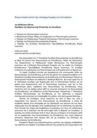 5
Χαιρετισμός κατά την επίσημη έναρξη του Συνεδρίου
του Θεόδωρου Θάνου
Προέδρου της Οργανωτικής Επιτροπής του Συνεδρίου
κ. Πρύτανη του Πανεπιστημίου Ιωαννίνων
κ. Νικολόπουλε Σταύρο, Μέλος του Συμβουλίου του Πανεπιστημίου Ιωαννίνων
κ. Πρόεδρε του Παιδαγωγικού Τμήματος Νηπιαγωγών Πανεπιστημίου Ιωαννίνων
κ. Πρόεδρε της Ελληνικής Κοινωνιολογικής Εταιρείας
κ. Πρόεδρε του Συλλόγου Εκπαιδευτικών Πρωτοβάθμιας Εκπαίδευσης Νομού
Ιωαννίνων
κυρίες και κύριοι
αγαπητοί φοιτητές και φοιτήτριες
Σας καλωσορίζω στο 1ο
Πανελλήνιο Συνέδριο Κοινωνιολογίας της Εκπαίδευσης
με θέμα «Η έρευνα στην Κοινωνιολογία της Εκπαίδευσης. Παρόν και Προοπτικές»
που διοργανώνουν το Παιδαγωγικό Τμήμα Νηπιαγωγών του Πανεπιστημίου
Ιωαννίνων και η Ελληνική Κοινωνιολογική Εταιρεία υπό την αιγίδα του Συλλόγου
Εκπαιδευτικών Πρωτοβάθμιας Εκπαίδευσης Νομού Ιωαννίνων. Το Συνέδριο
εντάσσεται στις εκδηλώσεις του Πανεπιστημίου για τα 50 χρόνια από την ίδρυση του.
Το παρόν Συνέδριο αποτελεί μία αναγκαιότητα στο επιστημονικό πεδίο της
Κοινωνιολογίας της Εκπαίδευσης μετά από 20 χρόνια που πραγματοποιήθηκε το Α΄
Πανελλήνιο Συνέδριο Κοινωνιολογίας της Εκπαίδευσης στο Πανεπιστήμιο Πατρών με
Επιστημονικό Υπεύθυνο τον καθηγητή κ. Θεόδωρο Μυλωνά. Δεν είναι τυχαίο που το
Α΄ Πανελλήνιο Συνέδριο είχε διοργανωθεί από το Πανεπιστήμιο Πατρών και 20
χρόνια μετά διοργανώνεται από το Πανεπιστήμιο Ιωαννίνων, γιατί και τα δύο
πανεπιστήμια έχουν παράδοση στην Κοινωνιολογία της Εκπαίδευσης, όπως
προκύπτει από τον αριθμό μελών ΔΕΠ με γνωστικό αντικείμενο την Κοινωνιολογία
της Εκπαίδευσης, που διδάσκουν τα δύο Πανεπιστήμια. Ονομάστηκε 1ο
Πανελλήνιο
Συνέδριο Κοινωνιολογίας της Εκπαίδευσης με την προοπτική η σημερινή
επιστημονική συνάντηση να επαναληφθεί στο μέλλον, ανά τακτό χρονικό διάστημα.
Σκοπός του Συνεδρίου, όπως προκύπτει και από το θέμα του, είναι η
παρουσίαση των ερευνών στην Κοινωνιολογία της Εκπαίδευσης, η οποία θα
συμβάλλει αφενός στην καταγραφή και την αξιολόγηση των ερευνών και των όρων
παραγωγής τους και αφετέρου στον προβληματισμό για τις προοπτικές της έρευνας.
Στην επίτευξη του στόχου θα συμβάλλουν οι εισηγήσεις των νέων και παλαιότερων
ερευνητών και η συζήτηση που θα αναπτυχθεί κατά τη διάρκεια του Συνεδρίου, οι
εργασίες του οποίου ξεκίνησαν από το πρωί. Θα μου επιτρέψετε να επισημάνω αλλά
και να ευχαριστήσω τους Κοινωνιολόγους της Εκπαίδευσης που, εκτός ελάχιστων
απουσιών, βρίσκονται όλοι σήμερα εδώ για να στηρίξουν την Επιστήμη της
Κοινωνιολογίας της Εκπαίδευσης.
Ευχαριστώ θερμά τους προσκεκλημένους ομιλητές που εξαρχής αποδέχθηκαν
την πρόταση και στήριξαν το Συνέδριο αλλά και τους εισηγητές που συμμετέχουν στο
 