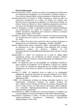 186
Ελληνική βιβλιογραφία
Βιτσιλάκη-Σορωνιάτη. (1997). «Ο ρόλος του φύλου στη διαμόρφωση εκπαιδευτικών
και επαγγελματικών φιλοδοξιών», στο Β. Δεληγιάννη- Κουϊμτζή & Ζιώγου, Σ.
(επιμ.) Φύλο και Σχολική Πράξη. Συλλογή Εισηγήσεων. Θεσσαλονίκη: Βάνιας.
Δεληγιάννη-Κουιμτζή, Β. & Ζιώγου, Σ. (1998). «Ενημέρωση, στάσεις και αξίες των
μελλοντικών εκπαιδευτικών για τη θέση των ανδρών και γυναικών στην
ελληνική κοινωνία: διχοτομήσεις και διαφορές», στο Δεληγιάννη- Κουϊμτζή , Β.
(Επιμ.) Γυναίκες και Ιδιότητα του Πολίτη. Διαστάσεις Δημοκρατίας και Ισότητας
των Φύλων στην Εκπαίδευση των Εκπαιδευτικών. Θεσσαλονίκη, Βάνιας.
Ζιώγου Σ. & Κανέλλου, Λ. (2003). « Η Μεταβλητή του Φύλου στη Βασική Εκπαίδευση
των Εκπαιδευτικών» στο «Φύλο και εκπαιδευτική πραγματικότητα στην
Ελλάδα: προωθώντας παρεμβάσεις για την Ισότητα των Φύλων στο ελληνικό
εκπαιδευτικό σύστημα», Κ Ε Θ Ι, 2003.
Κανταρτζή, Ε. (1996). «Αγόρια και Κορίτσια στο σχολείο: Οι στάσεις και οι αντιλήψεις
των εκπαιδευτικών για το ρόλο των δύο φύλων», Σύγχρονη Εκπαίδευση, 88,
σελ. 39-48.
Κάτσικας, Χ. (2003) «Επιστήμες γένους αρσενικού. Γιατί οι γυναίκες αποφεύγουν τα
μαθηματικά και τους Υπολογιστές», Εφημερίδα « ΤΑ ΝΕΑ», 30/4/2003
Κόλλιας, Μαργετουσάκη, Κόμης, Γουμενάκης. (2000). «Αναπαραστάσεις μαθητών
του Δημοτικού για τις νέες Τεχνολογίες, όπως αναδύονται από τη χρήση
εννοιολογικών χαρτών και κειμένων», διαθέσιμο on line
http://www.clab.edc.uoc.gr/hy302/texts/representations.pdf τελευταία επίσκεψη
24/7/2014.
Μαραγκουδάκη, Ε. (1997). «Τα στερεότυπα για τα φύλα σε παιδικά βιβλία
προσχολικής ηλικίας», στο Εκπαίδευση και Ισότητα Ευκαιριών, Πρακτικά
Συνεδρίου, Αθήνα 7-9 Απριλίου, Υπουργείο Προεδρίας της Κυβέρνησης, Γ.Γ.Ι.,
Κ Ε Θ Ι, Αθήνα, 1995.
-(2002). «Ο Παράγοντας φύλο στη Δευτεροβάθμια και Τριτοβάθμια Εκπαίδευση:
όψεις συνέχειας και μεταβολής», στο Β. Δεληγιάννη, Σ Ζιώγου και Λ. Φρόση
(επιμ.), Φύλο και εκπαιδευτική πραγματικότητα στην Ελλάδα: προωθώντας
παρεμβάσεις για την ισότητα των φύλων στο ελληνικό εκπαιδευτικό σύστημα»
Κ Ε Θ Ι.
Παντούλη, Ο. (2004). «Ο παράγοντας φύλο σε σχέση με τον πληροφορικό
αλφαβητισμό: θεωρητική προσέγγιση και ερευνητικά δεδομένα από το ΑΠΘ».
Πρακτικά Συνεδρίου Πληροφορική και Εκπαίδευση, Θεσσαλονίκη, 22-23
Φεβρουαρίου 2004.
- (2005). «Οι υποκειμενικές αντιλήψεις και απόψεις φοιτητριών σχετικά με τους
Ηλεκτρονικούς Υπολογιστές Εισήγηση στο Διεθνές συνέδριο «Το
φύλο…Αλλάζει! Έρευνα, Θεωρία και Πολιτική της Έμφυλης Πραγματικότητας
στον 21ο
αιώνα» Ιούνιος 2-3, 2005 Πάντειο Πανεπιστήμιο, Αθήνα, διαθέσιμο
στην Ιστοσελίδα http//www.genderpanteion.gr /gr/synedrio_ioynioy5.php,
προσπελάστηκε στις 25/7/2014.
Σιάνου-Κύργιου, Ε. (2006). Εκπαίδευση και κοινωνικές ανισότητες. Η μετάβαση από
τη Δευτεροβάθμια στην Ανώτατη Εκπαίδευση (1997-2004). Αθήνα Μεταίχμιο
Σιδηροπούλου – Δημακάκου, Δ. (1991). « Η στάση των γονέων στη Δευτεροβάθμια
τεχνική-επαγγελματική Εκπαίδευση», Επιθεώρηση Συμβουλευτικής
Προσανατολισμού, 18-19, 67-80.
 