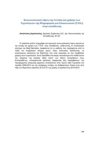 188
Κοινωνιολογικές όψεις της ένταξης και χρήσης των
Τεχνολογιών της Πληροφορίας και Επικοινωνιών (Τ.Π.Ε.)
στην εκπαίδευση
Απόστολος Δαρόπουλος, Σχολικός Σύμβουλος Δ.Ε., Δρ. Κοινωνιολογίας της
Εκπαίδευσης, M. Ed.
Η παρούσα μελέτη περιγράφει και ερμηνεύει κοινωνιολογικές όψεις σχετικά με
την ένταξη και χρήση των Τ.Π.Ε. στην εκπαίδευση, υιοθετώντας το εννοιολογικό
σύστημα του Basil Bernstein. Διαφαίνεται ότι οι μαθητές που προέρχονται από το
πεδίο του συμβολικού ελέγχου έχουν, λόγω κοινωνικής προέλευσης, τις
απαιτούμενες ικανότητες και δεξιότητες που είναι αναγκαίες σε ένα περιβάλλον
χρήσης νέων τεχνολογιών. Αυτό προσδίδει ένα ακόμη πλεονέκτημα στα παιδιά αυτού
του τμήματος της μεσαίας τάξης έναντι των άλλων συνομήλικων τους.
Επιπροσθέτως, επισημαίνονται αρνητικές παράμετροι δύο παρεμβάσεων: του
προγράμματος εισαγωγής φορητών υπολογιστών στην πρώτη τάξη Γυμνασίου την
περίοδο 2009-2010 και της απόφασης ένταξης του διαδραστικού πίνακα στην έκτη
τάξη των δημοτικών σχολείων (Ε.Α.Ε.Π.) της χώρας το σχολικό έτος 2014-2015.
 