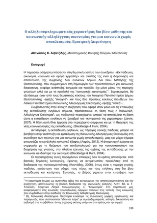 189
Ο αλληλοσυμπληρωματικός χαρακτήρας δια βίου μάθησης και
κοινωνικής-αλληλέγγυας οικονομίας για μια κοινωνία χωρίς
αποκλεισμούς. Εμπειρική Διερεύνηση
Αθανάσιος Κ. Δεβετζίδης, Μεταπτυχιακός Φοιτητής Παν/μίου Μακεδονίας
Εισαγωγή
Η παρούσα εισήγηση εντάσσεται στη θεματική ενότητα του συνεδρίου «Εκπαίδευση,
οικονομία, κοινωνία και αγορά εργασίας» και σκοπός της είναι η διερεύνηση και
αποτύπωση της συμβολής δύο ανοικτών δομών Δια Βίου Μάθησης της
Θεσσαλονίκης, που συμμετέχουν στη δημιουργία των προϋποθέσεων για κοινωνική
δικαιοσύνη, αειφόρο ανάπτυξη, ευημερία και πρόοδο, όχι μόνο μέσω της παροχής
γνώσεων αλλά και με τη προβολή της “κοινωνικής καινοτομίας”1
. Συγκεκριμένα, θα
εξετάσουμε έναν από τους θεματικούς κύκλους του Ανοιχτού Πανεπιστημίου Δήμου
Θεσσαλονίκης -εφεξής “Ανοιχτό”- και τους δύο πρώτους κύκλους διαλέξεων του
Λαϊκού Πανεπιστημίου Κοινωνικής Αλληλέγγυας Οικονομίας -εφεξής “Λαϊκό”-.
Συμβάλλοντας στην ανοιχτή συζήτηση που αφορά στον ρόλο και τις επιδιώξεις
της εκπαίδευσης ενηλίκων σήμερα, προτάσσουμε τη θέση πως η Κοινωνική-
Αλλυλέγγυα Οικονομία2
, ως παιδευτικό περιεχόμενο, μπορεί να αποτελέσει τη βάση
ώστε η εκπαίδευση ενηλίκων να ξαναβρεί τον «κινηματικό της χαρακτήρα» (Jarvis,
2007). Η θέση αυτή δίνει έμφαση στο περιεχόμενο σύμφωνα και με τη θεώρηση της
νέας κοινωνιολογίας της εκπαίδευσης. (Blackledge & Hunt, 2004).
Αντίστροφα, η εκπαίδευση ενηλίκων, ως πάροχος γενικής παιδείας, μπορεί να
βοηθήσει στην ανάπτυξη και εμπέδωση της Κοινωνικής-Αλληλέγγυας Οικονομίας στη
συνείδηση των πολιτών για μια κοινωνία χωρίς αποκλεισμούς, μιας και μέχρι σήμερα
απουσιάζει το κατάλληλο κοινωνικό έδαφος (Λιερός, 2012). Η άποψη αυτή έρχεται σε
συμφωνία με τη θεώρηση του φονξιοναλισμού για την κοινωνικοποίηση και
διαχείριση της γνώσης, στο πλαίσιο έρευνας της σχέσης της εκπαίδευσης με την
κοινωνία και ιδιαίτερα την οικονομία (Blackledge & Hunt, 2004).
Οι παρατηρήσεις αυτές παραμένουν επίκαιρες όσο το κράτος αποσύρεται από
βασικές δημόσιες λειτουργίες, έχοντας να αντιμετωπίσει προκλήσεις από τη
διαδικασία της παγκοσμιοποίησης (Κοντιάδης, 2006), όπως είναι η παροχή γενικής
παιδείας, κατάσταση που οδηγεί τους νέους και τους ενήλικες στη δια βίου
εκπαίδευση και κατάρτιση. Συνεπώς, το βάρος ρίχνεται στην επαύξηση των
1
Η καινοτομία θεωρεί ως αυτοτελείς αξίες την αυτενέργεια, την αποτελεσματικότητα και την
αναζήτηση, αποτελώντας τη βασική διαδικασία της κοινωνικής αλλαγής. Λεπτ. Βλ. Δ. Γ.
Τσαούση, Χρηστικό Λεξικό Κοινωνιολογίας, λ. “Καινοτομία”. Στη περίπτωση μας
αναφερόμαστε στις ενωσικές πρωτοβουλίες ενεργών πολιτών στις τοπικές τους κοινωνίες
που συμβάλλουν στην ανάδυση της Κοινωνικής Αλληλέγγυας Οικονομίας.
2
Ως Κοινωνική Αλληλέγγυα Οικονομία εννοούμε τις συλλογικές μορφές οργάνωσης και
παραγωγής, που υλοποιούνται “εδώ και τώρα” με αμεσοδημοκρατία, ισότητα, δικαιοσύνη και
σεβασμό στο περιβάλλον, όντας ο χώρος εκείνος ανάμεσα στο κράτος και την αγορά.
 