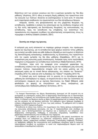 190
δεξιοτήτων αντί των γενικών γνώσεων και έτσι η ευρύτερη ομπρέλα της “δια βίου
μάθησης” (Κυρίτσης, 2011) -ιδίως οι ανοιχτές δομές μάθησης που προκύπτουν από
την κοινωνία των πολιτών- δύνανται να αναπληρώσουν το κενό αυτό. Η τελευταία
αυτή παρατήρηση αναδεικνύει την σημαντικότητα των δύο εξεταζόμενων θεσμών.
Ανάμεσα, λοιπόν, στη φονξιοναλιστική και στη μαρξιστική θεώρηση της
εκπαίδευσης, προβάλλει η ανάγκη του εκλεκτισμού και της σύνθεσης στοιχείων από
τις δύο αυτές αφετηριακές και δεσπόζουσες θεωρήσεις της κοινωνιολογίας της
εκπαίδευσης, προς την κατεύθυνση της υπέρβασης των ανισοτήτων που
προκαλούνται στις σημερινές συνθήκες της ριζοσπαστικής νεοτερικότητας, όπως τις
περιγράφει ο Anthony Giddens (Giddens, 2001).
Σκοπός και στόχοι της έρευνας
Η εισήγησή μας αυτή αποσκοπεί να παράσχει χρήσιμα στοιχεία, που προέκυψαν
άμεσα και πρωτογενώς, για το εκπαιδευτικό έργο φορέων ανοικτού τύπου μάθησης
(μη-τυπικής) για κάθε ηλικία και κάθε άνθρωπο (δηλαδή με ανεπτυγμένη τη δεξιότητα
της διαπολιτισμικής κατανόησης), αναδεικνύοντας τις δυνατότητες που προκύπτουν
από την ευρεία ομπρέλα της δια βίου μάθησης (Καραβάκου, 2011) για τη
συγκρότηση μιας κοινωνίας χωρίς αποκλεισμούς. Αναγκαία προς τούτο προϋπόθεση
παραμένει η υποχώρηση των εκπαιδευτικών ανισοτήτων (Νόβα-Καλτσούνη, 2010).
Επιπλέον, πέρα από την αναφορά στον κινηματικό χαρακτήρα της
εκπαίδευσης ενηλίκων και της αναγκαιότητάς της για την οικοδόμηση μιας κοινωνίας
ενεργών πολιτών, παρουσιάζονται στοιχεία από τον κύκλο μελέτης για την
οικονομική κρίση και τα τοπικά δίκτυα αλληλεγγύης, στο πλαίσιο του “Ανοικτού”3
(περίοδος 2012-13), αλλά και από τις διαλέξεις του “Λαϊκού”4
(περίοδος 2013-14).
Η επιλογή μας αυτή προέκυψε από το γεγονός ότι οι εξεταζόμενοι φορείς
μάθησης δεν αναπαράγουν τις νόρμες, τα στερεότυπα και εν τέλει την «καταπίεση του
καπιταλισμού» σύμφωνα και με σχετικές διατυπώσεις του Ralph Miliband, αλλά
φιλοδοξούν (οι φορείς) να αποτελέσουν για όλους ανεξαιρέτως μια
«απελευθερωτική» διαδικασία μάθησης5
(Σιπητάνου, 2011).
3
Το Ανοιχτό Πανεπιστήμιο του Δήμου Θεσσαλονίκης λειτουργεί επί 26 συναπτά έτη σε
συνεργασία με επιστήμονες κυρίως από το Αριστοτέλειο Πανεπιστήμιο και το Πανεπιστήμιο
Μακεδονίας, οι δράσεις του συντονίζονται από Ομάδα Έργου υπαγόμενη στον Δήμαρχο της
πόλης. Η επιλογή των θεμάτων γίνεται με βάση τα χαρακτηριστικά και τις ανάγκες της πόλης
και των κατοίκων της για βιώσιμη ανάπτυξη. Στα μαθήματα έχουν δικαίωμα εγγραφής οι
ενήλικες ενδιαφερόμενοι άνω των 18 ετών, έως τρείς κύκλους. Τα μαθήματα από το εαρινό
εξάμηνο του 2012 παρέχονται δωρεάν.
4
Απευθύνεται σε όλους τους πολίτες, είτε συμμετέχουν στις πάσης φύσεως συλλογικότητες
της κοινωνικής αλληλέγγυας οικονομίας, είτε όχι. Η παρακολούθηση είναι ελεύθερη και
δωρεάν, ενώ η διεπιστημονικότητα των θεμάτων και η προέλευση των εισηγητών από
διαφορετικές επιστημονικές πειθαρχίες ή κοινωνικές επιχειρήσεις προσδίδουν έναν
χαρακτήρα εναλλακτικότητας στην εκπαίδευση που παρέχεται.
5
Η πρόσβαση στη μάθηση και για τους δύο εξεταζόμενους εδώ φορείς συνεπάγεται την
αποδοχή όλων των ανθρώπων ως πρόσωπα, ανεξαρτήτως φύλου, φυλής, χρώματος,
θρησκείας, ηλικίας, μορφωτικού επιπέδου, καταγωγής ή οικονομικής επιφάνειας. Επιπλέον,
ως διαδικασίες μάθησης δεν αποτελούνται από μονόδρομες εισηγήσεις αλλά οι εισηγητές
προσπάθησαν συνήθως να εμπλέξουν το κοινό στα παρουσιαζόμενα θέματα ώστε να
ακολουθήσει εποικοδομητική συζήτηση.
 