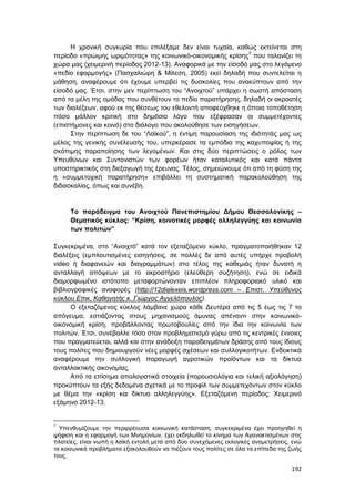 192
Η χρονική συγκυρία που επιλέξαμε δεν είναι τυχαία, καθώς εκτείνεται στη
περίοδο «πρώιμης ωριμότητας» της κοινωνικό-οικονομικής κρίσης7
που ταλανίζει τη
χώρα μας (χειμερινή περίοδος 2012-13). Αναφορικά με την είσοδό μας στο λεγόμενο
«πεδίο εφαρμογής» (Πασχαλιώρη & Μίλεση, 2005) εκεί δηλαδή που συντελείται η
μάθηση, αναφέρουμε ότι έχουμε υπερβεί τις δυσκολίες που ανακύπτουν από την
είσοδό μας. Έτσι, στην μεν περίπτωση του “Ανοιχτού” υπάρχει η σωστή απόσταση
από τα μέλη της ομάδας που συνθέτουν το πεδίο παρατήρησης, δηλαδή οι ακροατές
των διαλέξεων, αφού εκ της θέσεως του εθελοντή αποφεύχθηκε η όποια τοποθέτηση
πόσο μάλλον κριτική στο δημόσιο λόγο που εξέφρασαν οι συμμετέχοντες
(επιστήμονες και κοινό) στο διάλογο που ακολούθησε των εισηγήσεων.
Στην περίπτωση δε του “Λαϊκού”, η έντιμη παρουσίαση της ιδιότητάς μας ως
μέλος της γενικής συνέλευσής του, υπερκέρασε τα εμπόδια της καχυποψίας ή της
σκόπιμης παραποίησης των λεγομένων. Και στις δύο περιπτώσεις ο ρόλος των
Υπευθύνων και Συντονιστών των φορέων ήταν καταλυτικός και κατά πάντα
υποστηρικτικός στη διεξαγωγή της έρευνας. Τέλος, σημειώνουμε ότι από τη φύση της
η «συμμετοχική παρατήρηση» επιβάλλει τη συστηματική παρακολούθηση της
διδασκαλίας, όπως και συνέβη.
Το παράδειγμα του Ανοιχτού Πανεπιστημίου Δήμου Θεσσαλονίκης –
Θεματικός κύκλος: “Κρίση, κοινοτικές μορφές αλληλεγγύης και κοινωνία
των πολιτών”
Συγκεκριμένα, στο “Ανοιχτό” κατά τον εξεταζόμενο κύκλο, πραγματοποιήθηκαν 12
διαλέξεις (εμπλουτισμένες εισηγήσεις, σε πολλές δε από αυτές υπήρχε προβολή
video ή διαφανειών και διαγραμμάτων) στο τέλος της καθεμιάς ήταν δυνατή η
ανταλλαγή απόψεων με το ακροατήριο (ελεύθερη συζήτηση), ενώ σε ειδικά
διαμορφωμένο ιστότοπο μεταφορτώνονταν επιπλέον πληροφοριακό υλικό και
βιβλιογραφικές αναφορές (http://12dialexeis.wordpress.com – Επιστ. Υπεύθυνος
κύκλου Επικ. Καθηγητής κ. Γιώργος Αγγελόπουλος).
Ο εξεταζόμενος κύκλος λάμβανε χώρα κάθε Δευτέρα από τις 5 έως τις 7 το
απόγευμα, εστιάζοντας στους μηχανισμούς άμυνας απέναντι στην κοινωνικό-
οικονομική κρίση, προβάλλοντας πρωτοβουλίες από την ίδια την κοινωνία των
πολιτών. Έτσι, συνέβαλλε τόσο στον προβληματισμό γύρω από τις κεντρικές έννοιες
που πραγματεύεται, αλλά και στην ανάδειξη παραδειγμάτων δράσης από τους ίδιους
τους πολίτες που δημιουργούν νέες μορφές σχέσεων και συλλογικοτήτων. Ενδεικτικά
αναφέρουμε την συλλογική παραγωγή αγροτικών προϊόντων και τα δίκτυα
ανταλλακτικής οικονομίας.
Από τα επίσημα απολογιστικά στοιχεία (παρουσιολόγια και τελική αξιολόγηση)
προκύπτουν τα εξής δεδομένα σχετικά με το προφίλ των συμμετεχόντων στον κύκλο
με θέμα την «κρίση και δίκτυα αλληλεγγύης». Εξεταζόμενη περίοδος: Χειμερινό
εξάμηνο 2012-13.
7
Υπενθυμίζουμε την περιρρέουσα κοινωνική κατάσταση, συγκεκριμένα έχει προηγηθεί η
ψήφιση και η εφαρμογή των Μνημονίων, έχει εκδηλωθεί το κίνημα των Αγανακτισμένων στις
πλατείες, είναι νωπή η λαϊκή εντολή μετά από δύο συνεχόμενες εκλογικές αναμετρήσεις, ενώ
τα κοινωνικά προβλήματα εξακολουθούν να πιέζουν τους πολίτες σε όλα τα επίπεδα της ζωής
τους.
 