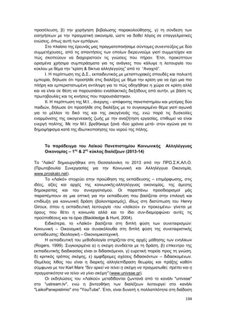 194
προσέλευση, β) την χορήγηση βεβαίωσης παρακολούθησης, γ) τη σύνδεση των
εισηγήσεων με την πραγματική οικονομία, ώστε να δοθεί λόγος σε επαγγελματικές
ενώσεις, όπως αυτή των εμπόρων.
Στο πλαίσιο της έρευνάς μας πραγματοποιήσαμε σύντομες συνεντεύξεις με δύο
συμμετέχουσες, από τις απαντήσεις των οποίων διερευνούμε γιατί συμμετείχαν και
πώς σκοπεύουν να διαχειριστούν τις γνώσεις που πήραν. Έτσι, προκύπτουν
ορισμένα χρήσιμα συμπεράσματα για τις ανάγκες που κάλυψε η λειτουργία του
κύκλου με θέμα την “κρίση & δίκτυα αλληλεγγύης” από το “Ανοιχτό”.
Ι. Η περίπτωση της Δ.Σ., εκπαιδευτικός με μεταπτυχιακές σπουδές και πολυετή
εμπειρία, δήλωσε ότι προσήλθε στις διαλέξεις με θέμα την κρίση για να έχει μια πιο
πλήρη και εμπεριστατωμένη αντίληψη για το πώς οδηγήθηκε η χώρα σε κρίση αλλά
και να είναι σε θέση να παρουσιάσει εναλλακτικές διεξόδους από αυτήν, με βάση τις
πρωτοβουλίες και τις κινήσεις που παρουσιάστηκαν.
ΙΙ. Η περίπτωση της Μ.Ι. , άνεργης - απόφοιτης πανεπιστημίου και μητέρας δύο
παιδιών, δήλωσε ότι προσήλθε στις διαλέξεις με το συγκεκριμένο θέμα γιατί αγωνιά
για το μέλλον το δικό της και της οικογένειάς της, ενώ παρά τις δυσκολίες
εναρμόνισης της οικογενειακής ζωής με την αναζήτηση εργασίας, επιθυμεί να είναι
ενεργή πολίτης. Με την Μ.Ι. βρεθήκαμε ξανά -δύο χρόνια μετά- στον αγώνα για το
δημοψήφισμα κατά της ιδιωτικοποίησης του νερού της πόλης.
Το παράδειγμα του Λαϊκού Πανεπιστημίου Κοινωνικής Αλληλέγγυας
Οικονομίας – 1ος
& 2ος
κύκλος διαλέξεων (2013-14)
Το “Λαϊκό” δημιουργήθηκε στη Θεσσαλονίκη το 2013 από την ΠΡΩ.Σ.Κ.ΑΛ.Ο.
(Πρωτοβουλία Συνεργασίας για την Κοινωνική και Αλληλέγγυα Οικονομία,
www.proskalo.net).
Το «Λαϊκό» στοχεύει στην προώθηση της εκπαίδευσης – επιμόρφωσης, στις
ιδέες, αξίες και αρχές της κοινωνικής-αλληλέγγυας οικονομίας, της άμεσης
δημοκρατίας και του συνεργατισμού. Οι παραπάνω προσδιορισμοί μάς
παραπέμπουν σε μια οπτική για την εκπαίδευση που βασίζεται στην επιλογή και
επιδίωξη για κοινωνική δράση (βολονταρισμός), ιδίως στη διατύπωση του Henry
Giroux, όπου η εκπαιδευτική λειτουργία -του «λαϊκού» εν προκειμένω- γίνεται με
όρους που θέτει η κοινωνία αλλά και το ίδιο συν-διαμορφώνει αυτές τις
προϋποθέσεις και τα όρια (Blackledge & Hunt, 2004).
Ειδικότερα, το «Λαϊκό» βασίζεται στη διπλή φύση των συνεταιρισμών:
Κοινωνική – Οικονομική και συνακόλουθα στη διπλή φύση της συνεταιριστικής
εκπαίδευσης: Ιδεολογική – Οικονομικοτεχνική.
Η εκπαιδευτική του μεθοδολογία στηρίζεται στις αρχές μάθησης των ενηλίκων
(Rogers, 1999). Συγκεκριμένα α) η σκέψη συνδέεται με τη δράση, β) επίκεντρο της
εκπαιδευτικής διαδικασίας είναι οι διδασκόμενοι, γ) ευρετική πορεία προς τη γνώση,
δ) κριτικός τρόπος σκέψης, ε) αμφίδρομες σχέσεις διδασκόντων – διδασκομένων.
Θεμέλιος λίθος του είναι η διαρκής αλληλεπίδραση θεωρίας και πράξης καθότι
σύμφωνα με τον Karl Marx "δεν αρκεί να τείνει η σκέψη να πραγματωθεί, πρέπει και η
πραγματικότητα να τείνει να γίνει σκέψη" (www.univsse.gr).
Οι εκδηλώσεις του «Λαϊκού» μεταδίδονται ζωντανά από το κανάλι "univsse"
στο "ustream.tv", ενώ η βιντεοθήκη των διαλέξεων λειτουργεί στο κανάλι
"LaikoPanepistimio" στο "YouTube". Έτσι, είναι δυνατή η πολλαπλότητα στη διάδοση
 