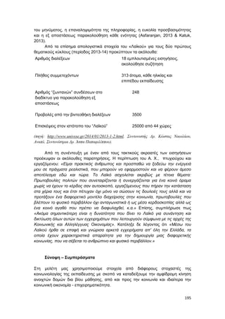 195
του μηνύματος, η επαναληψιμότητα της πληροφορίας, η ευκολία προσβασιμότητας
και η εξ αποστάσεως παρακολούθηση κάθε ενότητας (Asfaranjan, 2013 & Katuk,
2013).
Από τα επίσημα απολογιστικά στοιχεία του «Λαϊκού» για τους δύο πρώτους
θεματικούς κύκλους (περίοδος 2013-14) προκύπτουν τα ακόλουθα:
Αριθμός διαλέξεων 18 εμπλουτισμένες εισηγήσεις,
ακολούθησε συζήτηση
Πλήθος συμμετεχόντων 313 άτομα, κάθε ηλικίας και
επιπέδου εκπαίδευσης
Αριθμός “ζωντανών” συνδέσεων στο
διαδίκτυο για παρακολούθηση εξ
αποστάσεως
248
Προβολές από την βιντεοθήκη διαλέξεων 3500
Επισκέψεις στον ιστότοπο του “Λαϊκού” 25000 από 44 χώρες
(πηγή: http://www.univsse.gr/2014/01/2013-1-2.html. Συντονιστής Δρ. Κώστας Νικολάου,
Αναπλ. Συντονίστρια Δρ. Άσπα Παπαφιλίππου).
Από τη συνέντευξη με έναν από τους τακτικούς ακροατές των εισηγήσεων
προέκυψαν οι ακόλουθες παρατηρήσεις. Η περίπτωση του Α. Χ., πτυχιούχου και
εργαζόμενου: «Είμαι πρακτικός άνθρωπος και προσπαθώ να ξοδεύω την ενέργειά
μου σε πράγματα ρεαλιστικά, που μπορούν να εφαρμοστούν και να φέρουν άμεσο
αποτέλεσμα εδώ και τώρα. Το Λαϊκό ασχολείται ακριβώς με τέτοια θέματα:
Πρωτοβουλίες πολιτών που συνεταιρίζονται ή συνεργάζονται για ένα κοινό όραμα
χωρίς να έχουν το κέρδος σαν αυτοσκοπό, εργαζόμενους που πήραν την κατάσταση
στα χέρια τους και έτσι πέτυχαν όχι μόνο να σώσουν τις δουλειές τους αλλά και να
προτάξουν ένα διαφορετικό μοντέλο διαχείρισης στην κοινωνία, πρωτοβουλίες που
βλέπουν το φυσικό περιβάλλον όχι ανταγωνιστικά ή ως μέσο κερδοσκοπίας αλλά ως
ένα κοινό αγαθό που πρέπει να διαφυλαχθεί, κ.α.» Επίσης, συμπλήρωσε πως
«Ακόμα σημαντικότερη είναι η δυνατότητα που δίνει το Λαϊκό για συνάντηση και
δικτύωση όλων αυτών των εγχειρημάτων που λειτουργούν σύμφωνα με τις αρχές της
Κοινωνικής και Αλληλέγγυας Οικονομίας». Κατέληξε δε λέγοντας ότι «Μέσω του
Λαϊκού ήρθα σε επαφή και γνώρισα αρκετά εγχειρήματα απ' όλη την Ελλάδα, τα
οποία έχουν χαρακτηριστικά απαραίτητα για την δημιουργία μιας διαφορετικής
κοινωνίας, που να σέβεται το ανθρώπινο και φυσικό περιβάλλον.»
Σύνοψη – Συμπεράσματα
Στη μελέτη μας χρησιμοποιούμε στοιχεία από διάφορους στοχαστές της
κοινωνιολογίας της εκπαίδευσης με σκοπό να καταδείξουμε την αμφίδρομη κίνηση
ανοιχτών δομών δια βίου μάθησης, από και προς την κοινωνία και ιδιαίτερα την
κοινωνική οικονομία - επιχειρηματικότητα.
 