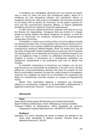 196
Η εκπαίδευση που προσφέρθηκε εθελοντικά από τους εισηγητές και δωρεάν
προς το κοινό της πόλης -και στους δύο εξεταζόμενους φορείς-, δείχνει ότι η
εκπαίδευση δεν είναι αναγκαστικά ουδέτερη, ούτε ανακυκλώνει πάντοτε τα
συμφέροντα κάποιας ελίτ, αλλά μπορεί να συνεισφέρει στην κοινωνική κινητικότητα
και την αλλαγή. Από την εξέταση της “ταυτότητας” των δύο φορέων προκύπτει ότι
αυτοί είναι δύο συμπεριληπτικοί οργανισμοί μάθησης, με διακριτή μεθοδολογία
(εκπαίδευση μέσα από την πράξη) και “κινηματικά” χαρακτηριστικά.
Σε κάθε περίπτωση υπάρχουν δυνατότητες περαιτέρω ανάπτυξης και για τους
δύο θεσμούς που παρουσιάσαμε. Ταυτόχρονα, θέση μας αποτελεί ότι η παροχή
γενικής και τεχνικής παιδείας είναι βασική υποχρέωση του κράτους, το οποίο δεν
πρέπει να αντιμετωπίζει την εκπαίδευση αποκλειστικά με ιδιωτικό-οικονομικά
κριτήρια χάριν της λιτότητας.
Επιπρόσθετα, ο τομέας της μη-τυπικής και ιδίως της άτυπης μάθησης αποτελεί
ένα ανεξερεύνητο ακόμη τοπίο, τη στιγμή μάλιστα που οι επίσημες πολιτικές της Ε.Ε.
την περιλαμβάνουν στον ευρύτερο εκπαιδευτικό σχεδιασμό για την αναγνώριση των
επαγγελματικών προσόντων (Νάσκου-Περράκη, 2014). Στο πλαίσιο αυτό, ίσως θα
είχε νόημα να διερευνηθεί η αλλαγή παραδείγματος στη χώρα μας -από το Γερμανικό
στο Αγγλικό μοντέλο- για την αξιοποίηση και κατανομή του εργατικού δυναμικού, έτσι
ώστε να λαμβάνεται υπόψη το σύνολο των μαθησιακών αποτελεσμάτων και να
εξετάζεται εν συνόλω η επιστημονική και η επαγγελματική ενασχόληση των
εργαζομένων “μακροσκοπικά” κι όχι αποκλειστικά μόνο από τον βασικό τίτλο
σπουδών.
Εν κατακλείδι, επισημαίνουμε τις δυνατότητες που υπάρχουν στο νέο αυτό
χώρο έρευνας για την κοινωνιολογία της εκπαίδευσης -κι όχι μόνο- όπως η διά βίου
μάθηση και η κοινωνική-αλληλέγγυα οικονομία, δύο τομείς που μπορούν και είναι
θεμιτό να αναπτυχθούν περαιτέρω στη χώρα μας, καθώς μπορούν να συνεισφέρουν
σημαντικά στην υπέρβαση της κρίσης και να συντελέσουν στη συγκρότηση μιας
δίκαιης και πλουραλιστικής κοινωνίας ευκαιριών, με ενεργούς και δημοκρατικούς
πολίτες.
Βασική, τέλος, προϋπόθεση παραμένει η καλλιέργεια μιας κουλτούρας
μάθησης και συνεργατισμού, ανεξάρτητα αν θα ακολουθηθεί η φονξιοναλιστική, η
μαρξιστική ή κάποια άλλη “εκλεκτική” - “συνθετική” κοινωνιολογική οπτική.
Βιβλιογραφία
Πηγές
Αρχείο Δ/νσης Εκπ/σης Δήμου Θεσσαλονίκης για το Ανοιχτό Πανεπιστήμιο.
Αρχείο Υπεύθυνης Ομάδας Έργου, Αναπλ. Καθηγήτριας κ. Ελένης Χοντολίδου.
Υπουργείο Παιδείας και Θρησκευμάτων. (2013). Σχεδιασμός και υλοποίηση
προγραμμάτων σχολικών δραστηριοτήτων. (163790/Γ7/31-10-2013) Αθήνα.
Βοηθήματα
Asfaranjan, Y-S. (2013). Alleviating the senses of isolation and alienation in the
virtual world: Socialization in distance education. Procedia Social and
Behavioral Sciences 93 , 332-337.
 