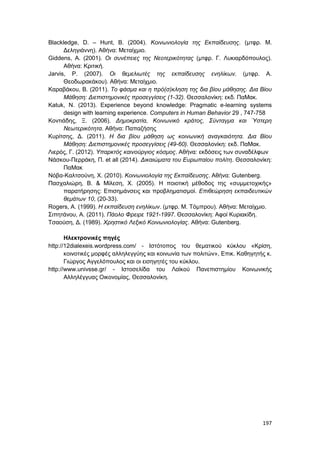 197
Blackledge, D. – Hunt, B. (2004). Κοινωνιολογία της Εκπαίδευσης. (μτφρ. Μ.
Δεληγιάννη). Αθήνα: Μεταίχμιο.
Giddens, A. (2001). Οι συνέπειες της Νεοτερικότητας (μτφρ. Γ. Λυκιαρδόπουλος).
Αθήνα: Κριτική.
Jarvis, P. (2007). Οι θεμελιωτές της εκπαίδευσης ενηλίκων. (μτφρ. Α.
Θεοδωρακάκου). Αθήνα: Μεταίχμιο.
Καραβάκου, Β. (2011). Το φάσμα και η πρό(σ)κληση της δια βίου μάθησης. Δια Βίου
Μάθηση: Διεπιστημονικές προσεγγίσεις (1-32). Θεσσαλονίκη: εκδ. ΠαΜακ.
Katuk, N. (2013). Experience beyond knowledge: Pragmatic e-learning systems
design with learning experience. Computers in Human Behavior 29 , 747-758
Κοντιάδης, Ξ. (2006). Δημοκρατία, Κοινωνικό κράτος, Σύνταγμα και Ύστερη
Νεωτερικότητα. Αθήνα: Παπαζήσης
Κυρίτσης, Δ. (2011). Η δια βίου μάθηση ως κοινωνική αναγκαιότητα. Δια Βίου
Μάθηση: Διεπιστημονικές προσεγγίσεις (49-60). Θεσσαλονίκη: εκδ. ΠαΜακ.
Λιερός, Γ. (2012). Υπαρκτός καινούργιος κόσμος. Αθήνα: εκδόσεις των συναδέλφων
Νάσκου-Περράκη, Π. et all (2014). Δικαιώματα του Ευρωπαίου πολίτη. Θεσσαλονίκη:
ΠαΜακ
Νόβα-Καλτσούνη, Χ. (2010). Κοινωνιολογία της Εκπαίδευσης. Αθήνα: Gutenberg.
Πασχαλιώρη, Β. & Μίλεση, Χ. (2005). Η ποιοτική μέθοδος της «συμμετοχικής»
παρατήρησης: Επισημάνσεις και προβληματισμοί. Επιθεώρηση εκπαιδευτικών
θεμάτων 10, (20-33).
Rogers, A. (1999). Η εκπαίδευση ενηλίκων. (μτφρ. Μ. Τόμπρου). Αθήνα: Μεταίχμιο.
Σιπητάνου, Α. (2011). Πάολο Φρειρε 1921-1997. Θεσσαλονίκη: Αφοί Κυριακίδη.
Τσαούση, Δ. (1989). Χρηστικό Λεξικό Κοινωνιολογίας. Αθήνα: Gutenberg.
Ηλεκτρονικές πηγές
http://12dialexeis.wordpress.com/ - Ιστότοπος του θεματικού κύκλου «Κρίση,
κοινοτικές μορφές αλληλεγγύης και κοινωνία των πολιτών», Επικ. Καθηγητής κ.
Γιώργος Αγγελόπουλος και οι εισηγητές του κύκλου.
http://www.univsse.gr/ - Ιστοσελίδα του Λαϊκού Πανεπιστημίου Κοινωνικής
Αλληλέγγυας Οικονομίας, Θεσσαλονίκη.
 