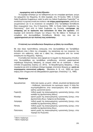 201
τιμωρημένος από τη Λαϊκή Εξουσία»
Το έγγραφο καταλήγει με την καθοριστική για την υποψήφια φοιτήτρια, γνώμη
του γραμματέα του Κόμματος. Σε άλλο έγγραφό, στις 19 Ιουνίου 1984, το Ενιαίο
Λαϊκό Συμβούλιο Σωφράτικων, καλεί τα μέλη του Λαϊκού Συμβούλιου Γοραντζής10
να
εκτελέσουν τη σχετική εντολή και στείλουν «τα πλήρη χαρακτηριστικά», αλλά και να
γνωματεύσουν για το αν συναινούν να εισαχθούν στην Τριτοβάθμια Εκπαίδευση
δέκα συγχωριανοί τους. Στις 6 Αυγούστου 1986, το Ενιαίο Λαϊκό Συμβούλιο της
Πολύτσανης11
ζητεί από το Λαϊκό Συμβούλιο της Σωπικής «αντίγραφο της
απόφασης για τα πρόσωπα που κανονίσατε να πάνε στο σχολείο». Στο
έγγραφο αυτό ζητούνται στοιχεία των ατόμων που θα λάβουν το δικαίωμα να
ενταχθούν στη Δευτεροβάθμια Εκπαίδευση. Μεταξύ τους είναι και τα
«χαρακτηριστικά για την πολιτική τους κατάσταση».
Η πολιτική των εκπαιδευτικών διακρίσεων με βάση την συνείδηση
Με λίγα λόγια προϋποθέσεις εισαγωγής στην Δευτεροβάθμια και Τριτοβάθμια
Εκπαίδευση είναι η θέση του υποψηφίου, της οικογένειας και των συγγενών του
απέναντι στο καθεστώς, αλλά και η ηθική του, επικυρωμένα από τον τοπικό
εκπρόσωπο του Κόμματος - Κράτους.
Η εκπαιδευτική πολιτική, όσον αφορά και το κομμάτι του δικαιώματος σπουδών
στην δευτεροβάθμια και τριτοβάθμια εκπαίδευσης, αποτελεί χαρακτηριστικό
παράδειγμα δυσμενούς διάκρισης, σε ατομικό αλλά και σε συλλογικό – εθνικό
επίπεδο (Γεωργούλας Στράτος κ.ά. 2013). Οι θεσμοθετημένες διακρίσεις – όπως
τεκμαίρεται και από τα ανάλογα επίσημα έγγραφα, αποτελούν θεσμούς με «ρητή και
συγκεκριμένη κανονιστική ρύθμιση» (Βασιλείου Α. Θ. κ.ά., 2000) και έχουν
σαφώς έναν υποχρεωτικό και αδιαμφισβήτητο χαρακτήρα. (Τσαούσης Γ. Δ., 1985).
Παράρτημα
Αργυρόκαστρο πόλη (και νομός), με μικτό – εθνικά, γλωσσικά και θρησκευτικά
- πληθυσμό, πρωτεύουσα του ομώνυμου νομού. Η πόλη δεν
συμπεριλαμβάνεται στην αναγνωρισμένη από το αλβανικό
κράτος «μειονοτική ζώνη».
Γοραντζή πεδινό χωριό της αναγνωρισμένης «μειονοτικής ζώνης», στην
κοιλάδα της Δρυϊνούπολης (Κάτω).
Κλεισάρι ορεινό χωριό της αναγνωρισμένης «μειονοτικής ζώνης», στην
Δρυϊνούπολη (Άνω). Γράφεται και Εκκλησάρι.
Λούγκαρη πεδινό χωριό της αναγνωρισμένης «μειονοτικής ζώνης», στην
κοιλάδα της Δρυϊνούπολης (Κάτω).
Πέπελη πεδινό χωριό της αναγνωρισμένης «μειονοτικής ζώνης», στην
κοιλάδα της Δρυϊνούπολης (Άνω).
Πολύτσανη ορεινό χωριό της αναγνωρισμένης «μειονοτικής ζώνης», στην
περιοχή του Πωγωνίου.
10
Βλέπε παράρτημα
11
Βλέπε παράρτημα
 