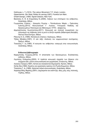 203
Hobhouse, L. T.,(1912). The Labour Movement, T.F. Unwin, London.
Oppenheimer, Der Staat, Rütten & Loening,(1907), Frankfurt am Main.
Orwell George, (1984). Signet Classics, New York.
Βασιλείου Α. Θ. & Σταματάκης Ν.,(2000). Λεξικών των επιστημών του ανθρώπου,
Gutenberg, Αθήνα.
Γεωργούλας Στράτος - Κασιμάτη Ρεγγίνα – Παπαϊωάννου Μαρία – Πράνταλος
Ιωάννης,(2013). Κοινωνιολογία Γ΄ Λυκείου, Υπουργείο Παιδείας και
Θρησκευμάτων Πολιτισμού και Αθλητισμού / ΙΤΥΕ – Διόφαντος.
Δημητρόπουλος Κωνσταντίνος,(2011). Κοινωνική και πολιτική συγκρότηση του
ελληνισμού της Αλβανίας κατά τη μετά το Χότζα περίοδο (διδακτορική διατριβή),
Πάντειο Πανεπιστήμιο, Αθήνα.
Ράουτερ Α. Ε.,(1999). Κατασκευή υπηκόων, Αιγόκερως, Αθήνα.
Τζίλας Μίλοβαν,(1957). Η νέα τάξη: Ανάλυση του κομμουνιστικού συστήματος,
Ορίζων, Αθήνα.
Τσαούσης Γ. Δ.,(1985). Η κοινωνία του ανθρώπου: εισαγωγή στην κοινωνιολογία,
Gutenberg, Αθήνα.
Ενδεικτική βιβλιογραφία
Καραμπελιάς Γεώργιος,(2012). Η αποστασία των διανοουμένων, Εναλλακτικές
εκδόσεις, Αθήνα.
Λεμπέσης Ευάγγελος,(2003). Η τεράστια κοινωνική σημασία των βλακών στο
σύγχρονο βίο: μελέτη κοινωνιολογική και ψυχολογική, Σπηλιώτης, Αθήνα.
Λούκατς Γκέοργκ,(1987). Αστική και σοσιαλιστική δημοκρατία, Κριτική, Αθήνα.
Σαπίρ Ζακ,(1984). Εργάτες και εργασιακές σχέσεις στη Ρωσία,Κομμούνα, Αθήνα.
Τσαούσης Γ. Δ.,(1989). Χρηστικό λεξικό κοινωνιολογίας, Gutenberg, Αθήνα.
Χαραλαμπίδης Μιχάλης,(2001). Δημοκρατία και ανάπτυξη: ιδέες μιας νέας πολιτικής,
Γόρδιος, Αθήνα.
 