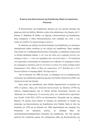 7
Η έρευνα στην Κοινωνιολογία της Εκπαίδευσης. Παρόν και προοπτικές -
Εισαγωγή
Η Κοινωνιολογία της Εκπαίδευσης αποτελεί μια νέα σχετικά επιστήμη στη
χώρα μας αλλά και διεθνώς. Ωστόσο οι ρίζες είναι παλαιότερες, στις θεωρίες των T.
Parsons, E. Durkheim, Μ. Weber, κ.ά. Σήμερα, η Κοινωνιολογία της Εκπαίδευσης,
όπως επισημαίνει ο Νίκος Παναγιωτόπουλος στην εισήγησή του, είναι «...ένας
κλάδος που διαθέτει ένα ισχυρό σύστημα γνώσεων».
Η ανάπτυξη και εξέλιξη της Κοινωνιολογίας της Εκπαίδευσης ως αυτόνομου
επιστημονικού πεδίου συνδέεται με την εξέλιξη της εκπαίδευσης. Όπως αναφέρει
στην ομιλία του ο καθηγητής Κωνσταντίνος Τσουκαλάς, η εκπαίδευση, κυρίως μετά
το δεύτερο παγκόσμιο πόλεμο, «...δεν είναι πια τόπος μόνο εγχάραξης κανόνων και
κυρίαρχων αξιών (...) είναι μια παρέμβαση στην κοινωνική δομή. (...) Η εκπαίδευση
είναι μηχανισμός ανισοποίησης και επιμερισμού των ανθρώπων σε ιεραρχημένες θέσεις
και ιεραρχημένες δεξιότητες μέσα σε ένα σύνολο το οποίο είναι ακόμα αυστηρά ταξικά
διαμορφωμένο. Έτσι, τίθεται το θέμα των κληρονόμων. Ο P. Bourdieu και ο J.-Cl.
Passeron έβγαλαν το περίφημο βιβλίο "Οι κληρονόμοι"».
Από τη δεκαετία του 1960 και μετά, το ενδιαφέρον για τις αναπαραγωγικές
λειτουργίες της εκπαίδευσης αυξάνεται όχι μόνο στη Γαλλία, αλλά και στις ΗΠΑ, την
Αγγλία και σε όλη την Ευρώπη.
Προς αυτήν την κατεύθυνση, στην Ελλάδα δημοσιεύονται τη δεκαετία του
1970, οι μελέτες: «Προς μίαν Ελληνικήν Κοινωνιολογία της Παιδείας» (1974) της
Ιωάννας Λαμπίρη-Δημάκη από το Εθνικό Κέντρο Κοινωνικών Ερευνών και
«Εξάρτηση και αναπαραγωγή. Ο κοινωνικός ρόλος των εκπαιδευτικών μηχανισμών
στην Ελλάδα (1830-1922» (1977) του Κωνσταντίνου Τσουκαλά από τις εκδόσεις
Θεμέλιο. Οι μελέτες αυτές έδωσαν το έναυσμα και αποτέλεσαν το πλαίσιο της
ανάπτυξης της Κοινωνιολογίας της Εκπαίδευσης στην Ελλάδα. Κατά τα τέλη της
δεκαετίας του 1970 και τη δεκαετία του 1980, παρουσιάζεται μια «έκρηξη» στις
θεωρητικές και εμπειρικές μελέτες, με κυρίαρχο θέμα την
«ανισοποιητική»/αναπαραγωγική λειτουργία της εκπαίδευσης. Την ίδια περίοδο,
μολονότι δεν εντάσσεται αμιγώς στο επιστημονικό πεδίο της Κοινωνιολογίας της
 