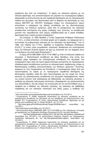 205
εργάζονται έξω από την επικράτεια».1
Η σχέση του ελληνικού κράτους με την
ελληνική Διασπορά, που αντικατοπτρίζεται στη γλώσσα του συγκεκριμένου άρθρου,
εξακολουθεί να αποτυπώνεται και στα νομοθετικά διατάγματα για την ελληνόγλωσση
παιδεία στο εξωτερικό, που θεσπίστηκαν κατά τη διάρκεια της δικτατορίας με τους
νόμους 695/1970 και 154/1973. Κυρίαρχος στόχος των συγκεκριμένων νόμων
αποτελούσε η καλλιέργεια της εθνικής συνείδησης και της εθνοπολιτισμικής
ταυτότητας των Ελλήνων ομογενών, μέσα από τη μεταφύτευση του ελληνικού
εκπαιδευτικού συστήματος στις χώρες υποδοχής τους. Συνεπώς, τα εκπαιδευτικά
μοντέλα που προωθούνταν ήταν αμιγώς ελλαδοκεντρικά και η σχέση Ελλάδας-
Διασποράς ήταν η σχέση κέντρου-περιφέρειας.2
Στη συνέχεια, το 1983 ιδρύθηκε η Γενική Γραμματεία Απόδημου Ελληνισμού
(Γ.Γ.Α.Ε.), η οποία αποτέλεσε «επιτελικό φορέα για τη χάραξη, την εφαρμογή και το
συντονισμό της κυβερνητικής πολιτικής για τον ελληνισμό της Διασποράς»,3
ενώ το
1995, στα πλαίσια της Γ.Γ.Α.Ε., ιδρύθηκε το Συμβούλιο Απόδημου Ελληνισμού
(Σ.Α.Ε.),4
το οποίο «είναι γνωμοδοτικό, εισηγητικό, διεκδικητικό και υποστηρικτικό
προς την Ελληνική Πολιτεία όργανο και έχει ως αποστολή του την έκφραση όλων
των δυνάμεων του απανταχού Ελληνισμού».5
Ο νόμος 2413/1996 (ΦΕK 124 Α΄/17-6-1996)6
με τίτλο «Η ελληνική παιδεία στο
εξωτερικό, η διαπολιτισμική εκπαίδευση και άλλες διατάξεις» είναι αυτός που
καθόριζε μέχρι πρόσφατα την ελληνόγλωσση εκπαίδευση στο εξωτερικό. Στο
συγκεκριμένο νόμο, έγινε για πρώτη φορά απόπειρα μετατροπής του προηγούμενου
ελλαδοκεντρικού εκπαιδευτικού μοντέλου σε ελληνοκεντρικό, λαμβάνοντας υπόψη τις
διαπολιτισμικές συνθήκες κοινωνικοποίησης των Ελλήνων ομογενών.7
Εντούτοις,
σύμφωνα με τους Γεωργογιάννη και Κυπριανού, ο συγκεκριμένος νόμος ήταν μεν
πρωτοποριακός σε σχέση με τα προηγούμενα νομοθετικά διατάγματα της
δικτατορικής περιόδου, αλλά δεν ήταν πρωτοποριακός για την εποχή του. Στους
σκοπούς της ελληνόγλωσσης εκπαίδευσης στο εξωτερικό περιλαμβάνονταν, πέραν
του γενικού σκοπού περί καλλιέργειας και διδασκαλίας της ελληνικής γλώσσας, η
ανάδειξη της ελληνικής πολιτισμικής ταυτότητας, η διαμόρφωση της προσωπικότητας
των ελληνοπαίδων, που θα ενίσχυε την αυτογνωσία και την αυτοπεποίθησή τους, η
προβολή και η διάδοση της ελληνικής γλώσσας, της ελληνικής και ορθόδοξης
παράδοσης και του ελληνικού πολιτισμού στις άλλες χώρες, η ανάδειξη των
1
http://www.teilam.gr/nomothesia/Syntagma.pdf (ανακτήθηκε στις 18.3.2011).
2
Γεωργογιάννης, Π. (2008). Διαχρονική παρουσίαση της ελληνικής νομοθεσίας για την
ελληνόγλωσση εκπαίδευση του εξωτερικού και των αλλοδαπών και παλιννοστούντων στην
Ελλάδα. Στο: Γεωργογιάννης, Π. (επιμ). Διαπολιτισμική Εκπαίδευση. Βηματισμοί για μια
αλλαγή στην εκπαίδευση (τόμ. 7). Πάτρα: ΚΕ.ΔΕ.Κ., σσ. 171-194.
3
http://www.ggae.gr/frontoffice/portal.asp?cpage=NODE&cnode=1 (ανακτήθηκε στις
18.3.2011).
4
http://www.sae.gr (ανακτήθηκε στις 18.3.2011).
5
Τροποποιητικός Νόμος 3480/2006, ΦΕK 161 Α΄/2-8-2006 με τίτλο «Οργάνωση, λειτουργία
και αρμοδιότητες του Συμβουλίου Απόδημου Ελληνισμού (Σ.Α.Ε.) και άλλες διατάξεις».
6
http://law.greekeducation.org/files/n2413_96_fek124a_ellinoglowssi_ekpedefsi.pdf
(ανακτήθηκε στις 18.3.2011). Για τροποποιήσεις επιμέρους σημείων του συγκεκριμένου
νομοθετικού διατάγματος βλ. στο http://law.greekeducation.org/#a-1 (ανακτήθηκε στις
18.3.2011).
7
Γεωργογιάννης, Π. (2008). Διαχρονική παρουσίαση της ελληνικής νομοθεσίας για την
ελληνόγλωσση εκπαίδευση του εξωτερικού και των αλλοδαπών και παλιννοστούντων στην
Ελλάδα. Στο: Γεωργογιάννης, Π. (επιμ.), Διαπολιτισμική Εκπαίδευση. Βηματισμοί για μια
αλλαγή στην εκπαίδευση (τόμ. 7). Πάτρα: ΚΕ.ΔΕ.Κ., σσ. 171-194.
 