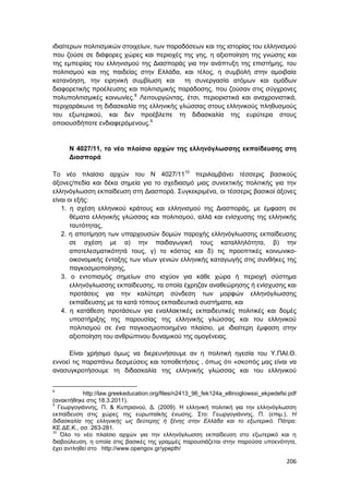 206
ιδιαίτερων πολιτισμικών στοιχείων, των παραδόσεων και της ιστορίας του ελληνισμού
που ζούσε σε διάφορες χώρες και περιοχές της γης, η αξιοποίηση της γνώσης και
της εμπειρίας του ελληνισμού της Διασποράς για την ανάπτυξη της επιστήμης, του
πολιτισμού και της παιδείας στην Ελλάδα, και τέλος, η συμβολή στην αμοιβαία
κατανόηση, την ειρηνική συμβίωση και τη συνεργασία ατόμων και ομάδων
διαφορετικής προέλευσης και πολιτισμικής παράδοσης, που ζούσαν στις σύγχρονες
πολυπολιτισμικές κοινωνίες.8
Λειτουργώντας, έτσι, περιοριστικά και αναχρονιστικά,
περιχαράκωνε τη διδασκαλία της ελληνικής γλώσσας στους ελληνικούς πληθυσμούς
του εξωτερικού, και δεν προέβλεπε τη διδασκαλία της ευρύτερα στους
οποιουσδήποτε ενδιαφερόμενους.9
Ν 4027/11, το νέο πλαίσιο αρχών της ελληνόγλωσσης εκπαίδευσης στη
Διασπορά
Το νέο πλαίσιο αρχών του Ν 4027/1110
περιλαμβάνει τέσσερις βασικούς
άξονες/πεδία και δέκα σημεία για το σχεδιασμό μιας συνεκτικής πολιτικής για την
ελληνόγλωσση εκπαίδευση στη Διασπορά. Συγκεκριμένα, οι τέσσερις βασικοί άξονες
είναι οι εξής:
1. η σχέση ελληνικού κράτους και ελληνισμού της Διασποράς, με έμφαση σε
θέματα ελληνικής γλώσσας και πολιτισμού, αλλά και ενίσχυσης της ελληνικής
ταυτότητας,
2. η αποτίμηση των υπαρχουσών δομών παροχής ελληνόγλωσσης εκπαίδευσης
σε σχέση με α) την παιδαγωγική τους καταλληλότητα, β) την
αποτελεσματικότητά τους, γ) το κόστος και δ) τις προοπτικές κοινωνικο-
οικονομικής ένταξης των νέων γενιών ελληνικής καταγωγής στις συνθήκες της
παγκοσμιοποίησης,
3. ο εντοπισμός σημείων στο ισχύον για κάθε χώρα ή περιοχή σύστημα
ελληνόγλωσσης εκπαίδευσης, τα οποία έχρηζαν αναθεώρησης ή ενίσχυσης και
προτάσεις για την καλύτερη σύνδεση των μορφών ελληνόγλωσσης
εκπαίδευσης με τα κατά τόπους εκπαιδευτικά συστήματα, και
4. η κατάθεση προτάσεων για εναλλακτικές εκπαιδευτικές πολιτικές και δομές
υποστήριξης της παρουσίας της ελληνικής γλώσσας και του ελληνικού
πολιτισμού σε ένα παγκοσμιοποιημένο πλαίσιο, με ιδιαίτερη έμφαση στην
αξιοποίηση του ανθρώπινου δυναμικού της ομογένειας.
Είναι χρήσιμο όμως να διερευνήσουμε αν η πολιτική ηγεσία του Υ.ΠΑΙ.Θ.
εννοεί τις παραπάνω δεσμεύσεις και τοποθετήσεις , όπως ότι «σκοπός μας είναι να
ανασυγκροτήσουμε τη διδασκαλία της ελληνικής γλώσσας και του ελληνικού
8
http://law.greekeducation.org/files/n2413_96_fek124a_ellinoglowssi_ekpedefsi.pdf
(ανακτήθηκε στις 18.3.2011).
9
Γεωργογιάννης, Π. & Κυπριανού, Δ. (2009). Η ελληνική πολιτική για την ελληνόγλωσση
εκπαίδευση στις χώρες της ευρωπαϊκής ένωσης. Στο: Γεωργογιάννης, Π. (επιμ.), Η
διδασκαλία της ελληνικής ως δεύτερης ή ξένης στην Ελλάδα και το εξωτερικό. Πάτρα:
ΚΕ.ΔΕ.Κ., σσ. 263-281.
10
Όλο το νέο πλαίσιο αρχών για την ελληνόγλωσση εκπαίδευση στο εξωτερικό και η
διαβούλευση, η οποία στις βασικές της γραμμές παρουσιάζεται στην παρούσα υποενότητα,
έχει αντληθεί στο http://www.opengov.gr/ypepth/
 