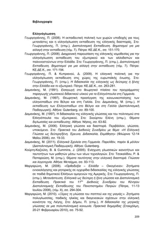 209
Βιβλιογραφία
Ελληνόγλωσση
Γεωργογιάννης, Π. (2008). Η εκπαιδευτική πολιτική των χωρών υποδοχής για τους
μετανάστες και η ελληνόγλωσση εκπαίδευση της ελληνικής διασποράς. Στο:
Γεωργογιάννης, Π. (επιμ.), Διαπολιτισμική Εκπαίδευση. Βηματισμοί για μια
αλλαγή στην εκπαίδευση (τόμ. 7). Πάτρα: ΚΕ.ΔΕ.Κ., σσ. 151-170.
Γεωργογιάννης, Π. (2008). Διαχρονική παρουσίαση της ελληνικής νομοθεσίας για την
ελληνόγλωσση εκπαίδευση του εξωτερικού και των αλλοδαπών και
παλιννοστούντων στην Ελλάδα. Στο: Γεωργογιάννης, Π. (επιμ.), Διαπολιτισμική
Εκπαίδευση. Βηματισμοί για μια αλλαγή στην εκπαίδευση (τόμ. 7). Πάτρα:
ΚΕ.ΔΕ.Κ., σσ. 171-194.
Γεωργογιάννης, Π. & Κυπριανού, Δ. (2009). Η ελληνική πολιτική για την
ελληνόγλωσση εκπαίδευση στις χώρες της ευρωπαϊκής ένωσης. Στο:
Γεωργογιάννης, Π. (επιμ.), Η διδασκαλία της ελληνικής ως δεύτερης ή ξένης
στην Ελλάδα και το εξωτερικό. Πάτρα: ΚΕ.ΔΕ.Κ., σσ. 263-281.
Δαμανάκης, Μ. (1991). Εισαγωγή στο θεωρητικό πλαίσιο του προγράμματος
παραγωγής γλωσσικού διδακτικού υλικού για τα Ελληνόπουλα στη Γερμανία.
Δαμανάκης, Μ. (1997). Θεωρητική προσέγγιση της κοινωνικοποίησης των
ελληνοπαίδων στο Βέλγιο και στη Γαλλία. Στο: Δαμανάκης, Μ. (επιμ.), Η
εκπαίδευση των Ελληνοπαίδων στο Βέλγιο και στη Γαλλία (Διαπολιτισμική
Παιδαγωγική). Αθήνα: Gutenberg, σσ. 89-100.
Δαμανάκης, Μ. (1997). Η διδασκαλία της ελληνικής γλώσσας και του πολιτισμού στα
Ελληνόπουλα του εξωτερικού. Στο: Σκούρτου Ελένη (επιμ.), Θέματα
διγλωσσίας και εκπαίδευσης. Αθήνα: Νήσος, σσ. 63-82.
Δαμανάκης, Μ. (2006). Ελληνική γλώσσα και διασπορά. Περιβάλλον, γλώσσα,
υποκείμενο. Στο: Πρακτικά του Διεθνούς Συνεδρίου με θέμα: «Η Ελληνική
Γλώσσα ως δεύτερη/ξένη. Έρευνα, Διδασκαλία, Εκμάθηση» (Φλώρινα 12-14
Μαΐου 2006), σσ. 19-33.
Δαμανάκης, Μ. (2011). Ελληνικά Σχολεία στη Γερμανία. Παρελθόν, παρόν & μέλλον
(Διαπολιτισμική Παιδαγωγική). Αθήνα: Gutenberg.
Κούρτη-Καζούλη, Β. & Cummins, J. (2005). Ενίσχυση γλωσσικών ικανοτήτων και
ταυτοτήτων των μαθητών μέσω των νέων τεχνολογιών. Στο: Τσοκαλίδου, Ρ. &
Παπαρούση, Μ. (επιμ.), Θέματα ταυτότητας στην ελληνική διασπορά. Γλώσσα
και λογοτεχνία. Αθήνα: Μεταίχμιο, σσ. 93-113.
Μαργαρώνη, Μ. (2008). «Ορθοδοξία – Ελλάδα – Οικογένεια»: Ζητήματα
εννοιολόγησης και ρητορικής σε εγχειρίδια διδασκαλίας της ελληνικής γλώσσας
σε παιδιά δημοτικού Ελλήνων ομογενών της Αμερικής. Στο: Γεωργογιάννης, Π.
(επιμ.), Μετανάστευση, Ελληνικά ως δεύτερη ή ξένη γλώσσα και Διαπολιτισμική
Εκπαίδευση. Πρακτικά του 11ου
Διεθνούς Συνεδρίου του Κέντρου
Διαπολιτισμικής Εκπαίδευσης του Πανεπιστημίου Πατρών (Πάτρα, 11-13
Ιουλίου 2008), (τόμ. ΙΙ), σσ. 294-304.
Μαργαρώνη, Μ. (2010). «Ξέρεις τη γλώσσα του παππού και της γιαγιάς;». Ζητήματα
πολυγλωσσίας, παιδικής ηλικίας και διαγενεακών σχέσεων στην ελληνική
κοινότητα της Λιέγης. Στο: Δήμου, Π. (επιμ.), Η διδασκαλία της μητρικής
γλώσσας σε μια πολυπολιτισμική κοινωνία. Πρακτικά διημερίδας (Στοκχόλμη,
20-21 Φεβρουαρίου 2010), σσ. 75-92.
 